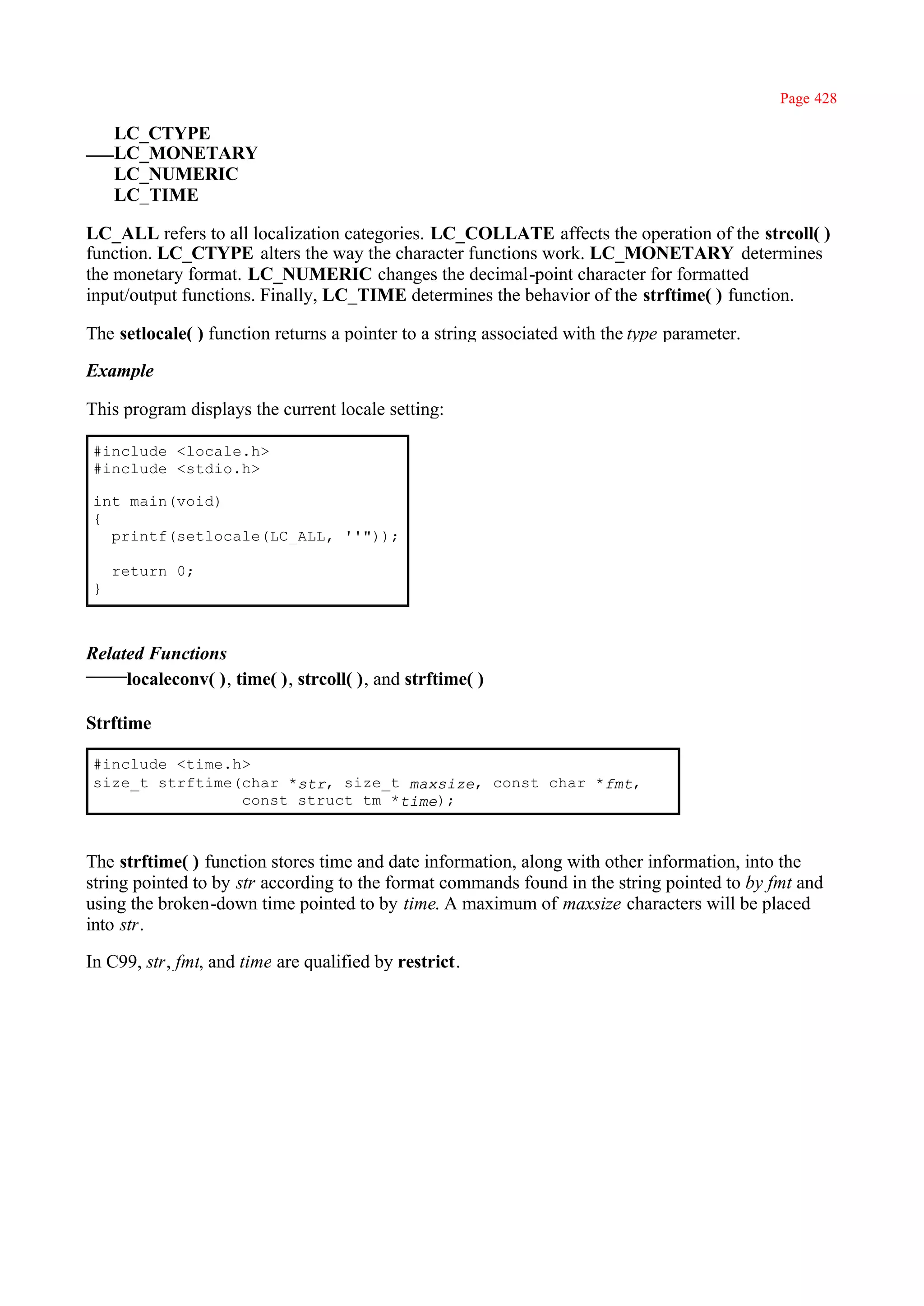Page 428

    LC_CTYPE
    LC_MONETARY
    LC_NUMERIC
    LC_TIME

LC_ALL refers to all localization categories. LC_COLLATE affects the operation of the strcoll( )
function. LC_CTYPE alters the way the character functions work. LC_MONETARY determines
the monetary format. LC_NUMERIC changes the decimal-point character for formatted
input/output functions. Finally, LC_TIME determines the behavior of the strftime( ) function.

The setlocale( ) function returns a pointer to a string associated with the type parameter.

Example

This program displays the current locale setting:

#include <locale.h>
#include <stdio.h>

int main(void)
{
  printf(setlocale(LC_ALL, ''"));

    return 0;
}



Related Functions
     localeconv( ), time( ), strcoll( ), and strftime( )

Strftime

#include <time.h>
size_t strftime(char *str, size_t maxsize, const char *fmt,
                const struct tm *time);



The strftime( ) function stores time and date information, along with other information, into the
string pointed to by str according to the format commands found in the string pointed to by fmt and
using the broken-down time pointed to by time. A maximum of maxsize characters will be placed
into str.

In C99, str, fmt, and time are qualified by restrict.
 