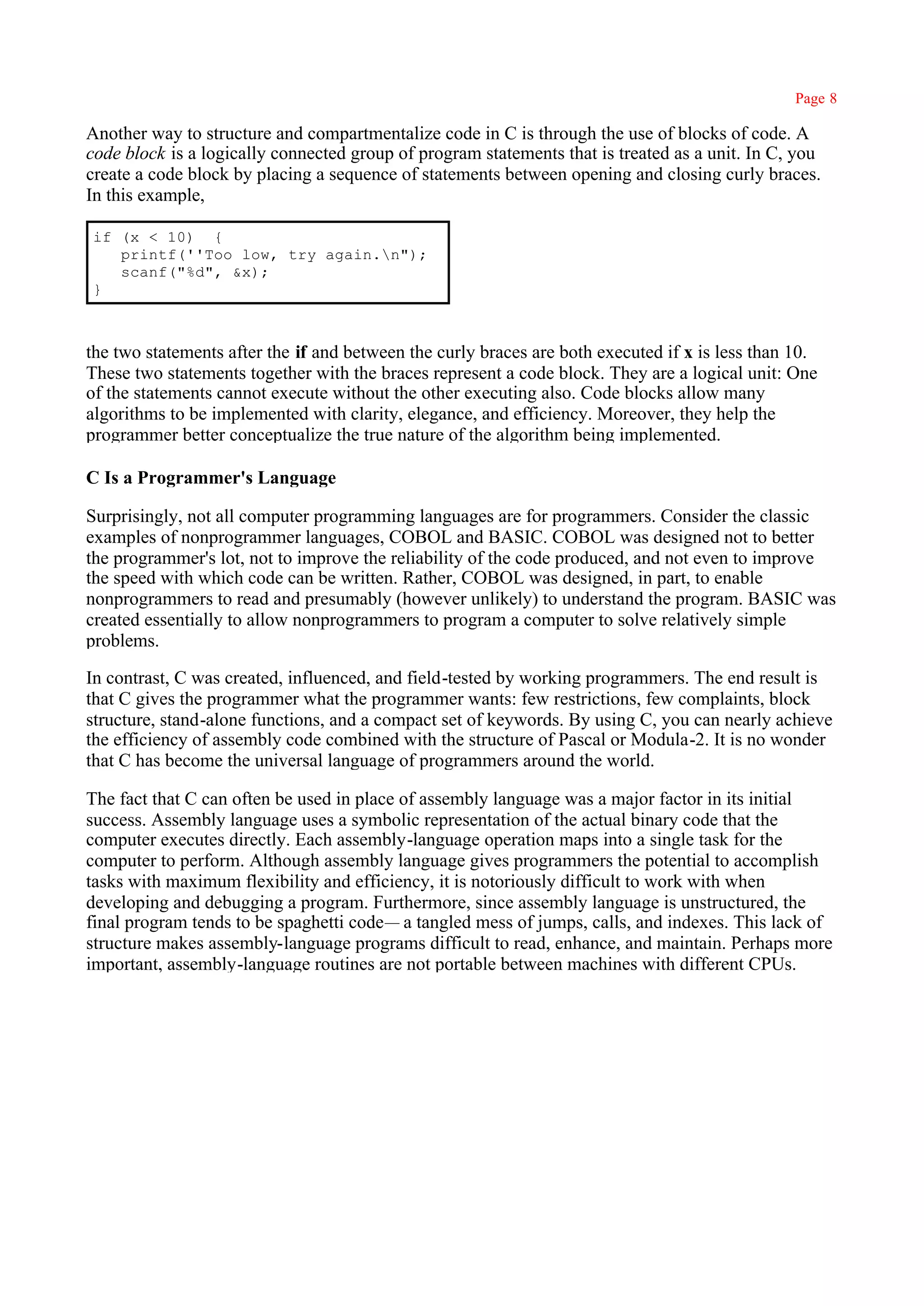 Page 8

Another way to structure and compartmentalize code in C is through the use of blocks of code. A
code block is a logically connected group of program statements that is treated as a unit. In C, you
create a code block by placing a sequence of statements between opening and closing curly braces.
In this example,

if (x < 10) {
   printf(''Too low, try again.n");
   scanf("%d", &x);
}



the two statements after the if and between the curly braces are both executed if x is less than 10.
These two statements together with the braces represent a code block. They are a logical unit: One
of the statements cannot execute without the other executing also. Code blocks allow many
algorithms to be implemented with clarity, elegance, and efficiency. Moreover, they help the
programmer better conceptualize the true nature of the algorithm being implemented.

C Is a Programmer's Language

Surprisingly, not all computer programming languages are for programmers. Consider the classic
examples of nonprogrammer languages, COBOL and BASIC. COBOL was designed not to better
the programmer's lot, not to improve the reliability of the code produced, and not even to improve
the speed with which code can be written. Rather, COBOL was designed, in part, to enable
nonprogrammers to read and presumably (however unlikely) to understand the program. BASIC was
created essentially to allow nonprogrammers to program a computer to solve relatively simple
problems.

In contrast, C was created, influenced, and field-tested by working programmers. The end result is
that C gives the programmer what the programmer wants: few restrictions, few complaints, block
structure, stand-alone functions, and a compact set of keywords. By using C, you can nearly achieve
the efficiency of assembly code combined with the structure of Pascal or Modula-2. It is no wonder
that C has become the universal language of programmers around the world.

The fact that C can often be used in place of assembly language was a major factor in its initial
success. Assembly language uses a symbolic representation of the actual binary code that the
computer executes directly. Each assembly-language operation maps into a single task for the
computer to perform. Although assembly language gives programmers the potential to accomplish
tasks with maximum flexibility and efficiency, it is notoriously difficult to work with when
developing and debugging a program. Furthermore, since assembly language is unstructured, the
final program tends to be spaghetti code— a tangled mess of jumps, calls, and indexes. This lack of
structure makes assembly-language programs difficult to read, enhance, and maintain. Perhaps more
important, assembly-language routines are not portable between machines with different CPUs.
 