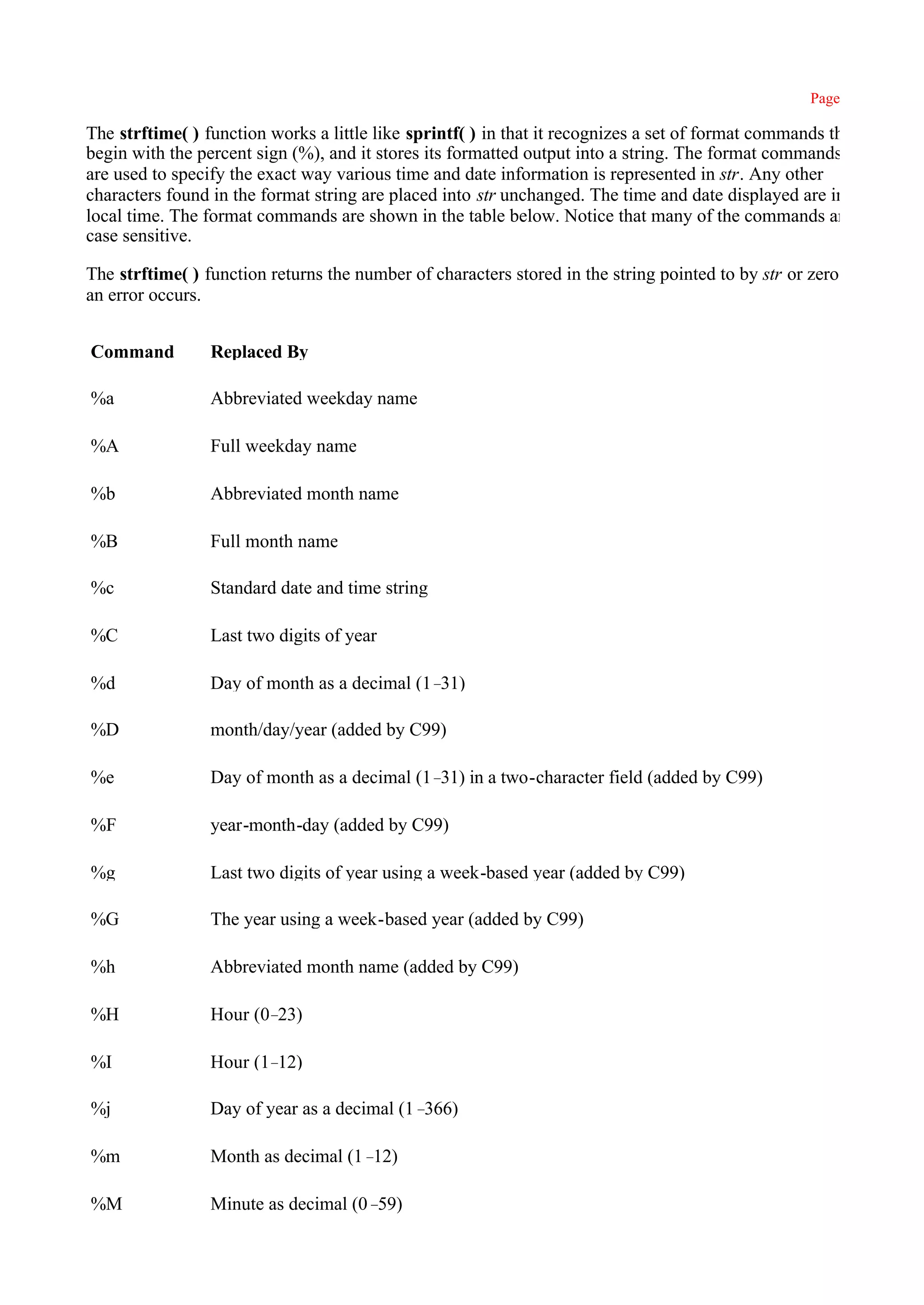Page 429

The strftime( ) function works a little like sprintf( ) in that it recognizes a set of format commands that
begin with the percent sign (%), and it stores its formatted output into a string. The format commands
are used to specify the exact way various time and date information is represented in str. Any other
characters found in the format string are placed into str unchanged. The time and date displayed are in
local time. The format commands are shown in the table below. Notice that many of the commands are
case sensitive.

The strftime( ) function returns the number of characters stored in the string pointed to by str or zero if
an error occurs.


Command          Replaced By

%a               Abbreviated weekday name

%A               Full weekday name

%b               Abbreviated month name

%B               Full month name

%c               Standard date and time string

%C               Last two digits of year

%d               Day of month as a decimal (1–31)

%D               month/day/year (added by C99)

%e               Day of month as a decimal (1– in a two-character field (added by C99)
                                              31)

%F               year-month-day (added by C99)

%g               Last two digits of year using a week-based year (added by C99)

%G               The year using a week-based year (added by C99)

%h               Abbreviated month name (added by C99)

%H               Hour (0–23)

%I               Hour (1–12)

%j               Day of year as a decimal (1–366)

%m               Month as decimal (1–12)

%M               Minute as decimal (0–59)
 