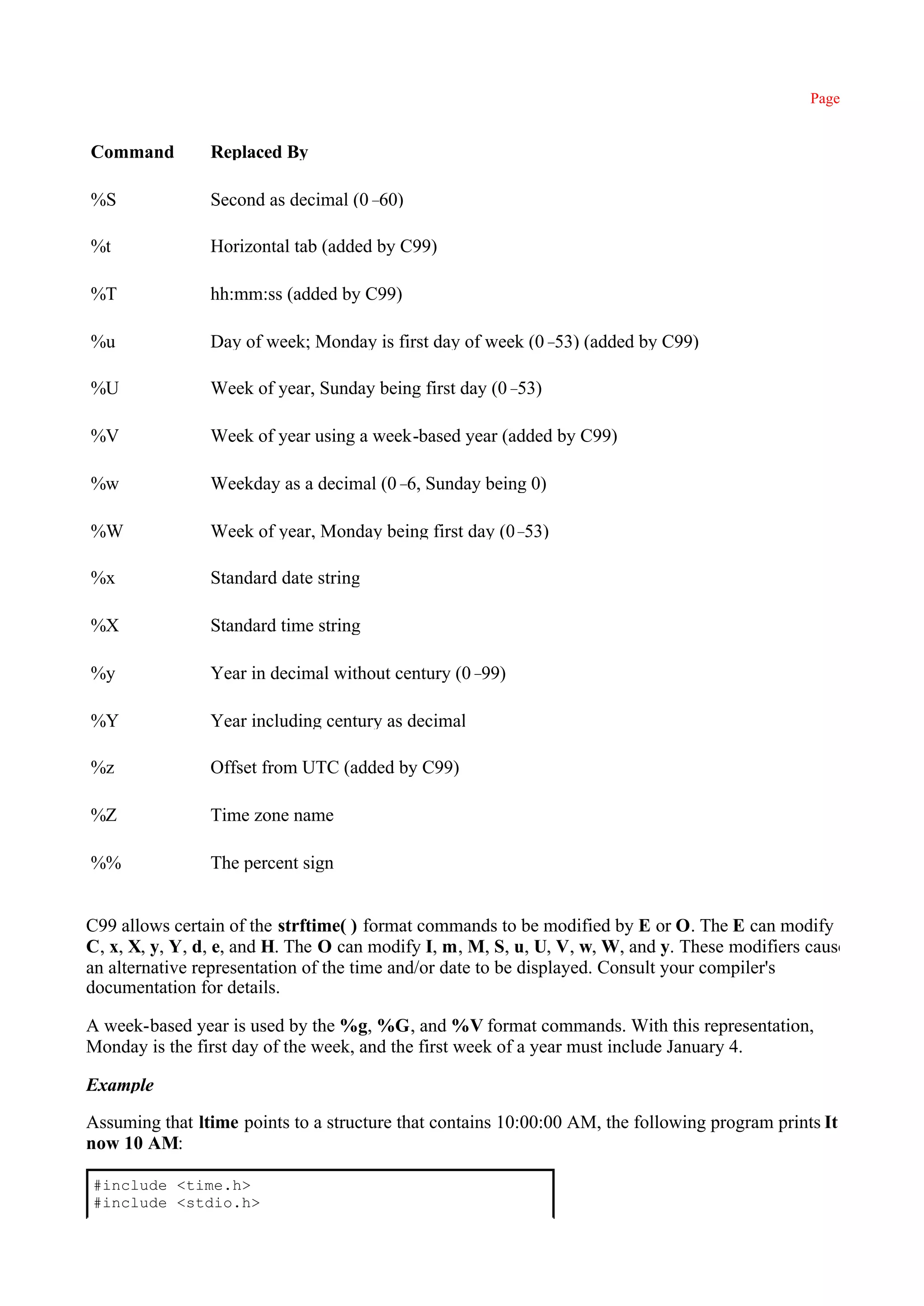 Page 430


Command         Replaced By

%S              Second as decimal (0–60)

%t              Horizontal tab (added by C99)

%T              hh:mm:ss (added by C99)

%u              Day of week; Monday is first day of week (0– (added by C99)
                                                            53)

%U              Week of year, Sunday being first day (0–53)

%V              Week of year using a week-based year (added by C99)

%w              Weekday as a decimal (0– Sunday being 0)
                                        6,

%W              Week of year, Monday being first day (0–53)

%x              Standard date string

%X              Standard time string

%y              Year in decimal without century (0–99)

%Y              Year including century as decimal

%z              Offset from UTC (added by C99)

%Z              Time zone name

%%              The percent sign


C99 allows certain of the strftime( ) format commands to be modified by E or O. The E can modify
C, x, X, y, Y, d, e, and H. The O can modify I, m, M, S, u, U, V, w, W, and y. These modifiers cause
an alternative representation of the time and/or date to be displayed. Consult your compiler's
documentation for details.

A week-based year is used by the %g, %G, and %V format commands. With this representation,
Monday is the first day of the week, and the first week of a year must include January 4.

Example

Assuming that ltime points to a structure that contains 10:00:00 AM, the following program prints It is
now 10 AM:

#include <time.h>
#include <stdio.h>
 