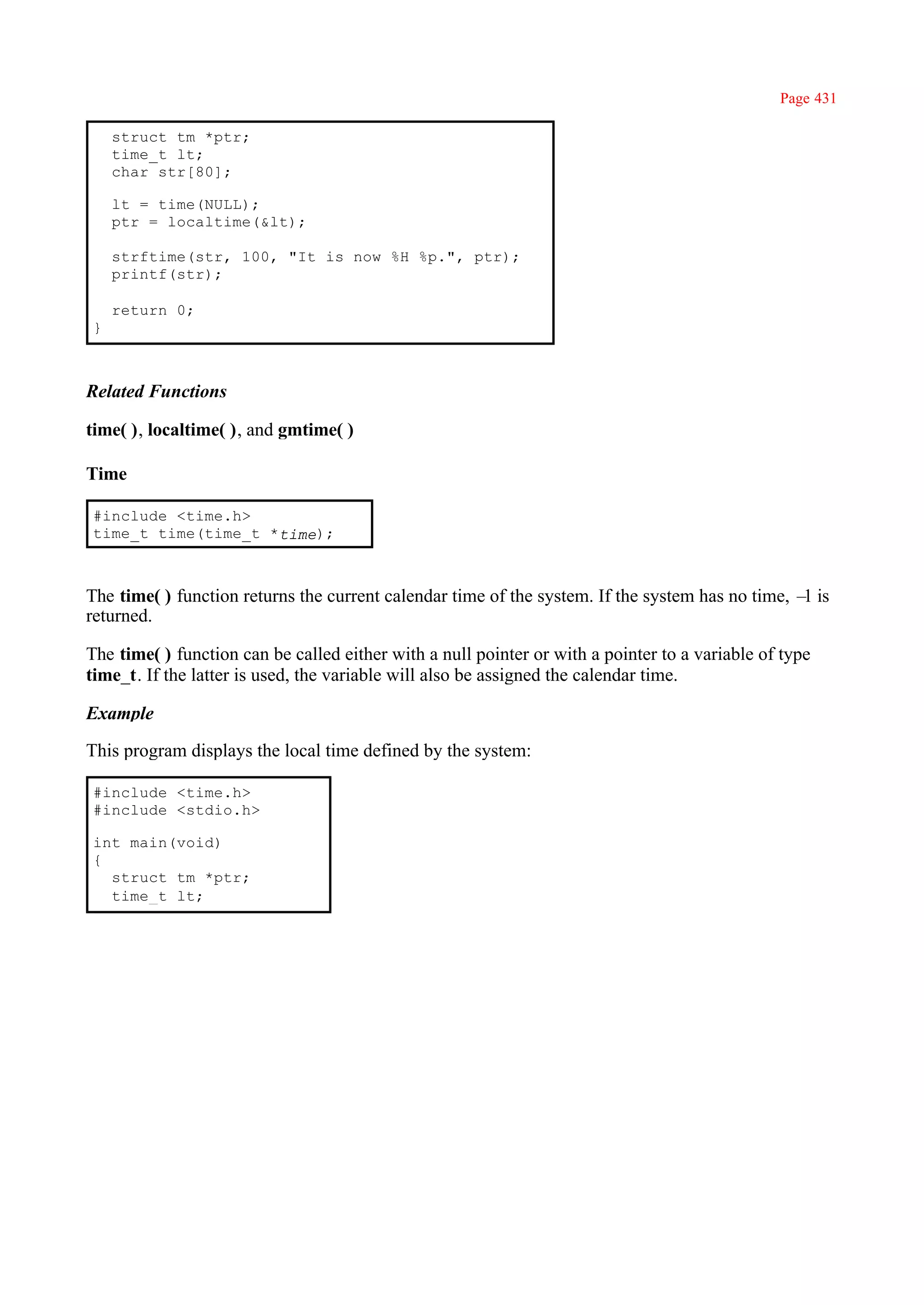 Page 431

    struct tm *ptr;
    time_t lt;
    char str[80];

    lt = time(NULL);
    ptr = localtime(&lt);

    strftime(str, 100, "It is now %H %p.", ptr);
    printf(str);

    return 0;
}



Related Functions

time( ), localtime( ), and gmtime( )

Time

#include <time.h>
time_t time(time_t *time);



The time( ) function returns the current calendar time of the system. If the system has no time, – is
                                                                                                  1
returned.

The time( ) function can be called either with a null pointer or with a pointer to a variable of type
time_t. If the latter is used, the variable will also be assigned the calendar time.

Example

This program displays the local time defined by the system:

#include <time.h>
#include <stdio.h>

int main(void)
{
  struct tm *ptr;
  time_t lt;
 