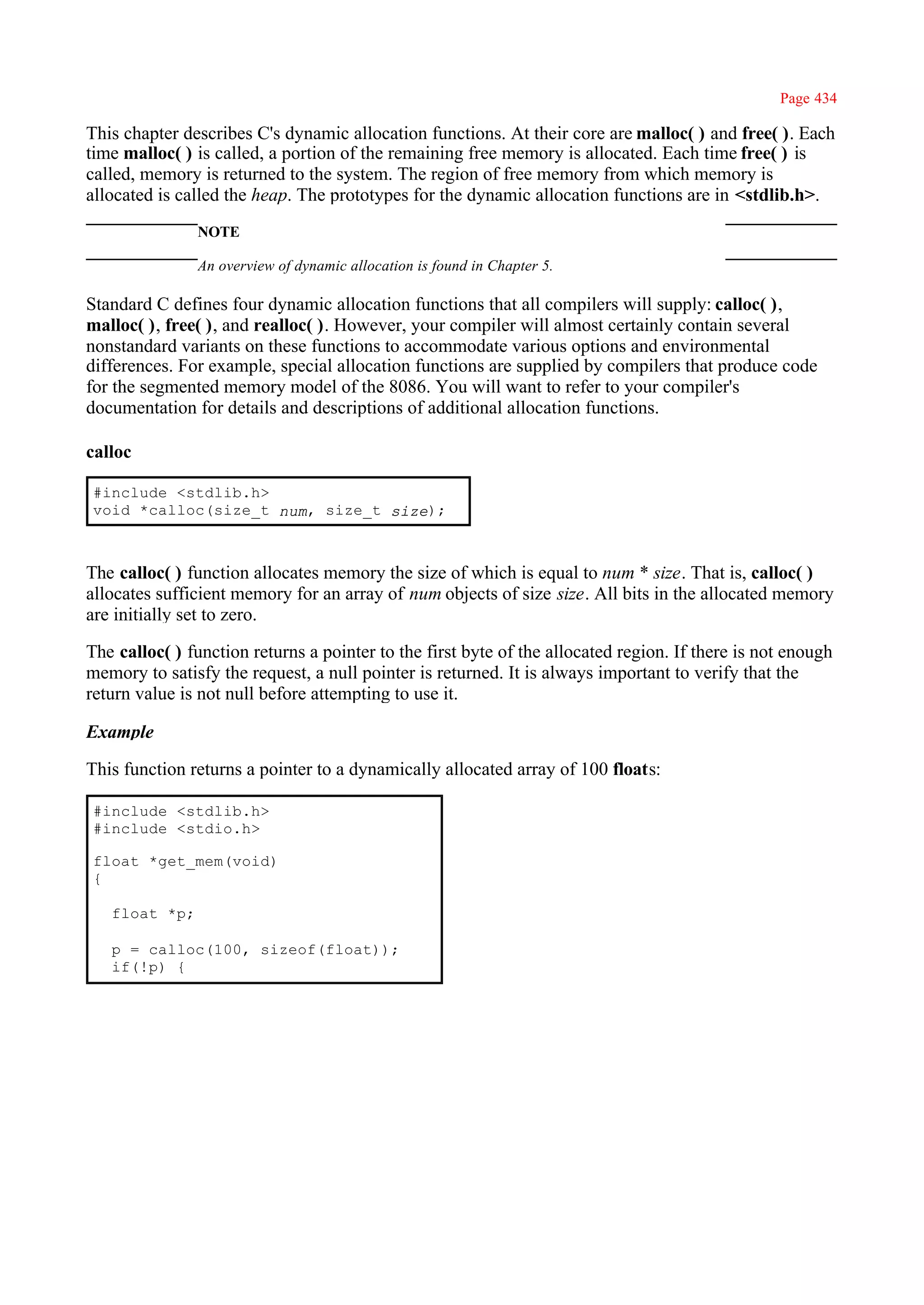 Page 434

This chapter describes C's dynamic allocation functions. At their core are malloc( ) and free( ). Each
time malloc( ) is called, a portion of the remaining free memory is allocated. Each time free( ) is
called, memory is returned to the system. The region of free memory from which memory is
allocated is called the heap. The prototypes for the dynamic allocation functions are in <stdlib.h>.
               NOTE

               An overview of dynamic allocation is found in Chapter 5.

Standard C defines four dynamic allocation functions that all compilers will supply: calloc( ),
malloc( ), free( ), and realloc( ). However, your compiler will almost certainly contain several
nonstandard variants on these functions to accommodate various options and environmental
differences. For example, special allocation functions are supplied by compilers that produce code
for the segmented memory model of the 8086. You will want to refer to your compiler's
documentation for details and descriptions of additional allocation functions.

calloc

#include <stdlib.h>
void *calloc(size_t num, size_t size);



The calloc( ) function allocates memory the size of which is equal to num * size. That is, calloc( )
allocates sufficient memory for an array of num objects of size size. All bits in the allocated memory
are initially set to zero.

The calloc( ) function returns a pointer to the first byte of the allocated region. If there is not enough
memory to satisfy the request, a null pointer is returned. It is always important to verify that the
return value is not null before attempting to use it.

Example

This function returns a pointer to a dynamically allocated array of 100 floats:

#include <stdlib.h>
#include <stdio.h>

float *get_mem(void)
{

   float *p;

   p = calloc(100, sizeof(float));
   if(!p) {
 