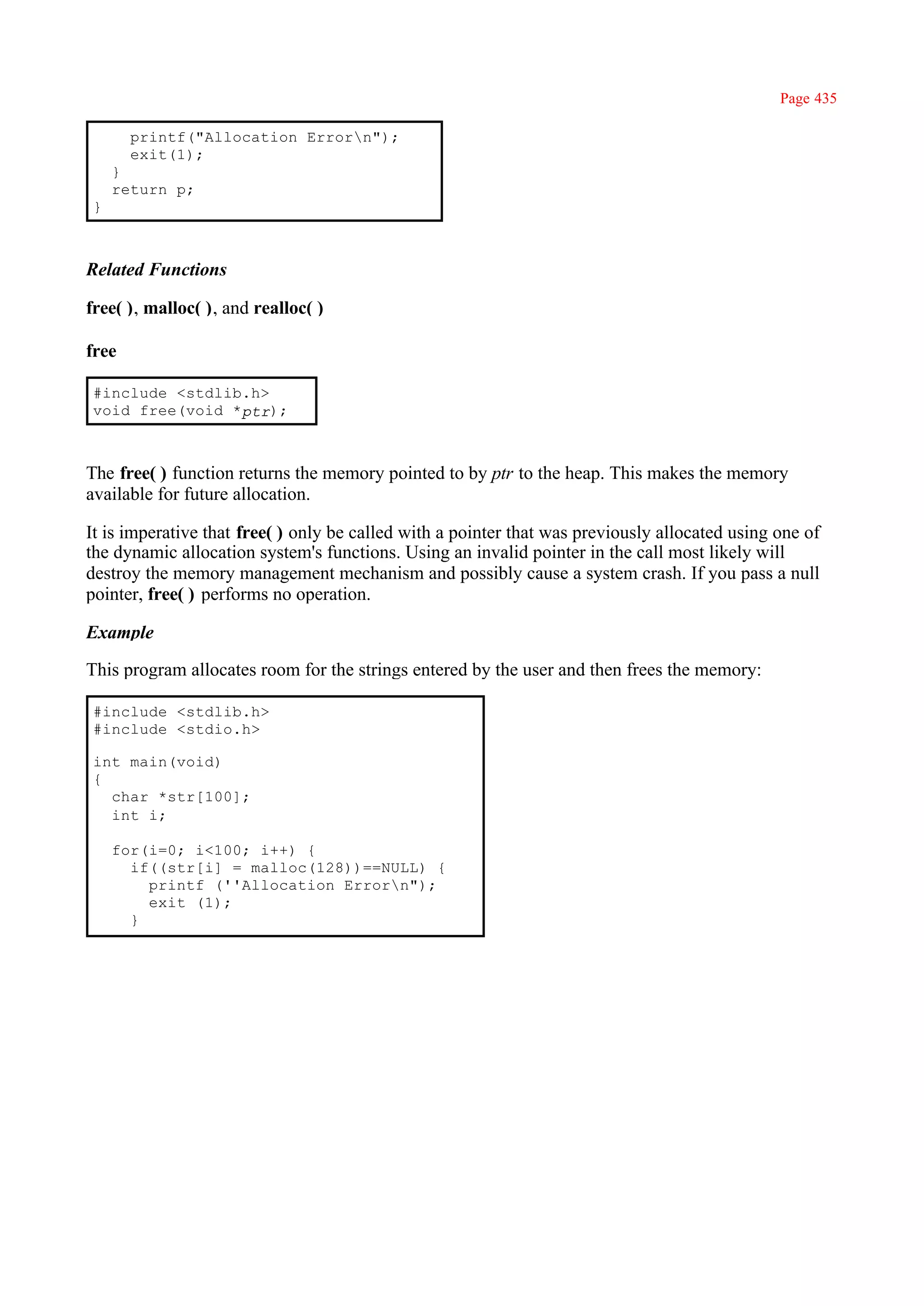 Page 435

       printf("Allocation Errorn");
       exit(1);
    }
    return p;
}



Related Functions

free( ), malloc( ), and realloc( )

free

#include <stdlib.h>
void free(void *ptr);



The free( ) function returns the memory pointed to by ptr to the heap. This makes the memory
available for future allocation.

It is imperative that free( ) only be called with a pointer that was previously allocated using one of
the dynamic allocation system's functions. Using an invalid pointer in the call most likely will
destroy the memory management mechanism and possibly cause a system crash. If you pass a null
pointer, free( ) performs no operation.

Example

This program allocates room for the strings entered by the user and then frees the memory:

#include <stdlib.h>
#include <stdio.h>

int main(void)
{
  char *str[100];
  int i;

    for(i=0; i<100; i++) {
      if((str[i] = malloc(128))==NULL) {
        printf (''Allocation Errorn");
        exit (1);
      }
 