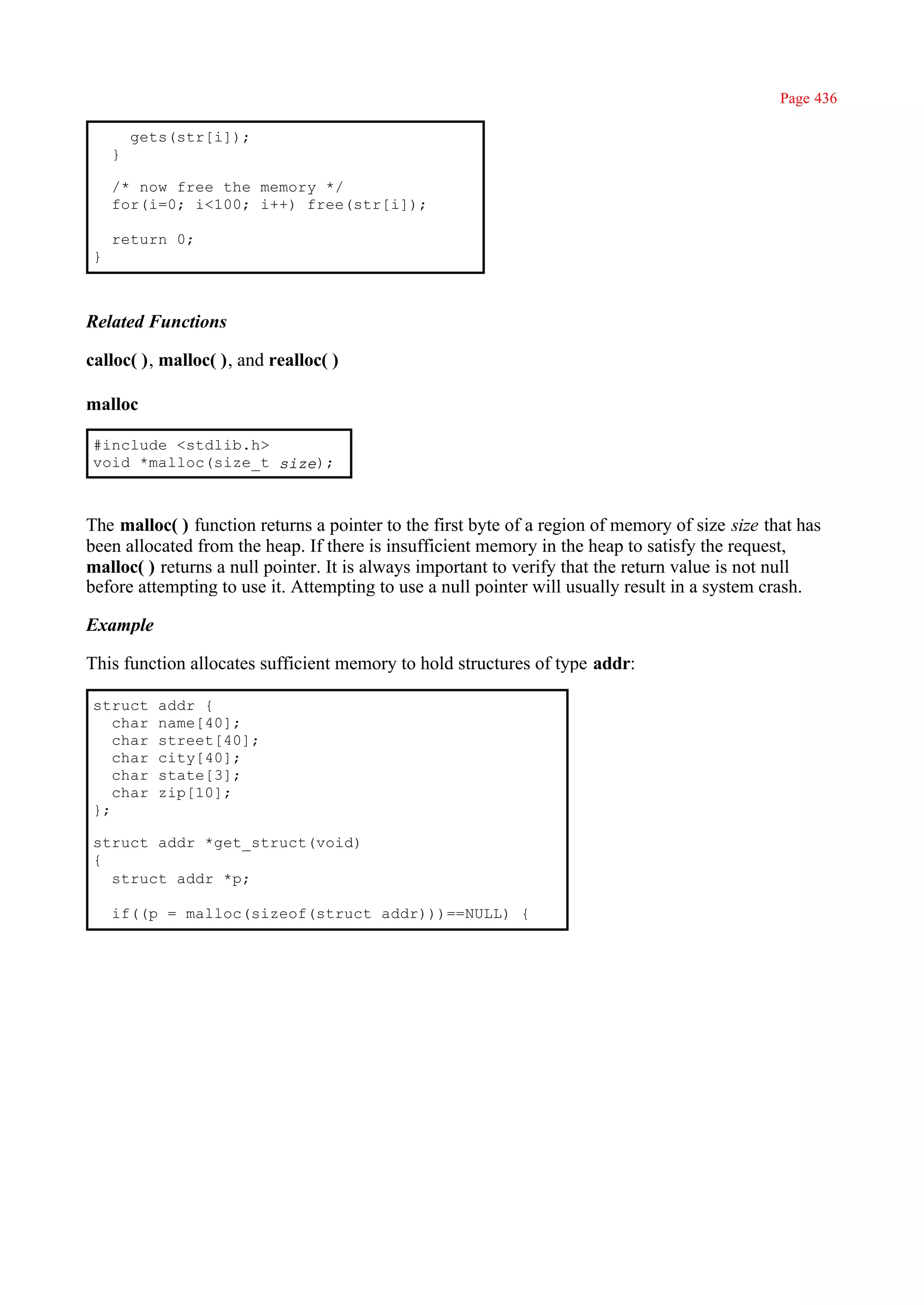 Page 436

        gets(str[i]);
    }

    /* now free the memory */
    for(i=0; i<100; i++) free(str[i]);

    return 0;
}



Related Functions

calloc( ), malloc( ), and realloc( )

malloc

#include <stdlib.h>
void *malloc(size_t size);



The malloc( ) function returns a pointer to the first byte of a region of memory of size size that has
been allocated from the heap. If there is insufficient memory in the heap to satisfy the request,
malloc( ) returns a null pointer. It is always important to verify that the return value is not null
before attempting to use it. Attempting to use a null pointer will usually result in a system crash.

Example

This function allocates sufficient memory to hold structures of type addr:

struct     addr {
   char    name[40];
   char    street[40];
   char    city[40];
   char    state[3];
   char    zip[10];
};

struct addr *get_struct(void)
{
  struct addr *p;

    if((p = malloc(sizeof(struct addr)))==NULL) {
 