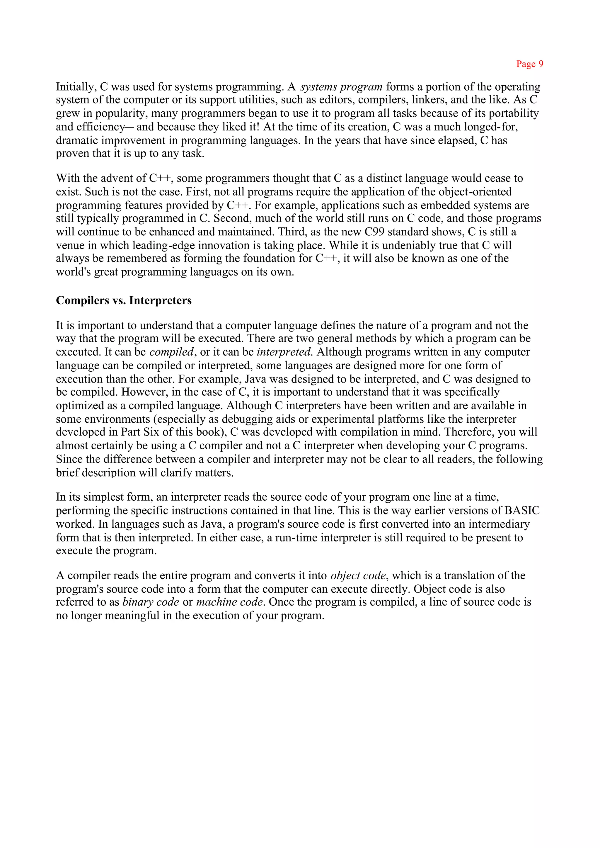 Page 9

Initially, C was used for systems programming. A systems program forms a portion of the operating
system of the computer or its support utilities, such as editors, compilers, linkers, and the like. As C
grew in popularity, many programmers began to use it to program all tasks because of its portability
and efficiency— and because they liked it! At the time of its creation, C was a much longed-for,
dramatic improvement in programming languages. In the years that have since elapsed, C has
proven that it is up to any task.

With the advent of C++, some programmers thought that C as a distinct language would cease to
exist. Such is not the case. First, not all programs require the application of the object-oriented
programming features provided by C++. For example, applications such as embedded systems are
still typically programmed in C. Second, much of the world still runs on C code, and those programs
will continue to be enhanced and maintained. Third, as the new C99 standard shows, C is still a
venue in which leading-edge innovation is taking place. While it is undeniably true that C will
always be remembered as forming the foundation for C++, it will also be known as one of the
world's great programming languages on its own.

Compilers vs. Interpreters

It is important to understand that a computer language defines the nature of a program and not the
way that the program will be executed. There are two general methods by which a program can be
executed. It can be compiled, or it can be interpreted. Although programs written in any computer
language can be compiled or interpreted, some languages are designed more for one form of
execution than the other. For example, Java was designed to be interpreted, and C was designed to
be compiled. However, in the case of C, it is important to understand that it was specifically
optimized as a compiled language. Although C interpreters have been written and are available in
some environments (especially as debugging aids or experimental platforms like the interpreter
developed in Part Six of this book), C was developed with compilation in mind. Therefore, you will
almost certainly be using a C compiler and not a C interpreter when developing your C programs.
Since the difference between a compiler and interpreter may not be clear to all readers, the following
brief description will clarify matters.

In its simplest form, an interpreter reads the source code of your program one line at a time,
performing the specific instructions contained in that line. This is the way earlier versions of BASIC
worked. In languages such as Java, a program's source code is first converted into an intermediary
form that is then interpreted. In either case, a run-time interpreter is still required to be present to
execute the program.

A compiler reads the entire program and converts it into object code, which is a translation of the
program's source code into a form that the computer can execute directly. Object code is also
referred to as binary code or machine code. Once the program is compiled, a line of source code is
no longer meaningful in the execution of your program.
 