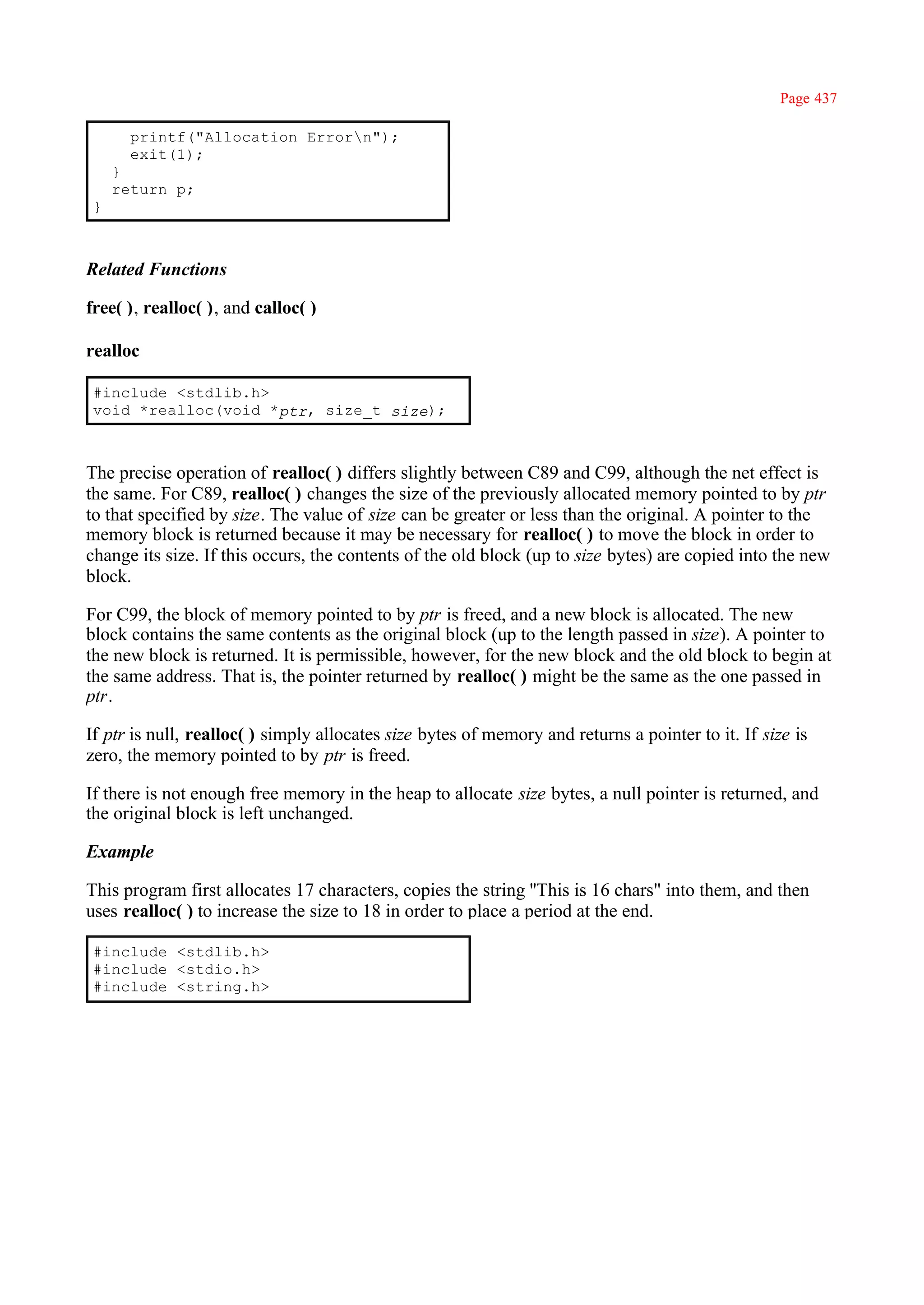 Page 437

       printf("Allocation Errorn");
       exit(1);
     }
     return p;
 }



Related Functions

free( ), realloc( ), and calloc( )

realloc

 #include <stdlib.h>
 void *realloc(void *ptr, size_t size);



The precise operation of realloc( ) differs slightly between C89 and C99, although the net effect is
the same. For C89, realloc( ) changes the size of the previously allocated memory pointed to by ptr
to that specified by size. The value of size can be greater or less than the original. A pointer to the
memory block is returned because it may be necessary for realloc( ) to move the block in order to
change its size. If this occurs, the contents of the old block (up to size bytes) are copied into the new
block.

For C99, the block of memory pointed to by ptr is freed, and a new block is allocated. The new
block contains the same contents as the original block (up to the length passed in size). A pointer to
the new block is returned. It is permissible, however, for the new block and the old block to begin at
the same address. That is, the pointer returned by realloc( ) might be the same as the one passed in
ptr.

If ptr is null, realloc( ) simply allocates size bytes of memory and returns a pointer to it. If size is
zero, the memory pointed to by ptr is freed.

If there is not enough free memory in the heap to allocate size bytes, a null pointer is returned, and
the original block is left unchanged.

Example

This program first allocates 17 characters, copies the string ''This is 16 chars" into them, and then
uses realloc( ) to increase the size to 18 in order to place a period at the end.

 #include <stdlib.h>
 #include <stdio.h>
 #include <string.h>
 