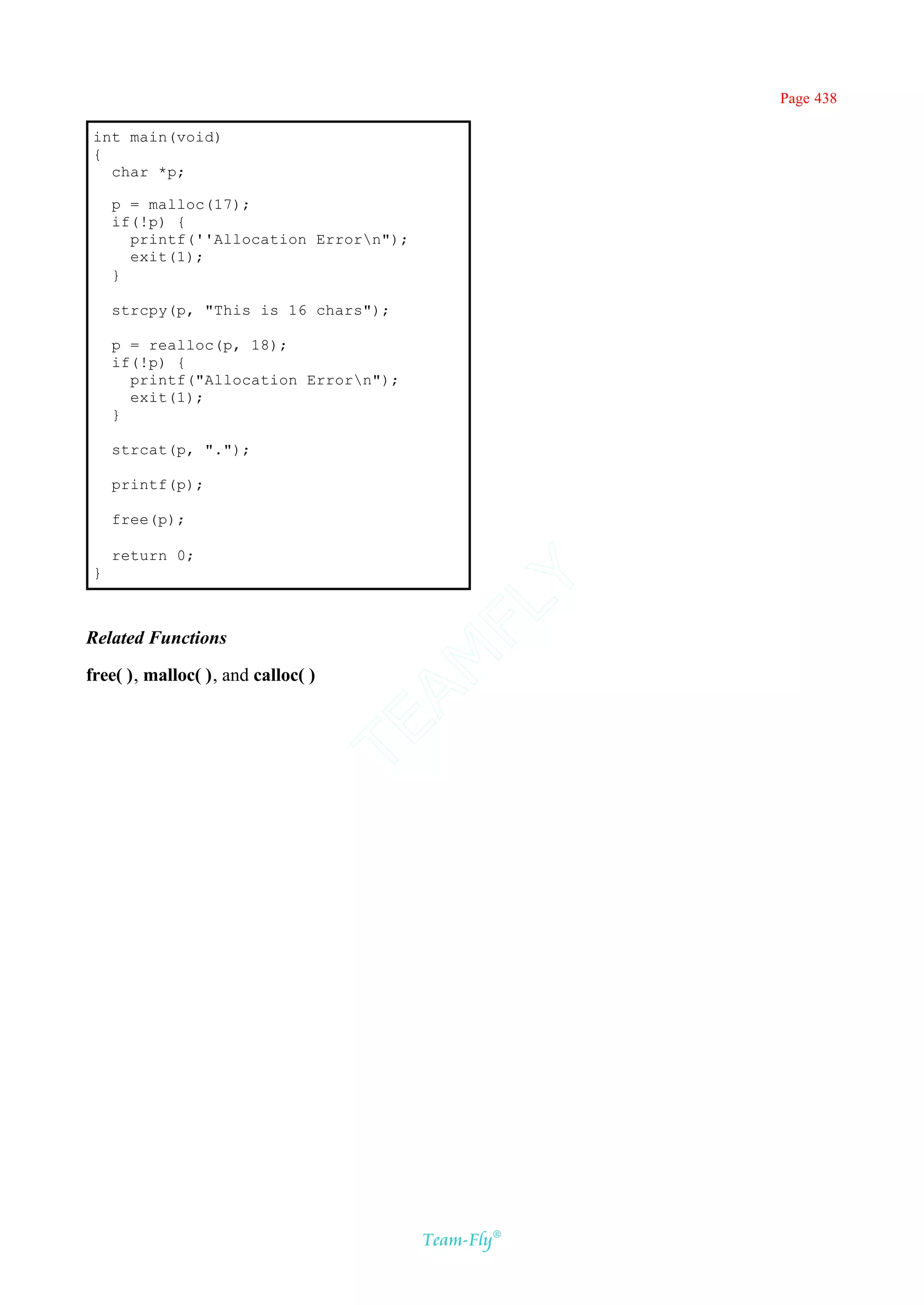 Page 438

 int main(void)
 {
   char *p;

     p = malloc(17);
     if(!p) {
       printf(''Allocation Errorn");
       exit(1);
     }

     strcpy(p, "This is 16 chars");

     p = realloc(p, 18);
     if(!p) {
       printf("Allocation Errorn");
       exit(1);
     }

     strcat(p, ".");

     printf(p);

     free(p);

     return 0;
 }
                                         Y
                                       FL

Related Functions
                                     AM


free( ), malloc( ), and calloc( )
                                    TE




                                        Team-Fly®
 