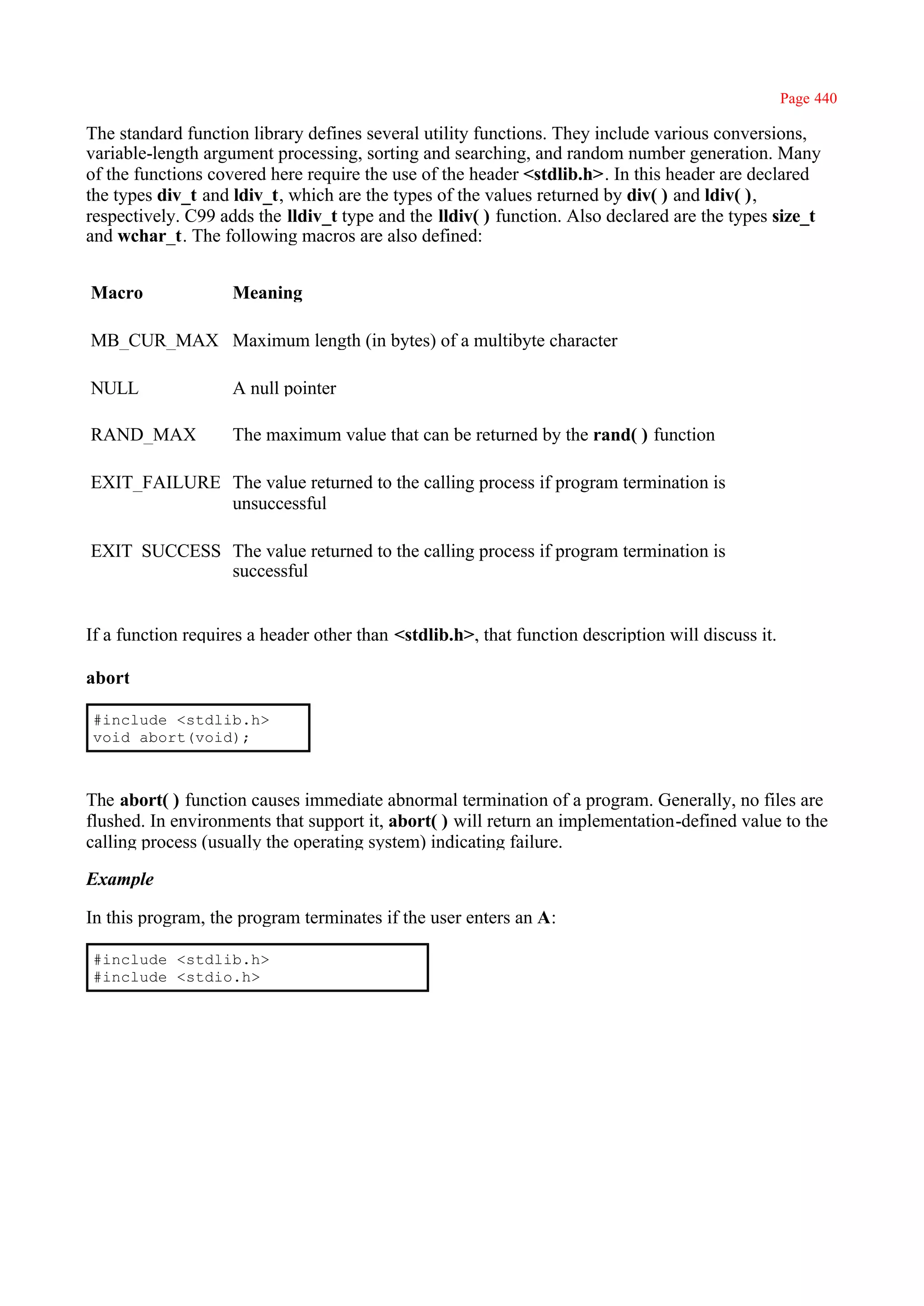 Page 440

The standard function library defines several utility functions. They include various conversions,
variable-length argument processing, sorting and searching, and random number generation. Many
of the functions covered here require the use of the header <stdlib.h>. In this header are declared
the types div_t and ldiv_t, which are the types of the values returned by div( ) and ldiv( ),
respectively. C99 adds the lldiv_t type and the lldiv( ) function. Also declared are the types size_t
and wchar_t. The following macros are also defined:


Macro               Meaning

MB_CUR_MAX Maximum length (in bytes) of a multibyte character

NULL                A null pointer

RAND_MAX            The maximum value that can be returned by the rand( ) function

EXIT_FAILURE The value returned to the calling process if program termination is
             unsuccessful

EXIT_SUCCESS The value returned to the calling process if program termination is
             successful


If a function requires a header other than <stdlib.h>, that function description will discuss it.

abort

#include <stdlib.h>
void abort(void);



The abort( ) function causes immediate abnormal termination of a program. Generally, no files are
flushed. In environments that support it, abort( ) will return an implementation-defined value to the
calling process (usually the operating system) indicating failure.

Example

In this program, the program terminates if the user enters an A:

#include <stdlib.h>
#include <stdio.h>
 