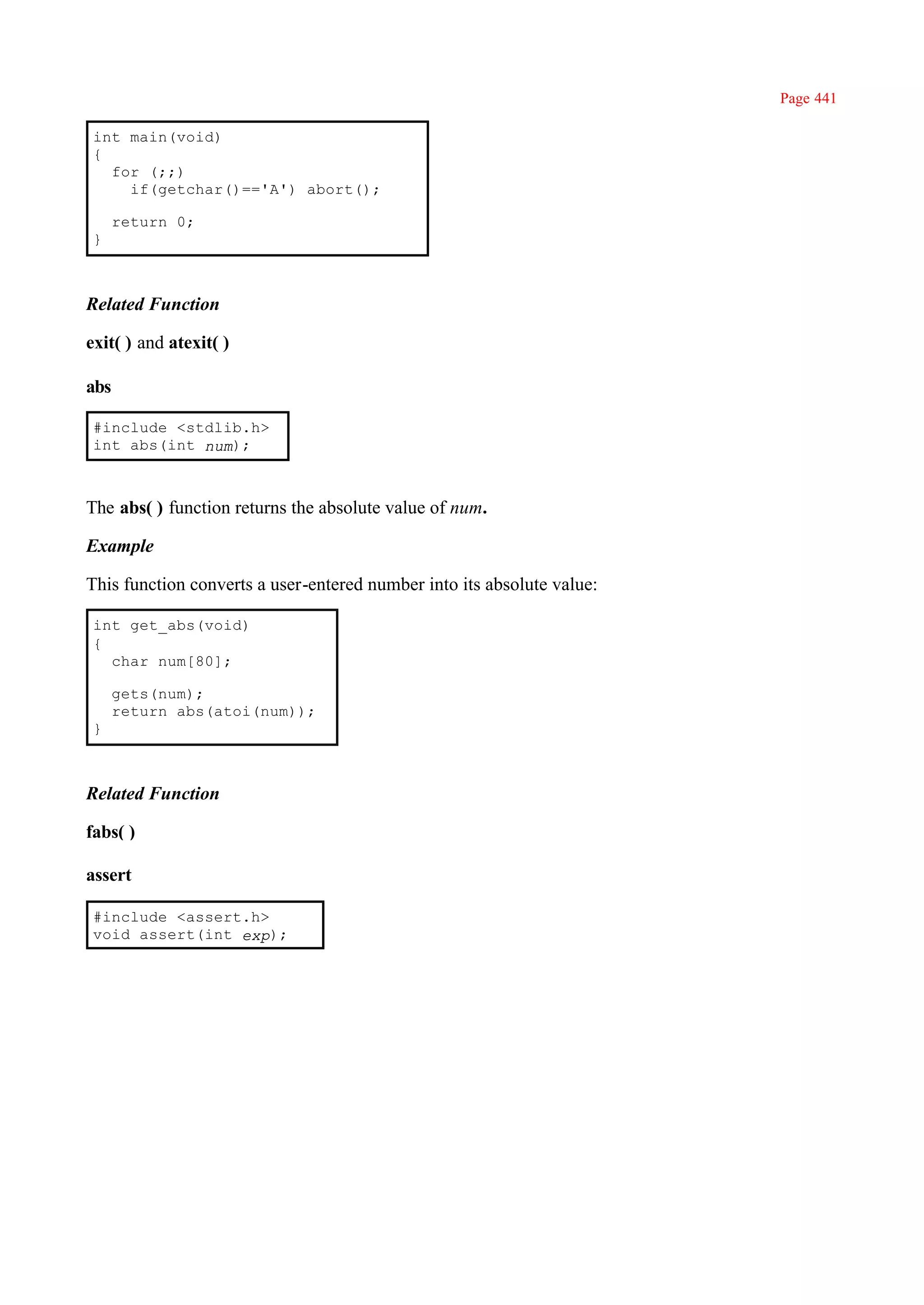 Page 441

 int main(void)
 {
   for (;;)
     if(getchar()=='A') abort();

      return 0;
 }



Related Function

exit( ) and atexit( )

abs

 #include <stdlib.h>
 int abs(int num);



The abs( ) function returns the absolute value of num.

Example

This function converts a user-entered number into its absolute value:

 int get_abs(void)
 {
   char num[80];

      gets(num);
      return abs(atoi(num));
 }



Related Function

fabs( )

assert

 #include <assert.h>
 void assert(int exp);
 
