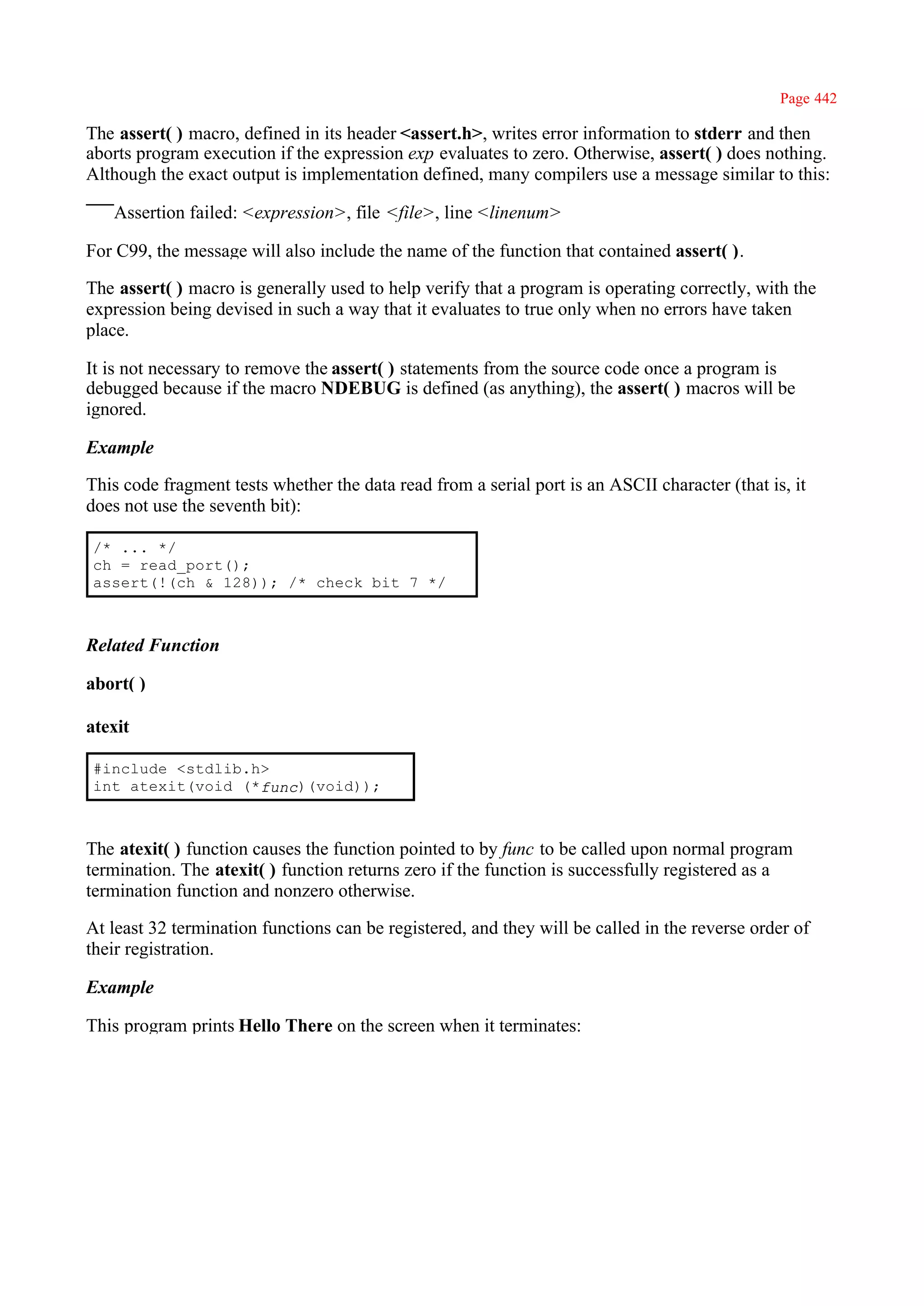 Page 442

The assert( ) macro, defined in its header <assert.h>, writes error information to stderr and then
aborts program execution if the expression exp evaluates to zero. Otherwise, assert( ) does nothing.
Although the exact output is implementation defined, many compilers use a message similar to this:

   Assertion failed: <expression>, file <file>, line <linenum>

For C99, the message will also include the name of the function that contained assert( ).

The assert( ) macro is generally used to help verify that a program is operating correctly, with the
expression being devised in such a way that it evaluates to true only when no errors have taken
place.

It is not necessary to remove the assert( ) statements from the source code once a program is
debugged because if the macro NDEBUG is defined (as anything), the assert( ) macros will be
ignored.

Example

This code fragment tests whether the data read from a serial port is an ASCII character (that is, it
does not use the seventh bit):

/* ... */
ch = read_port();
assert(!(ch & 128)); /* check bit 7 */



Related Function

abort( )

atexit

#include <stdlib.h>
int atexit(void (*func)(void));



The atexit( ) function causes the function pointed to by func to be called upon normal program
termination. The atexit( ) function returns zero if the function is successfully registered as a
termination function and nonzero otherwise.

At least 32 termination functions can be registered, and they will be called in the reverse order of
their registration.

Example

This program prints Hello There on the screen when it terminates:
 