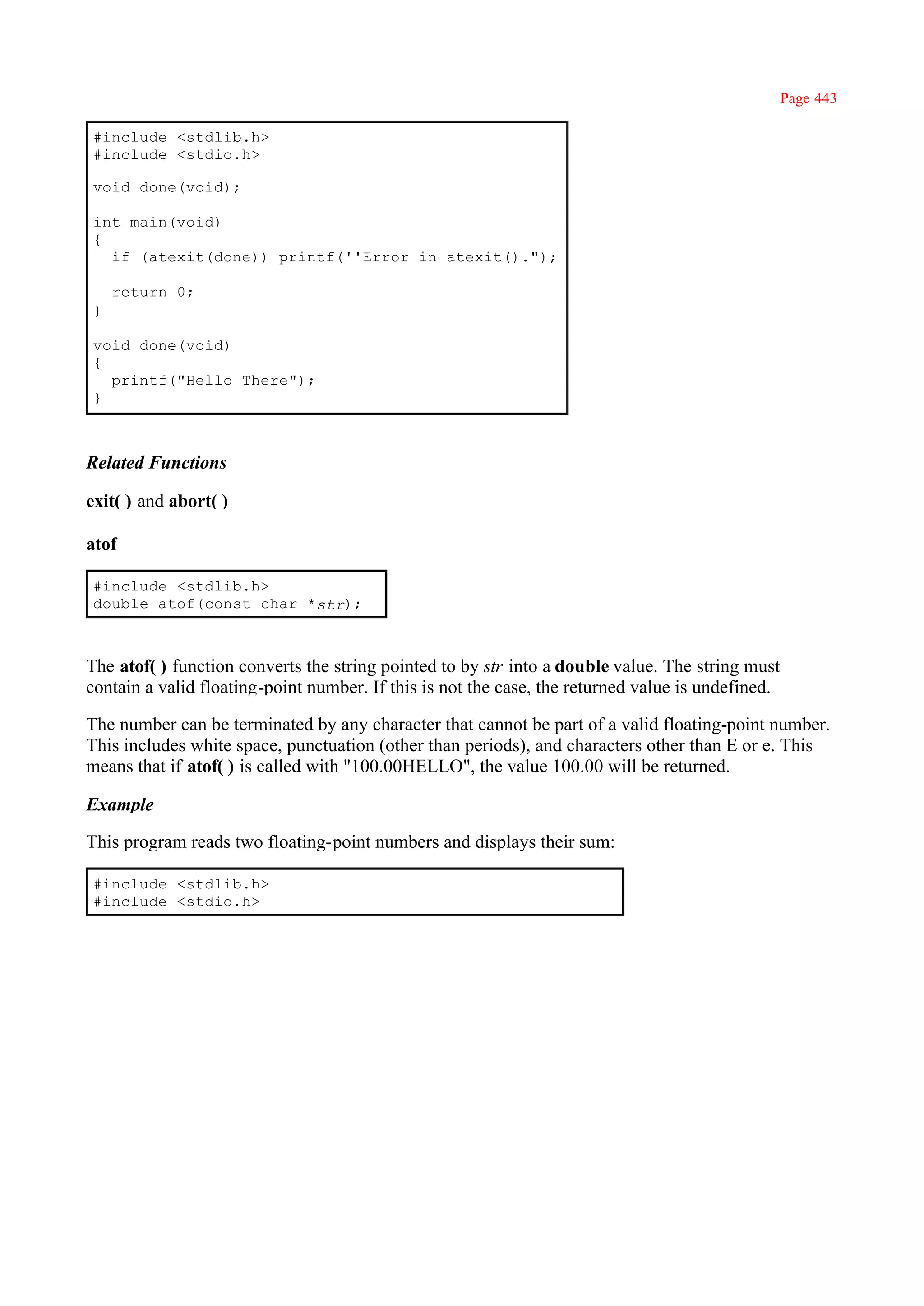 Page 443

#include <stdlib.h>
#include <stdio.h>

void done(void);

int main(void)
{
  if (atexit(done)) printf(''Error in atexit().");

    return 0;
}

void done(void)
{
  printf("Hello There");
}



Related Functions

exit( ) and abort( )

atof

#include <stdlib.h>
double atof(const char *str);



The atof( ) function converts the string pointed to by str into a double value. The string must
contain a valid floating-point number. If this is not the case, the returned value is undefined.

The number can be terminated by any character that cannot be part of a valid floating-point number.
This includes white space, punctuation (other than periods), and characters other than E or e. This
means that if atof( ) is called with "100.00HELLO", the value 100.00 will be returned.

Example

This program reads two floating-point numbers and displays their sum:

#include <stdlib.h>
#include <stdio.h>
 