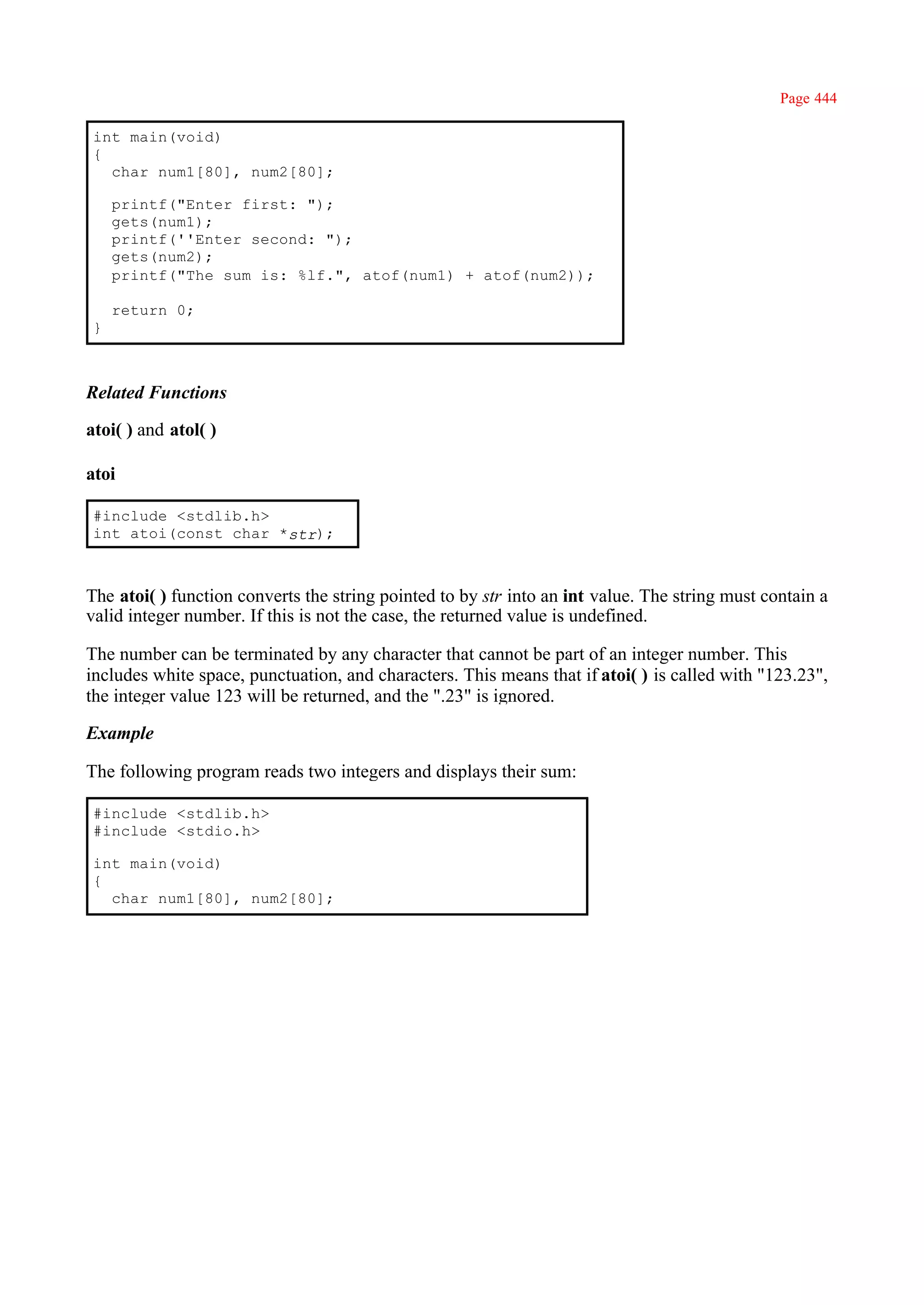 Page 444

 int main(void)
 {
   char num1[80], num2[80];

     printf("Enter first: ");
     gets(num1);
     printf(''Enter second: ");
     gets(num2);
     printf("The sum is: %lf.", atof(num1) + atof(num2));

     return 0;
 }



Related Functions

atoi( ) and atol( )

atoi

 #include <stdlib.h>
 int atoi(const char *str);



The atoi( ) function converts the string pointed to by str into an int value. The string must contain a
valid integer number. If this is not the case, the returned value is undefined.

The number can be terminated by any character that cannot be part of an integer number. This
includes white space, punctuation, and characters. This means that if atoi( ) is called with "123.23",
the integer value 123 will be returned, and the ".23" is ignored.

Example

The following program reads two integers and displays their sum:

 #include <stdlib.h>
 #include <stdio.h>

 int main(void)
 {
   char num1[80], num2[80];
 