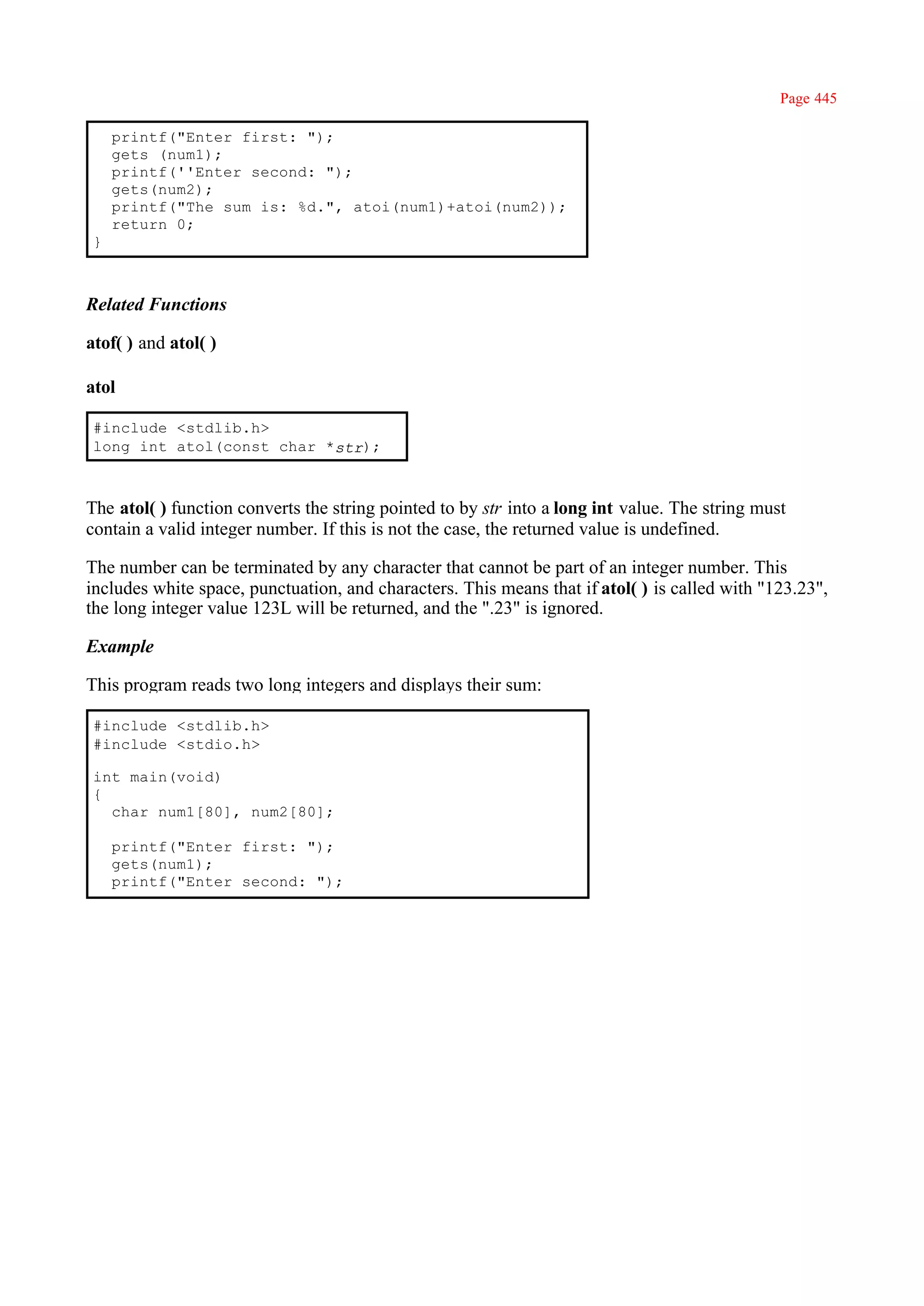 Page 445

     printf("Enter first: ");
     gets (num1);
     printf(''Enter second: ");
     gets(num2);
     printf("The sum is: %d.", atoi(num1)+atoi(num2));
     return 0;
 }



Related Functions

atof( ) and atol( )

atol

 #include <stdlib.h>
 long int atol(const char *str);



The atol( ) function converts the string pointed to by str into a long int value. The string must
contain a valid integer number. If this is not the case, the returned value is undefined.

The number can be terminated by any character that cannot be part of an integer number. This
includes white space, punctuation, and characters. This means that if atol( ) is called with "123.23",
the long integer value 123L will be returned, and the ".23" is ignored.

Example

This program reads two long integers and displays their sum:

 #include <stdlib.h>
 #include <stdio.h>

 int main(void)
 {
   char num1[80], num2[80];

     printf("Enter first: ");
     gets(num1);
     printf("Enter second: ");
 