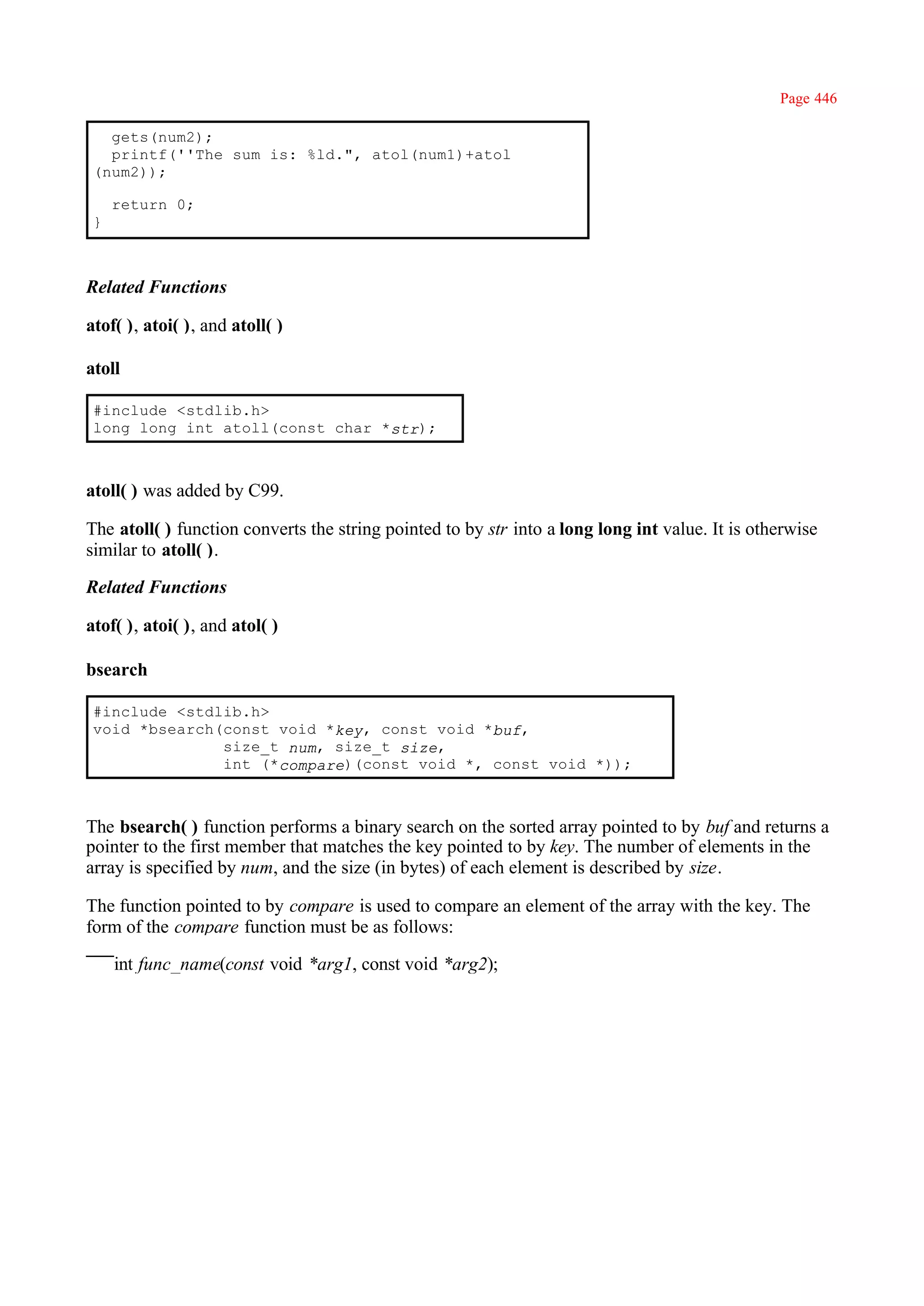 Page 446

   gets(num2);
   printf(''The sum is: %ld.", atol(num1)+atol
 (num2));

     return 0;
 }



Related Functions

atof( ), atoi( ), and atoll( )

atoll

 #include <stdlib.h>
 long long int atoll(const char *str);



atoll( ) was added by C99.

The atoll( ) function converts the string pointed to by str into a long long int value. It is otherwise
similar to atoll( ).

Related Functions

atof( ), atoi( ), and atol( )

bsearch

 #include <stdlib.h>
 void *bsearch(const void *key, const void *buf,
               size_t num, size_t size,
               int (*compare)(const void *, const void *));



The bsearch( ) function performs a binary search on the sorted array pointed to by buf and returns a
pointer to the first member that matches the key pointed to by key. The number of elements in the
array is specified by num, and the size (in bytes) of each element is described by size.

The function pointed to by compare is used to compare an element of the array with the key. The
form of the compare function must be as follows:

     int func_name(const void *arg1, const void *arg2);
 