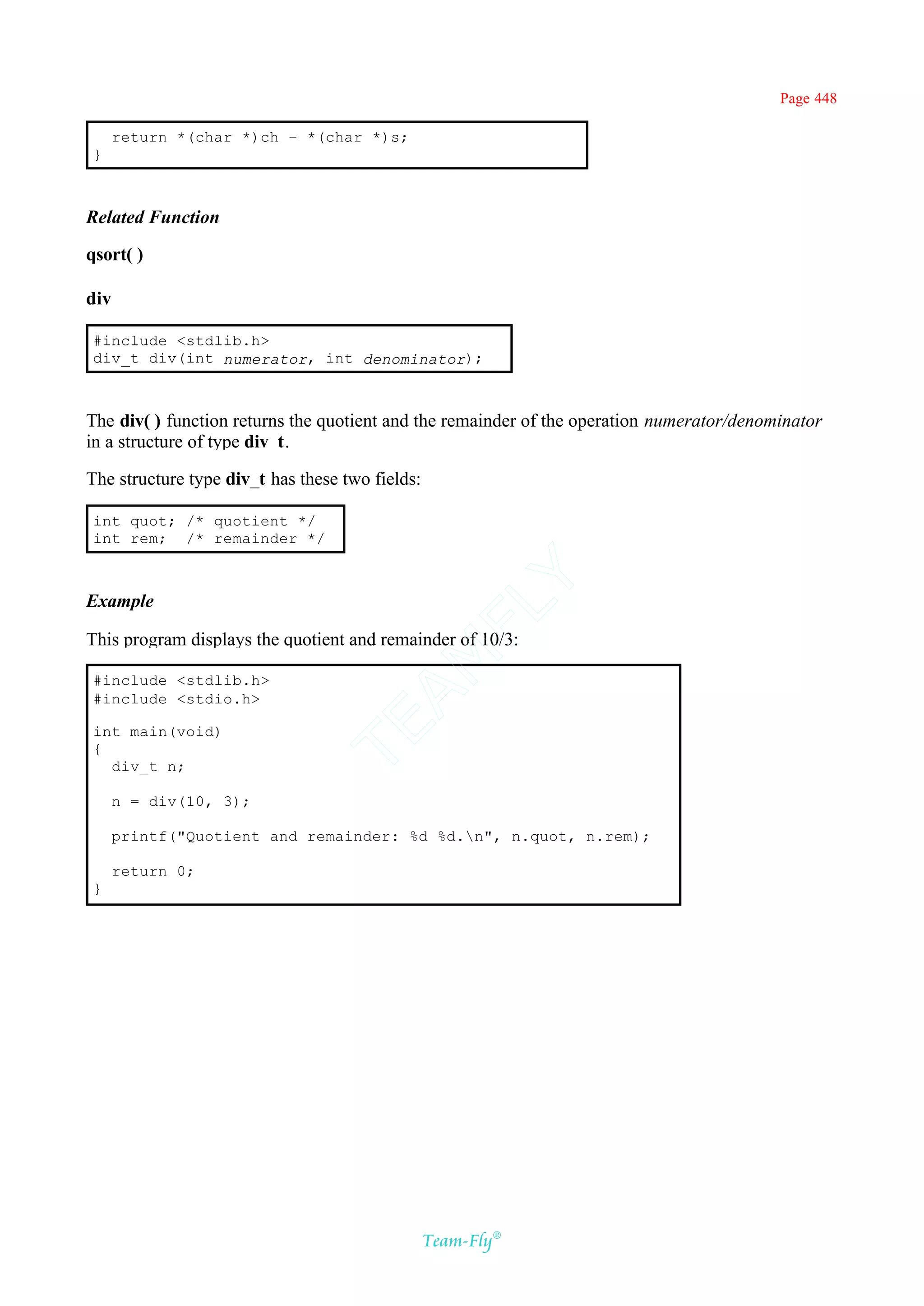 Page 448

      return *(char *)ch – *(char *)s;
}



Related Function

qsort( )

div

#include <stdlib.h>
div_t div(int numerator, int denominator);



The div( ) function returns the quotient and the remainder of the operation numerator/denominator
in a structure of type div_t.

The structure type div_t has these two fields:

int quot; /* quotient */
int rem; /* remainder */
                                           Y
Example
                                         FL

This program displays the quotient and remainder of 10/3:
                                       AM


#include <stdlib.h>
#include <stdio.h>
                               TE




int main(void)
{
  div_t n;

      n = div(10, 3);

      printf("Quotient and remainder: %d %d.n", n.quot, n.rem);

      return 0;
}




                                                 Team-Fly®
 