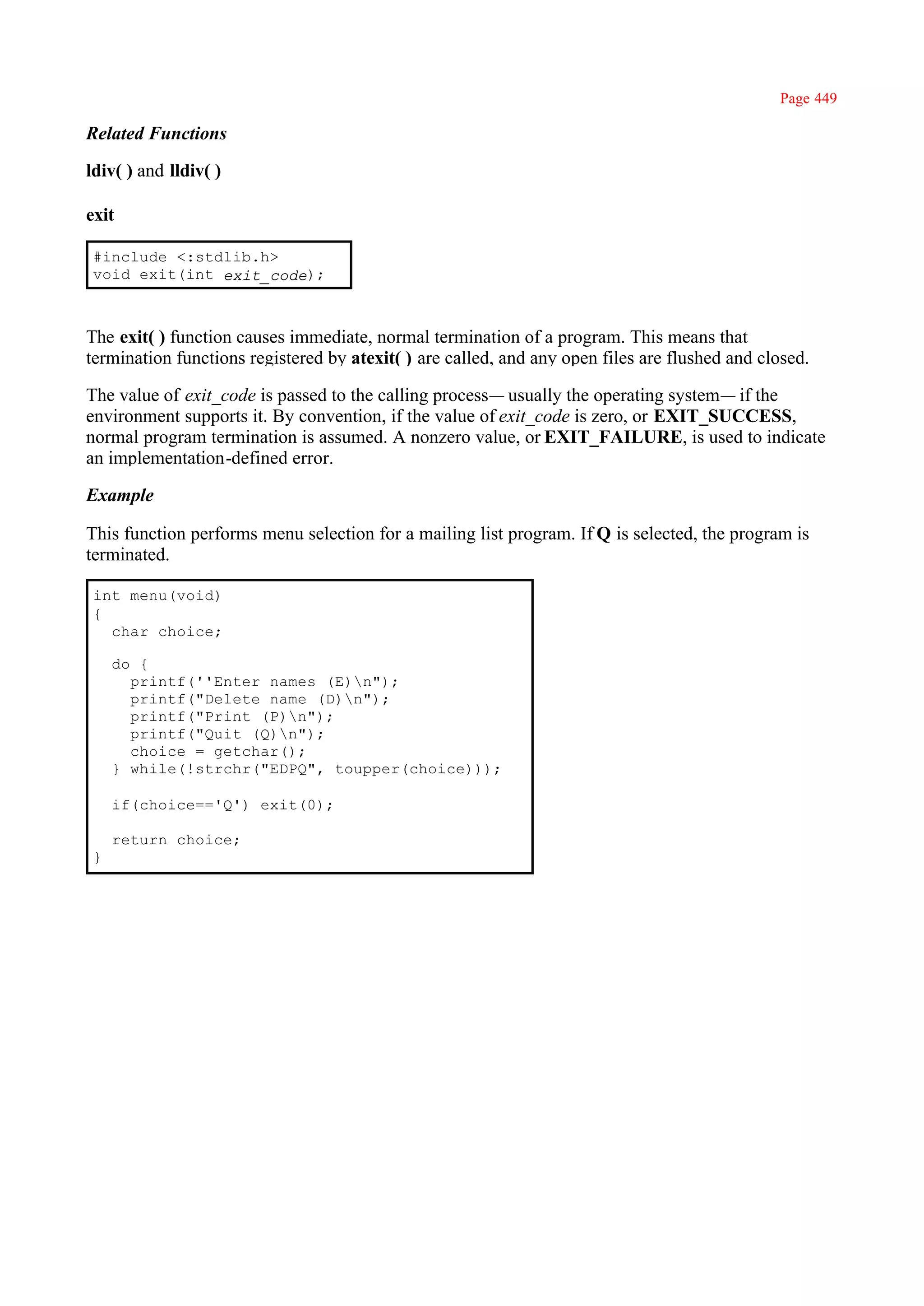 Page 449

Related Functions

ldiv( ) and lldiv( )

exit

 #include <:stdlib.h>
 void exit(int exit_code);



The exit( ) function causes immediate, normal termination of a program. This means that
termination functions registered by atexit( ) are called, and any open files are flushed and closed.

The value of exit_code is passed to the calling process— usually the operating system— if the
environment supports it. By convention, if the value of exit_code is zero, or EXIT_SUCCESS,
normal program termination is assumed. A nonzero value, or EXIT_FAILURE, is used to indicate
an implementation-defined error.

Example

This function performs menu selection for a mailing list program. If Q is selected, the program is
terminated.

 int menu(void)
 {
   char choice;

     do {
       printf(''Enter names (E)n");
       printf("Delete name (D)n");
       printf("Print (P)n");
       printf("Quit (Q)n");
       choice = getchar();
     } while(!strchr("EDPQ", toupper(choice)));

     if(choice=='Q') exit(0);

     return choice;
 }
 