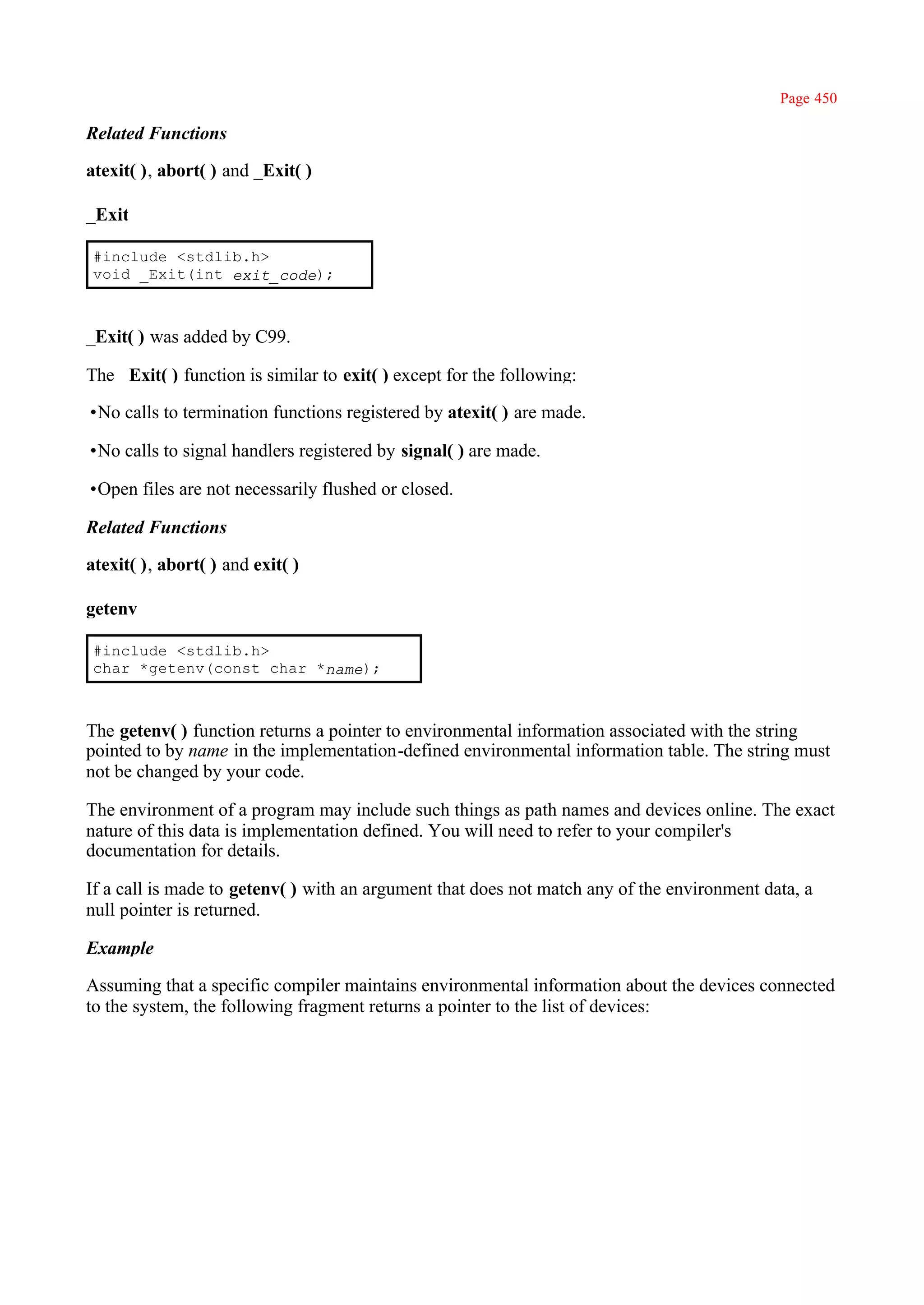 Page 450

Related Functions

atexit( ), abort( ) and _Exit( )

_Exit

 #include <stdlib.h>
 void _Exit(int exit_code);



_Exit( ) was added by C99.

The _Exit( ) function is similar to exit( ) except for the following:

•No calls to termination functions registered by atexit( ) are made.

•No calls to signal handlers registered by signal( ) are made.

•Open files are not necessarily flushed or closed.

Related Functions

atexit( ), abort( ) and exit( )

getenv

 #include <stdlib.h>
 char *getenv(const char *name);



The getenv( ) function returns a pointer to environmental information associated with the string
pointed to by name in the implementation-defined environmental information table. The string must
not be changed by your code.

The environment of a program may include such things as path names and devices online. The exact
nature of this data is implementation defined. You will need to refer to your compiler's
documentation for details.

If a call is made to getenv( ) with an argument that does not match any of the environment data, a
null pointer is returned.

Example

Assuming that a specific compiler maintains environmental information about the devices connected
to the system, the following fragment returns a pointer to the list of devices:
 