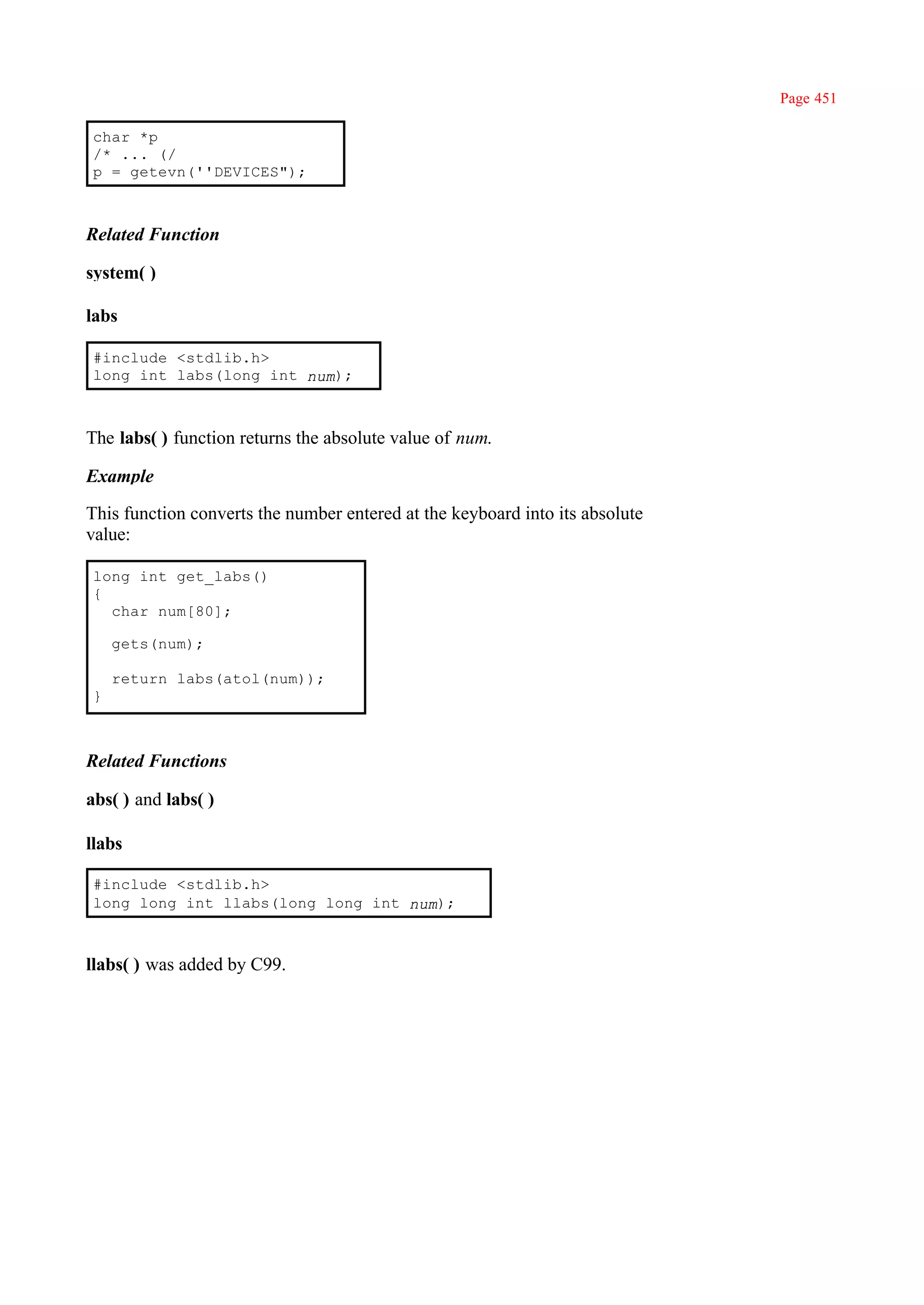 Page 451

char *p
/* ... (/
p = getevn(''DEVICES");



Related Function

system( )

labs

#include <stdlib.h>
long int labs(long int num);



The labs( ) function returns the absolute value of num.

Example

This function converts the number entered at the keyboard into its absolute
value:

long int get_labs()
{
  char num[80];

    gets(num);

    return labs(atol(num));
}



Related Functions

abs( ) and labs( )

llabs

#include <stdlib.h>
long long int llabs(long long int num);



llabs( ) was added by C99.
 