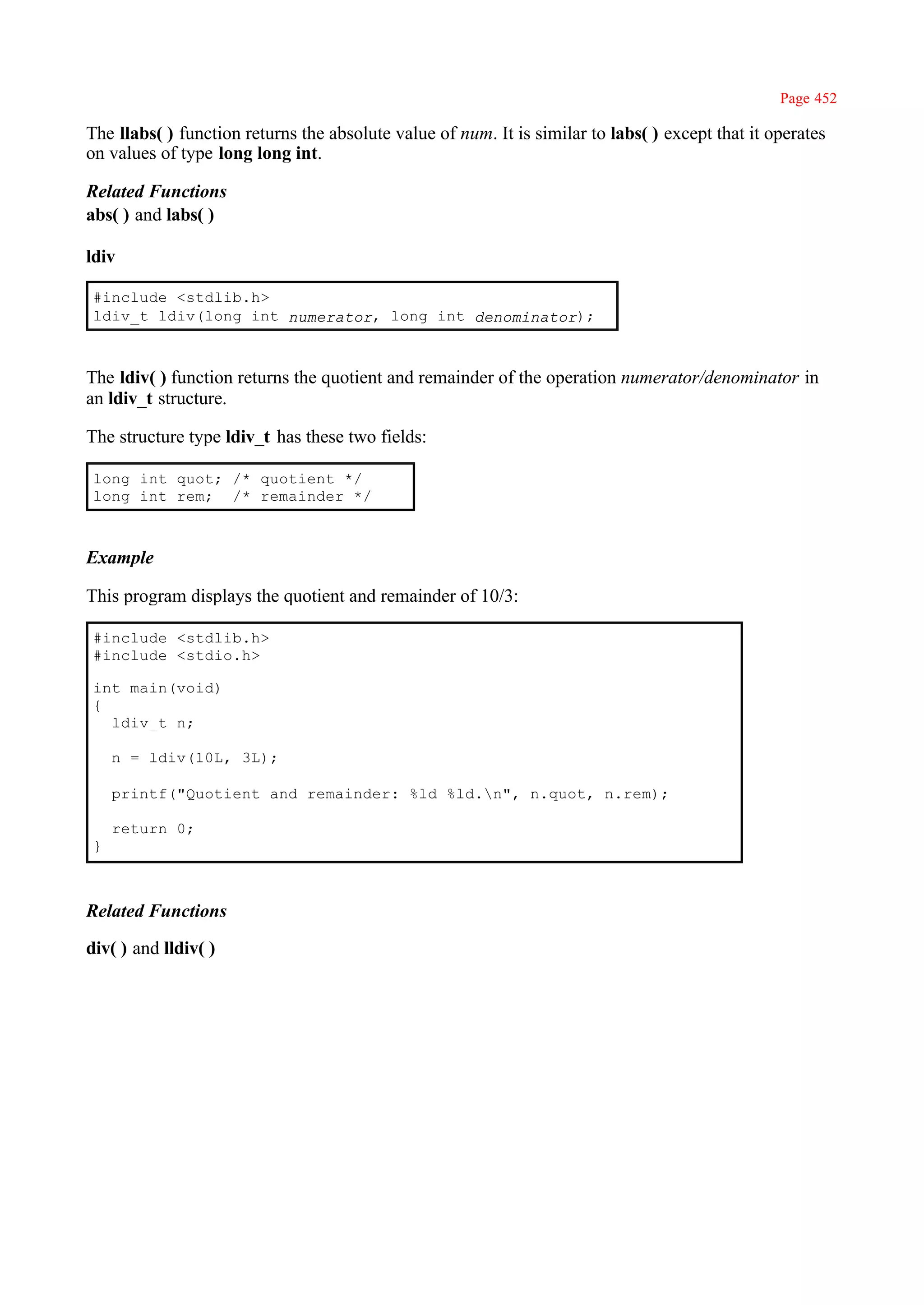 Page 452

The llabs( ) function returns the absolute value of num. It is similar to labs( ) except that it operates
on values of type long long int.

Related Functions
abs( ) and labs( )

ldiv

 #include <stdlib.h>
 ldiv_t ldiv(long int numerator, long int denominator);



The ldiv( ) function returns the quotient and remainder of the operation numerator/denominator in
an ldiv_t structure.

The structure type ldiv_t has these two fields:

 long int quot; /* quotient */
 long int rem; /* remainder */



Example

This program displays the quotient and remainder of 10/3:

 #include <stdlib.h>
 #include <stdio.h>

 int main(void)
 {
   ldiv_t n;

     n = ldiv(10L, 3L);

     printf("Quotient and remainder: %ld %ld.n", n.quot, n.rem);

     return 0;
 }



Related Functions

div( ) and lldiv( )
 