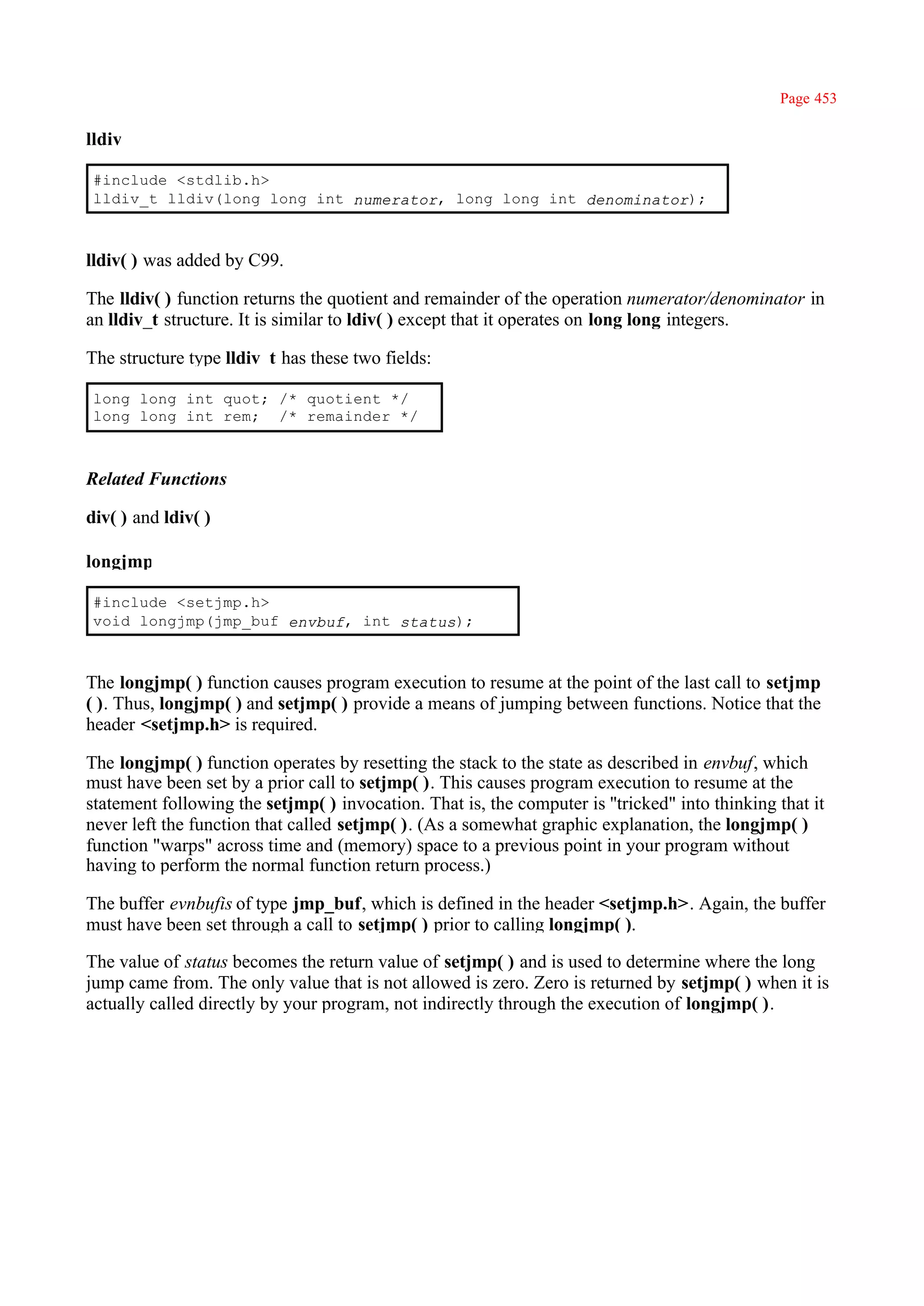 Page 453

lldiv

 #include <stdlib.h>
 lldiv_t lldiv(long long int numerator, long long int denominator);



lldiv( ) was added by C99.

The lldiv( ) function returns the quotient and remainder of the operation numerator/denominator in
an lldiv_t structure. It is similar to ldiv( ) except that it operates on long long integers.

The structure type lldiv_t has these two fields:

 long long int quot; /* quotient */
 long long int rem; /* remainder */



Related Functions

div( ) and ldiv( )

longjmp

 #include <setjmp.h>
 void longjmp(jmp_buf envbuf, int status);



The longjmp( ) function causes program execution to resume at the point of the last call to setjmp
( ). Thus, longjmp( ) and setjmp( ) provide a means of jumping between functions. Notice that the
header <setjmp.h> is required.

The longjmp( ) function operates by resetting the stack to the state as described in envbuf, which
must have been set by a prior call to setjmp( ). This causes program execution to resume at the
statement following the setjmp( ) invocation. That is, the computer is ''tricked" into thinking that it
never left the function that called setjmp( ). (As a somewhat graphic explanation, the longjmp( )
function "warps" across time and (memory) space to a previous point in your program without
having to perform the normal function return process.)

The buffer evnbufis of type jmp_buf, which is defined in the header <setjmp.h>. Again, the buffer
must have been set through a call to setjmp( ) prior to calling longjmp( ).

The value of status becomes the return value of setjmp( ) and is used to determine where the long
jump came from. The only value that is not allowed is zero. Zero is returned by setjmp( ) when it is
actually called directly by your program, not indirectly through the execution of longjmp( ).
 