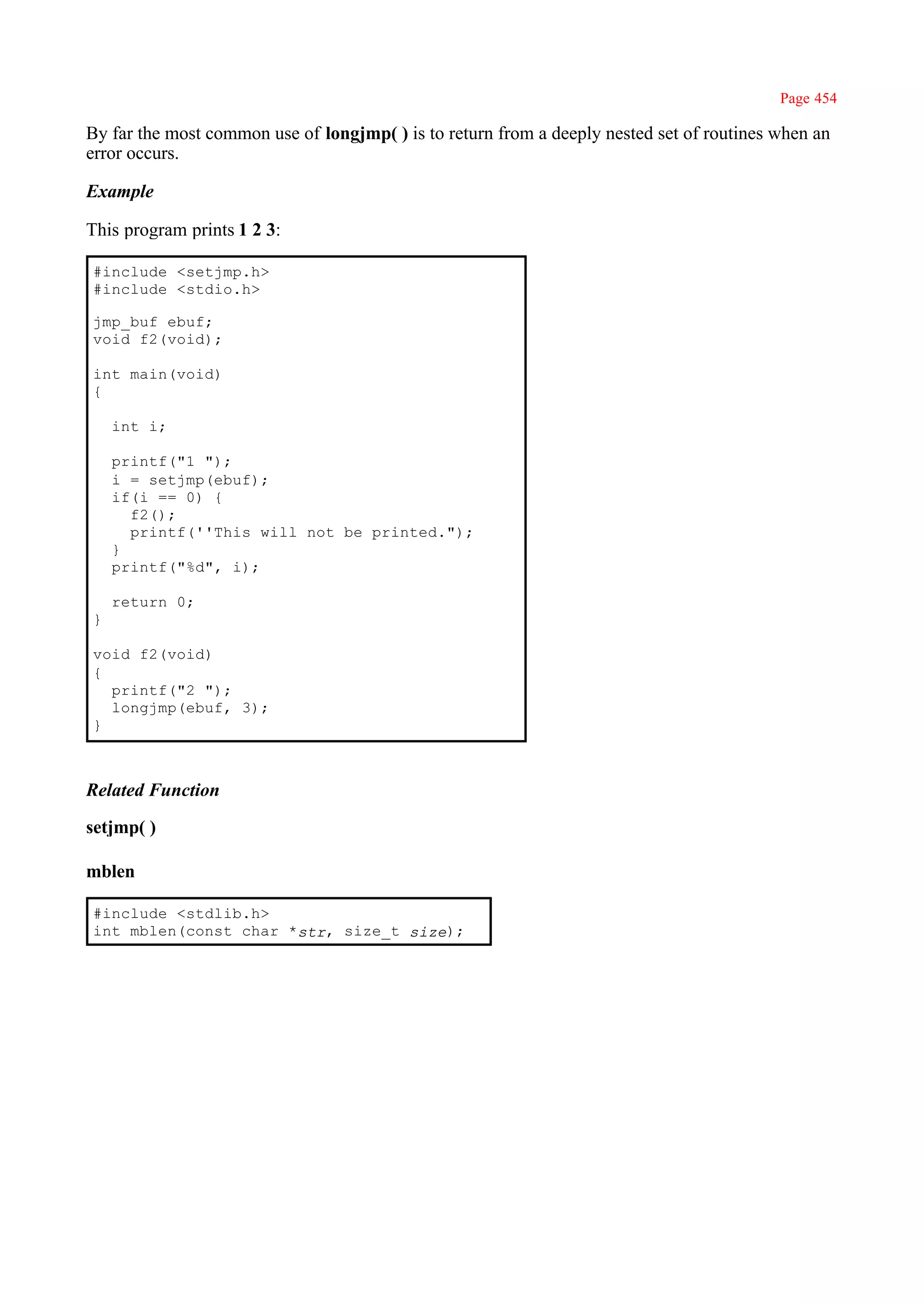 Page 454

By far the most common use of longjmp( ) is to return from a deeply nested set of routines when an
error occurs.

Example

This program prints 1 2 3:

#include <setjmp.h>
#include <stdio.h>

jmp_buf ebuf;
void f2(void);

int main(void)
{

    int i;

    printf("1 ");
    i = setjmp(ebuf);
    if(i == 0) {
      f2();
      printf(''This will not be printed.");
    }
    printf("%d", i);

    return 0;
}

void f2(void)
{
  printf("2 ");
  longjmp(ebuf, 3);
}



Related Function

setjmp( )

mblen

#include <stdlib.h>
int mblen(const char *str, size_t size);
 