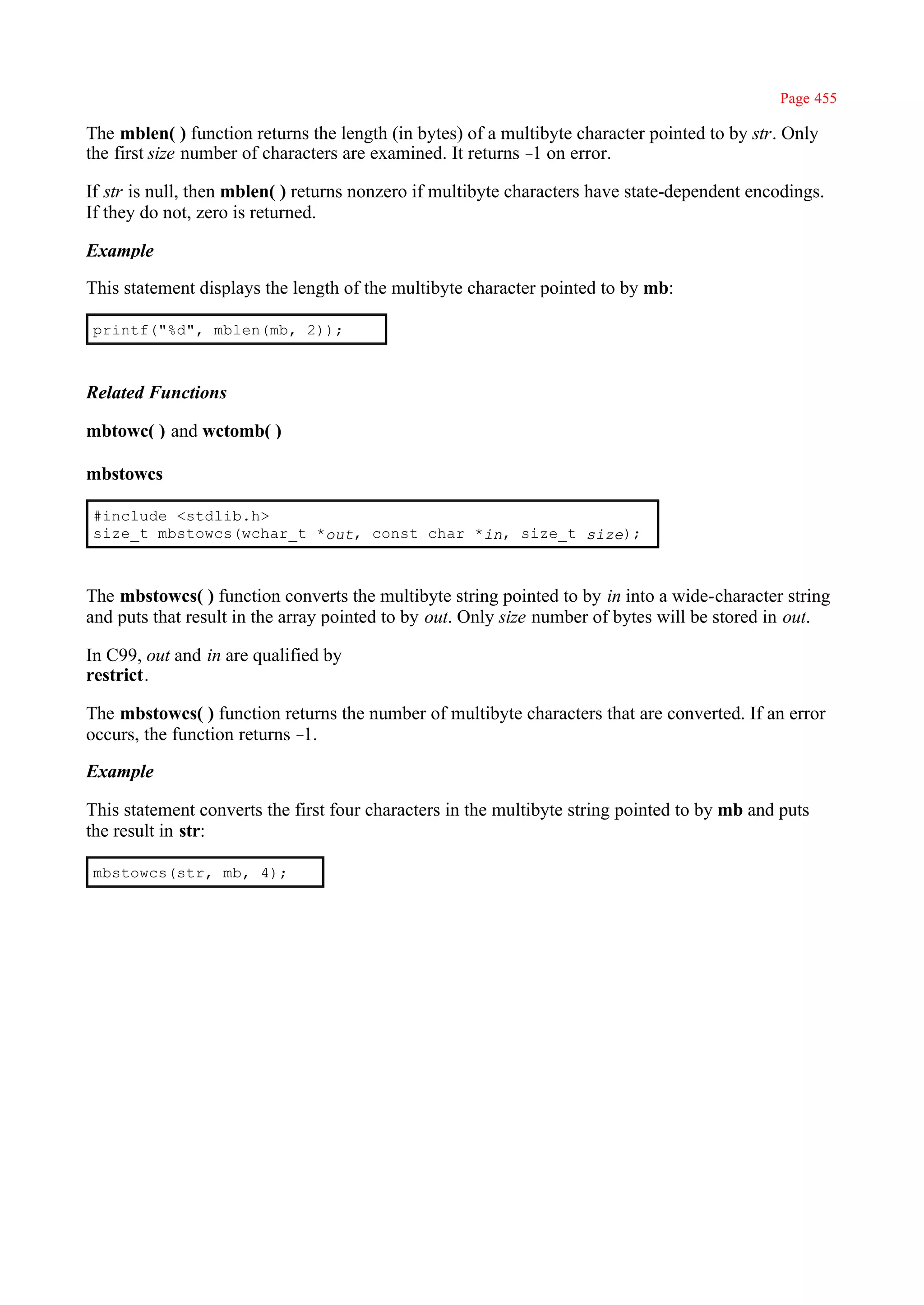 Page 455

The mblen( ) function returns the length (in bytes) of a multibyte character pointed to by str. Only
the first size number of characters are examined. It returns – on error.
                                                              1

If str is null, then mblen( ) returns nonzero if multibyte characters have state-dependent encodings.
If they do not, zero is returned.

Example

This statement displays the length of the multibyte character pointed to by mb:

printf("%d", mblen(mb, 2));



Related Functions

mbtowc( ) and wctomb( )

mbstowcs

#include <stdlib.h>
size_t mbstowcs(wchar_t *out, const char *in, size_t size);



The mbstowcs( ) function converts the multibyte string pointed to by in into a wide-character string
and puts that result in the array pointed to by out. Only size number of bytes will be stored in out.

In C99, out and in are qualified by
restrict.

The mbstowcs( ) function returns the number of multibyte characters that are converted. If an error
occurs, the function returns –1.

Example

This statement converts the first four characters in the multibyte string pointed to by mb and puts
the result in str:

mbstowcs(str, mb, 4);
 