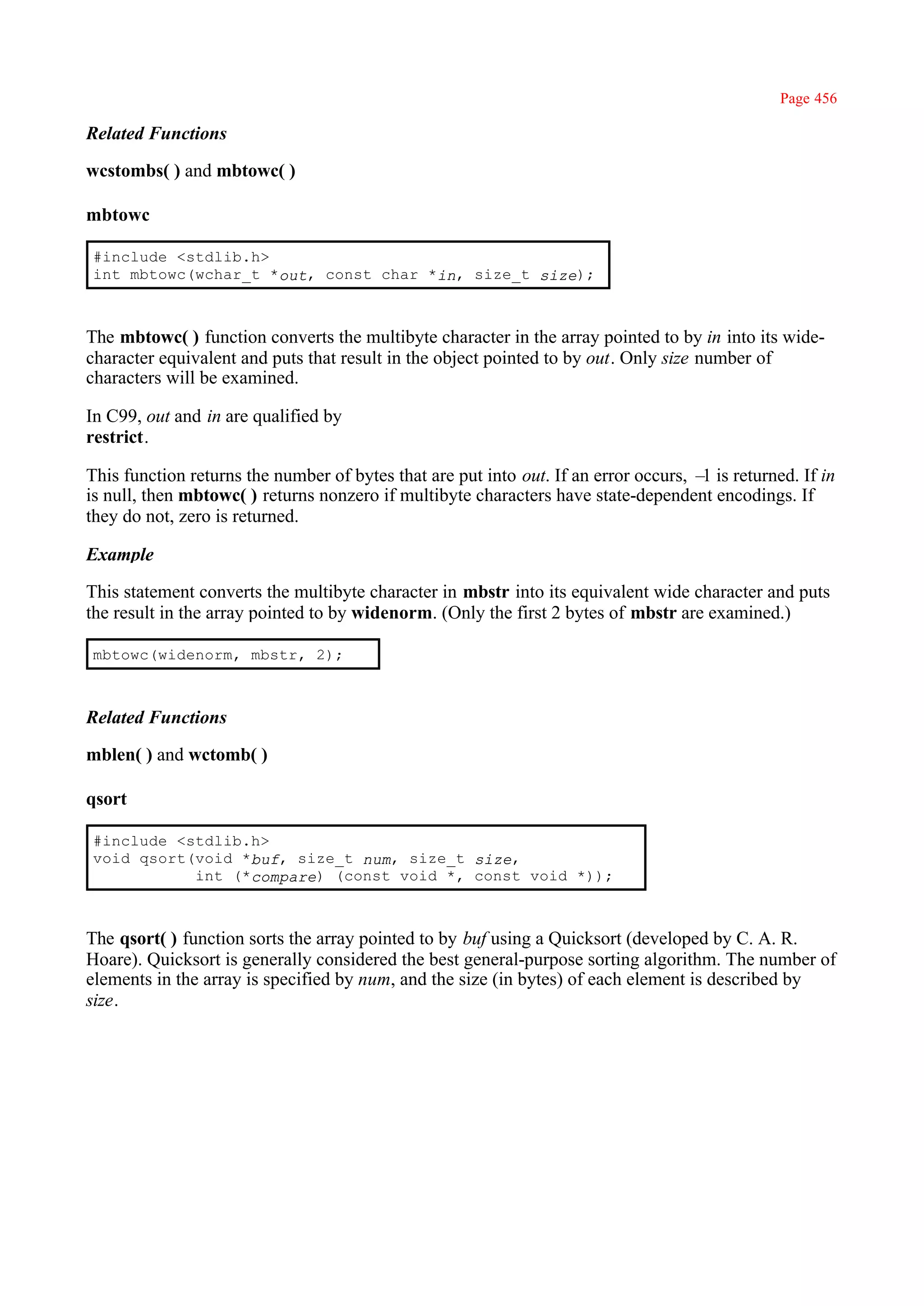 Page 456

Related Functions

wcstombs( ) and mbtowc( )

mbtowc

#include <stdlib.h>
int mbtowc(wchar_t *out, const char *in, size_t size);



The mbtowc( ) function converts the multibyte character in the array pointed to by in into its wide-
character equivalent and puts that result in the object pointed to by out. Only size number of
characters will be examined.

In C99, out and in are qualified by
restrict.

This function returns the number of bytes that are put into out. If an error occurs, – is returned. If in
                                                                                      1
is null, then mbtowc( ) returns nonzero if multibyte characters have state-dependent encodings. If
they do not, zero is returned.

Example

This statement converts the multibyte character in mbstr into its equivalent wide character and puts
the result in the array pointed to by widenorm. (Only the first 2 bytes of mbstr are examined.)

mbtowc(widenorm, mbstr, 2);



Related Functions

mblen( ) and wctomb( )

qsort

#include <stdlib.h>
void qsort(void *buf, size_t num, size_t size,
           int (*compare) (const void *, const void *));



The qsort( ) function sorts the array pointed to by buf using a Quicksort (developed by C. A. R.
Hoare). Quicksort is generally considered the best general-purpose sorting algorithm. The number of
elements in the array is specified by num, and the size (in bytes) of each element is described by
size.
 
