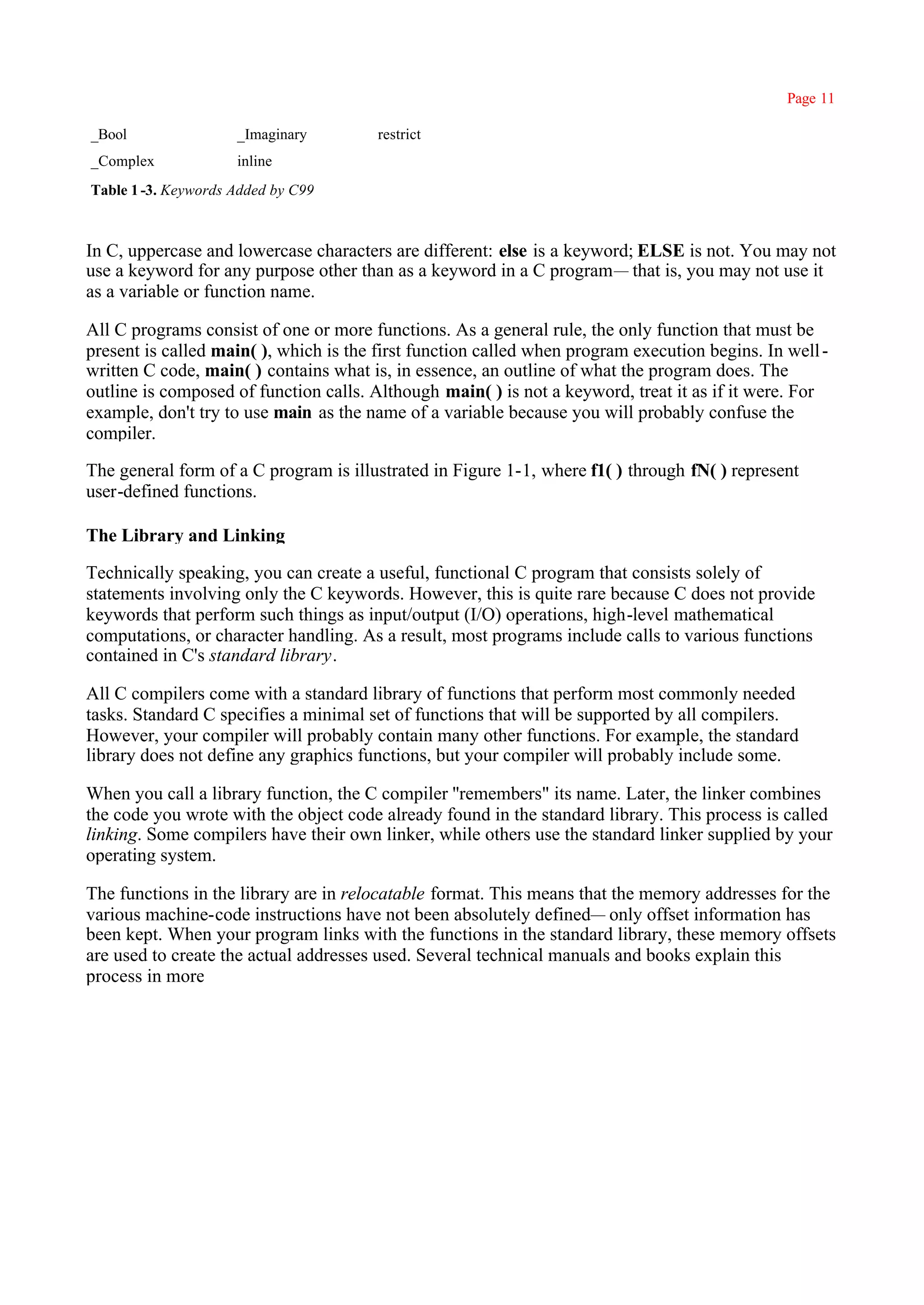 Page 11

_Bool                _Imaginary         restrict
_Complex             inline
Table 1 -3. Keywords Added by C99



In C, uppercase and lowercase characters are different: else is a keyword; ELSE is not. You may not
use a keyword for any purpose other than as a keyword in a C program— that is, you may not use it
as a variable or function name.

All C programs consist of one or more functions. As a general rule, the only function that must be
present is called main( ), which is the first function called when program execution begins. In well -
written C code, main( ) contains what is, in essence, an outline of what the program does. The
outline is composed of function calls. Although main( ) is not a keyword, treat it as if it were. For
example, don't try to use main as the name of a variable because you will probably confuse the
compiler.

The general form of a C program is illustrated in Figure 1-1, where f1( ) through fN( ) represent
user-defined functions.

The Library and Linking

Technically speaking, you can create a useful, functional C program that consists solely of
statements involving only the C keywords. However, this is quite rare because C does not provide
keywords that perform such things as input/output (I/O) operations, high-level mathematical
computations, or character handling. As a result, most programs include calls to various functions
contained in C's standard library.

All C compilers come with a standard library of functions that perform most commonly needed
tasks. Standard C specifies a minimal set of functions that will be supported by all compilers.
However, your compiler will probably contain many other functions. For example, the standard
library does not define any graphics functions, but your compiler will probably include some.

When you call a library function, the C compiler ''remembers" its name. Later, the linker combines
the code you wrote with the object code already found in the standard library. This process is called
linking. Some compilers have their own linker, while others use the standard linker supplied by your
operating system.

The functions in the library are in relocatable format. This means that the memory addresses for the
various machine-code instructions have not been absolutely defined— only offset information has
been kept. When your program links with the functions in the standard library, these memory offsets
are used to create the actual addresses used. Several technical manuals and books explain this
process in more
 