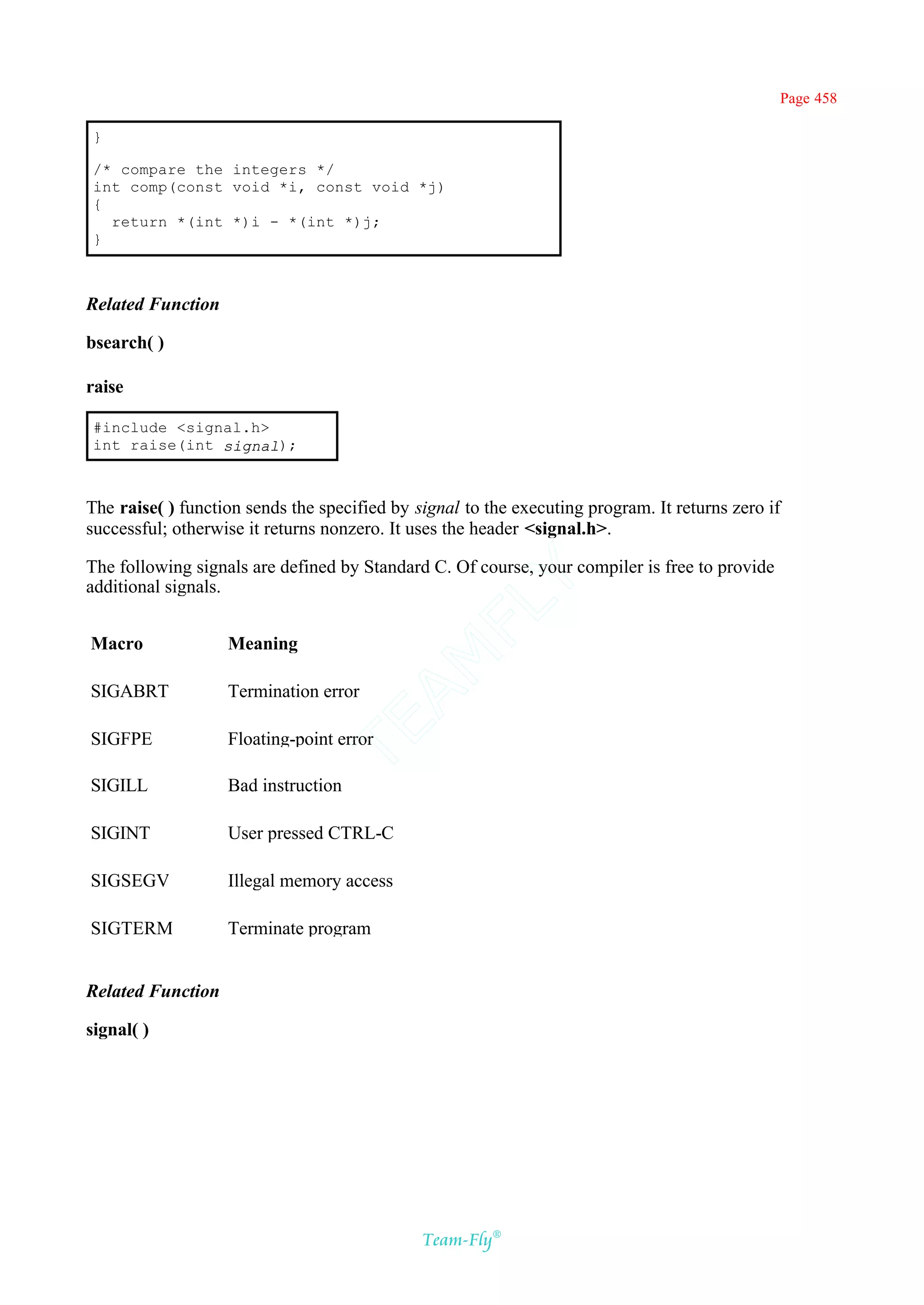 Page 458

}

/* compare the integers */
int comp(const void *i, const void *j)
{
  return *(int *)i - *(int *)j;
}



Related Function

bsearch( )

raise

#include <signal.h>
int raise(int signal);



The raise( ) function sends the specified by signal to the executing program. It returns zero if
successful; otherwise it returns nonzero. It uses the header <signal.h>.

The following signals are defined by Standard C. Of course, your compiler is free to provide
                                              Y
additional signals.
                                            FL

Macro              Meaning
                                          AM



SIGABRT            Termination error
                                TE




SIGFPE             Floating-point error

SIGILL             Bad instruction

SIGINT             User pressed CTRL-C

SIGSEGV            Illegal memory access

SIGTERM            Terminate program


Related Function

signal( )




                                              Team-Fly®
 