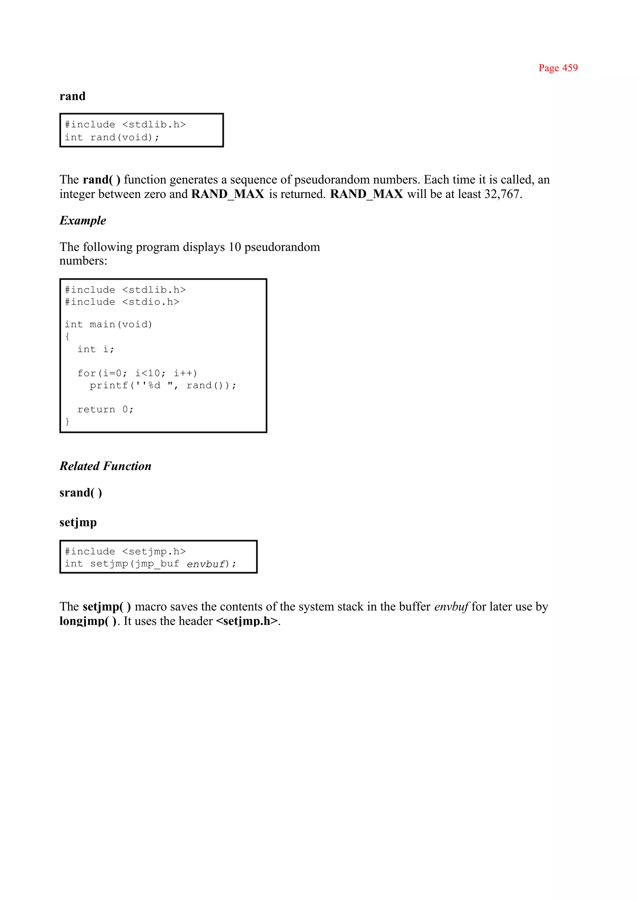 Page 459

rand

#include <stdlib.h>
int rand(void);



The rand( ) function generates a sequence of pseudorandom numbers. Each time it is called, an
integer between zero and RAND_MAX is returned. RAND_MAX will be at least 32,767.

Example

The following program displays 10 pseudorandom
numbers:

#include <stdlib.h>
#include <stdio.h>

int main(void)
{
  int i;

    for(i=0; i<10; i++)
      printf(''%d ", rand());

    return 0;
}



Related Function

srand( )

setjmp

#include <setjmp.h>
int setjmp(jmp_buf envbuf);



The setjmp( ) macro saves the contents of the system stack in the buffer envbuf for later use by
longjmp( ). It uses the header <setjmp.h>.
 