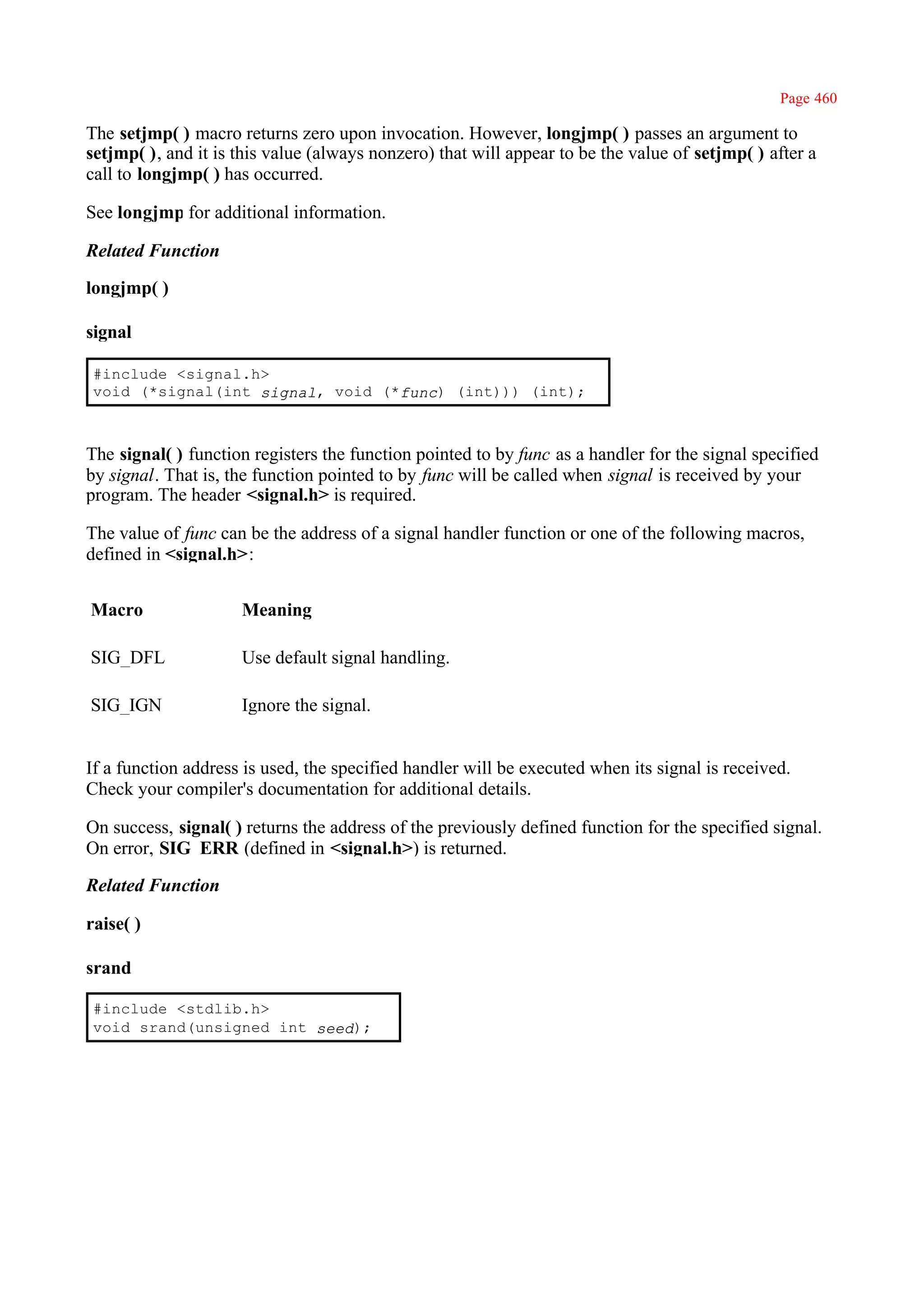 Page 460

The setjmp( ) macro returns zero upon invocation. However, longjmp( ) passes an argument to
setjmp( ), and it is this value (always nonzero) that will appear to be the value of setjmp( ) after a
call to longjmp( ) has occurred.

See longjmp for additional information.

Related Function

longjmp( )

signal

 #include <signal.h>
 void (*signal(int signal, void (*func) (int))) (int);



The signal( ) function registers the function pointed to by func as a handler for the signal specified
by signal. That is, the function pointed to by func will be called when signal is received by your
program. The header <signal.h> is required.

The value of func can be the address of a signal handler function or one of the following macros,
defined in <signal.h>:


Macro                Meaning

SIG_DFL              Use default signal handling.

SIG_IGN              Ignore the signal.


If a function address is used, the specified handler will be executed when its signal is received.
Check your compiler's documentation for additional details.

On success, signal( ) returns the address of the previously defined function for the specified signal.
On error, SIG_ERR (defined in <signal.h>) is returned.

Related Function

raise( )

srand

 #include <stdlib.h>
 void srand(unsigned int seed);
 