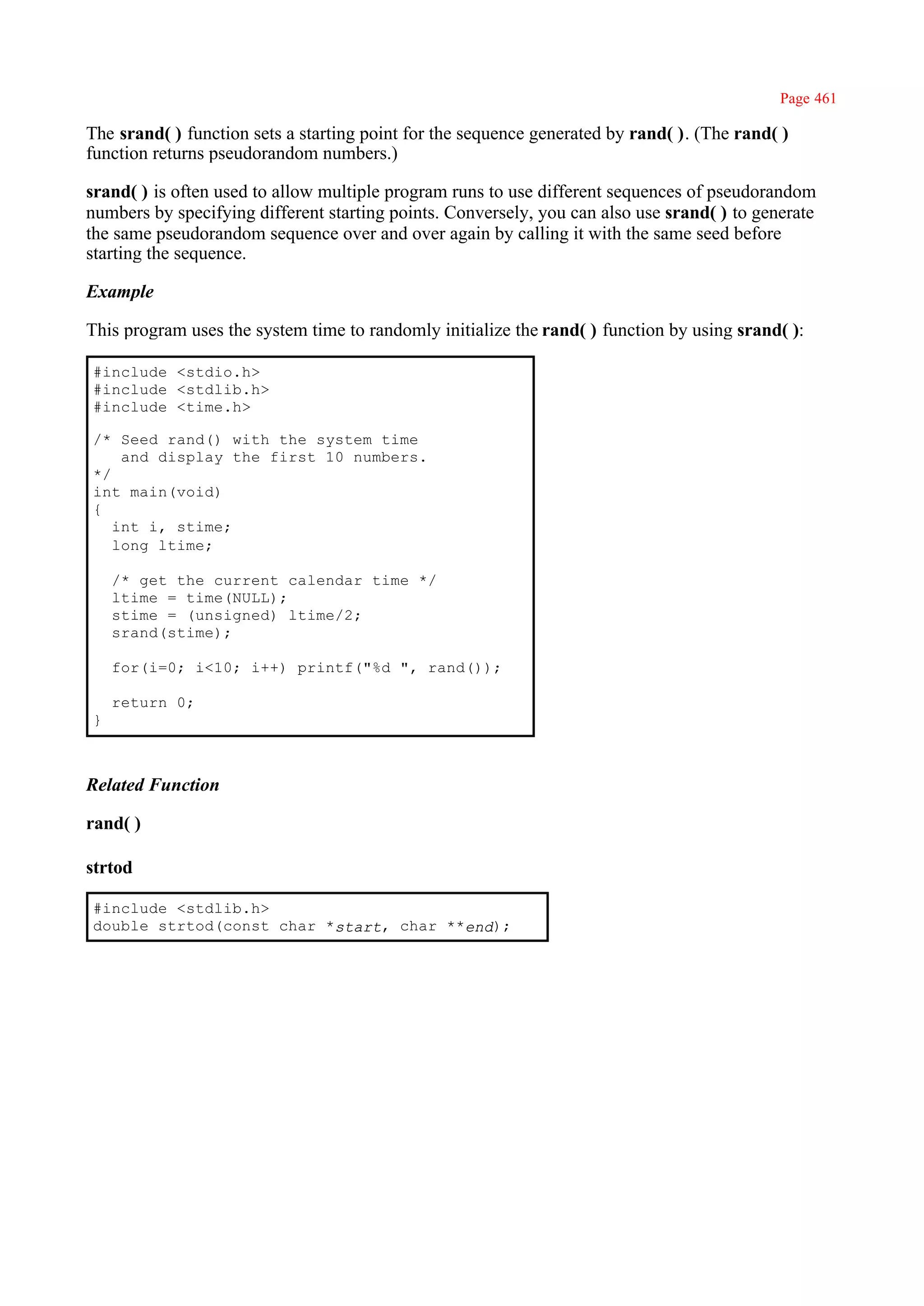 Page 461

The srand( ) function sets a starting point for the sequence generated by rand( ). (The rand( )
function returns pseudorandom numbers.)

srand( ) is often used to allow multiple program runs to use different sequences of pseudorandom
numbers by specifying different starting points. Conversely, you can also use srand( ) to generate
the same pseudorandom sequence over and over again by calling it with the same seed before
starting the sequence.

Example

This program uses the system time to randomly initialize the rand( ) function by using srand( ):

#include <stdio.h>
#include <stdlib.h>
#include <time.h>

/* Seed rand() with the system time
    and display the first 10 numbers.
*/
int main(void)
{
   int i, stime;
   long ltime;

    /* get the current calendar time */
    ltime = time(NULL);
    stime = (unsigned) ltime/2;
    srand(stime);

    for(i=0; i<10; i++) printf("%d ", rand());

    return 0;
}



Related Function

rand( )

strtod

#include <stdlib.h>
double strtod(const char *start, char **end);
 