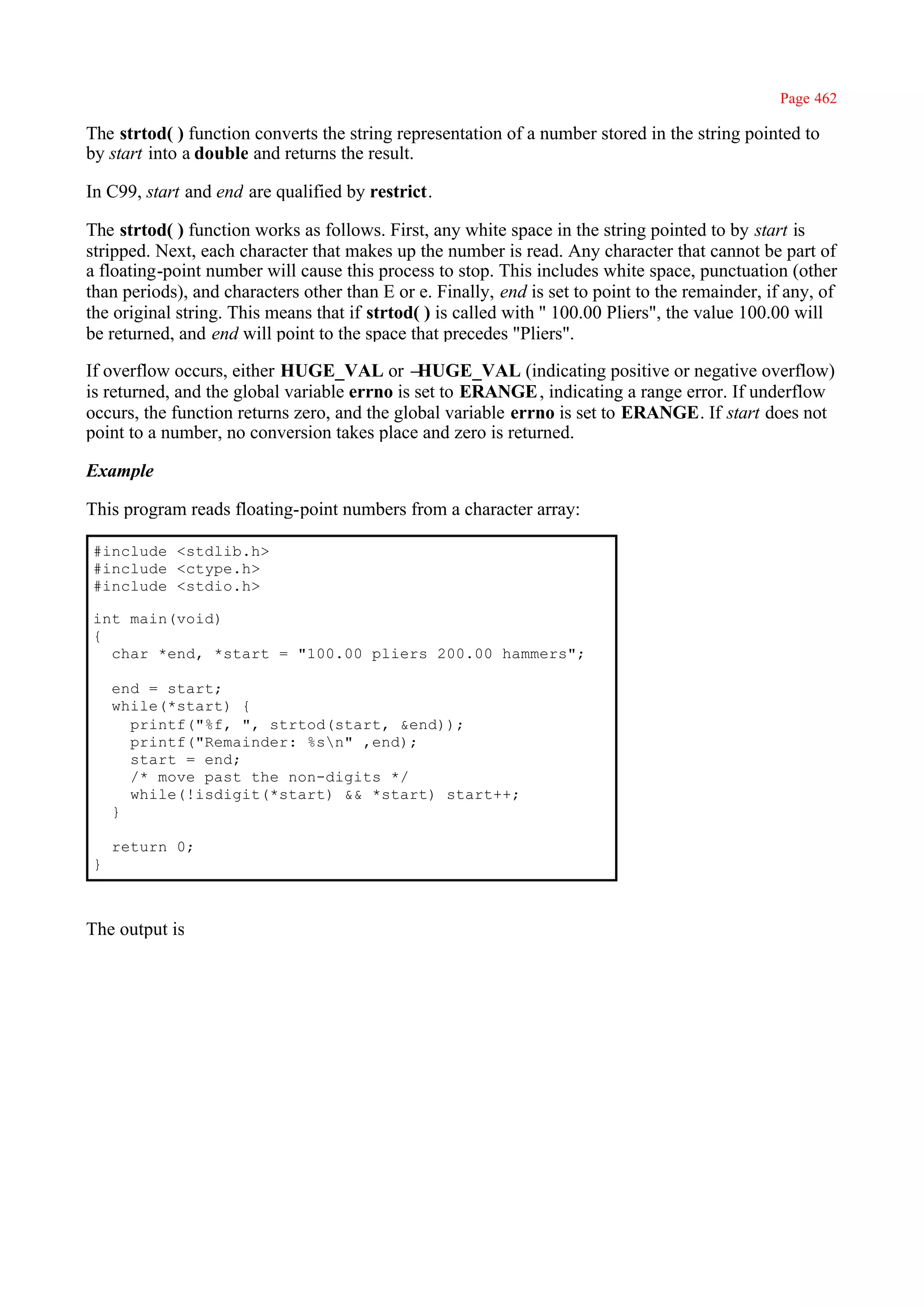 Page 462

The strtod( ) function converts the string representation of a number stored in the string pointed to
by start into a double and returns the result.

In C99, start and end are qualified by restrict.

The strtod( ) function works as follows. First, any white space in the string pointed to by start is
stripped. Next, each character that makes up the number is read. Any character that cannot be part of
a floating-point number will cause this process to stop. This includes white space, punctuation (other
than periods), and characters other than E or e. Finally, end is set to point to the remainder, if any, of
the original string. This means that if strtod( ) is called with '' 100.00 Pliers", the value 100.00 will
be returned, and end will point to the space that precedes "Pliers".

If overflow occurs, either HUGE_VAL or –      HUGE_VAL (indicating positive or negative overflow)
is returned, and the global variable errno is set to ERANGE , indicating a range error. If underflow
occurs, the function returns zero, and the global variable errno is set to ERANGE. If start does not
point to a number, no conversion takes place and zero is returned.

Example

This program reads floating-point numbers from a character array:

#include <stdlib.h>
#include <ctype.h>
#include <stdio.h>

int main(void)
{
  char *end, *start = "100.00 pliers 200.00 hammers";

    end = start;
    while(*start) {
      printf("%f, ", strtod(start, &end));
      printf("Remainder: %sn" ,end);
      start = end;
      /* move past the non-digits */
      while(!isdigit(*start) && *start) start++;
    }

    return 0;
}



The output is
 