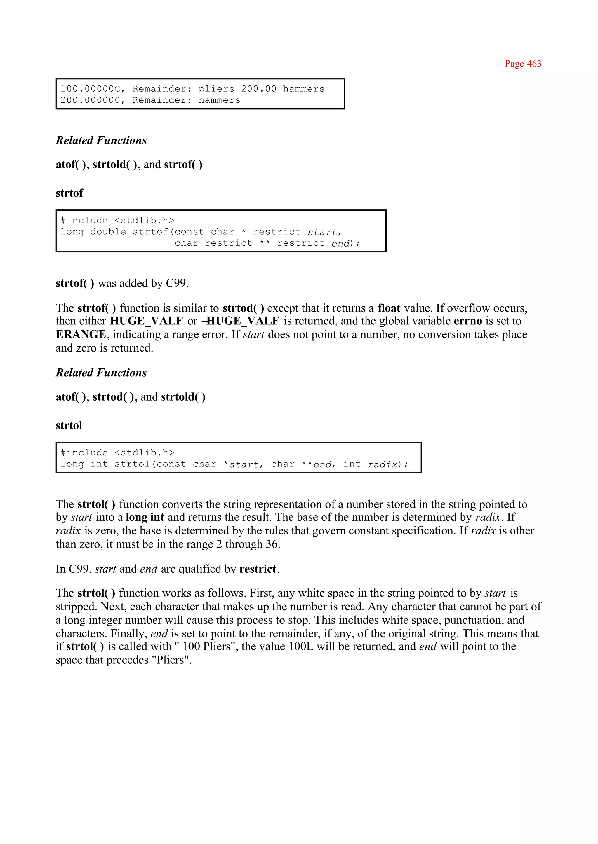 Page 463

 100.00000C, Remainder: pliers 200.00 hammers
 200.000000, Remainder: hammers



Related Functions

atof( ), strtold( ), and strtof( )

strtof

 #include <stdlib.h>
 long double strtof(const char * restrict start,
                     char restrict ** restrict end);



strtof( ) was added by C99.

The strtof( ) function is similar to strtod( ) except that it returns a float value. If overflow occurs,
then either HUGE_VALF or –       HUGE_VALF is returned, and the global variable errno is set to
ERANGE, indicating a range error. If start does not point to a number, no conversion takes place
and zero is returned.

Related Functions

atof( ), strtod( ), and strtold( )

strtol

 #include <stdlib.h>
 long int strtol(const char *start, char **end, int radix);



The strtol( ) function converts the string representation of a number stored in the string pointed to
by start into a long int and returns the result. The base of the number is determined by radix. If
radix is zero, the base is determined by the rules that govern constant specification. If radix is other
than zero, it must be in the range 2 through 36.

In C99, start and end are qualified by restrict.

The strtol( ) function works as follows. First, any white space in the string pointed to by start is
stripped. Next, each character that makes up the number is read. Any character that cannot be part of
a long integer number will cause this process to stop. This includes white space, punctuation, and
characters. Finally, end is set to point to the remainder, if any, of the original string. This means that
if strtol( ) is called with '' 100 Pliers", the value 100L will be returned, and end will point to the
space that precedes "Pliers".
 