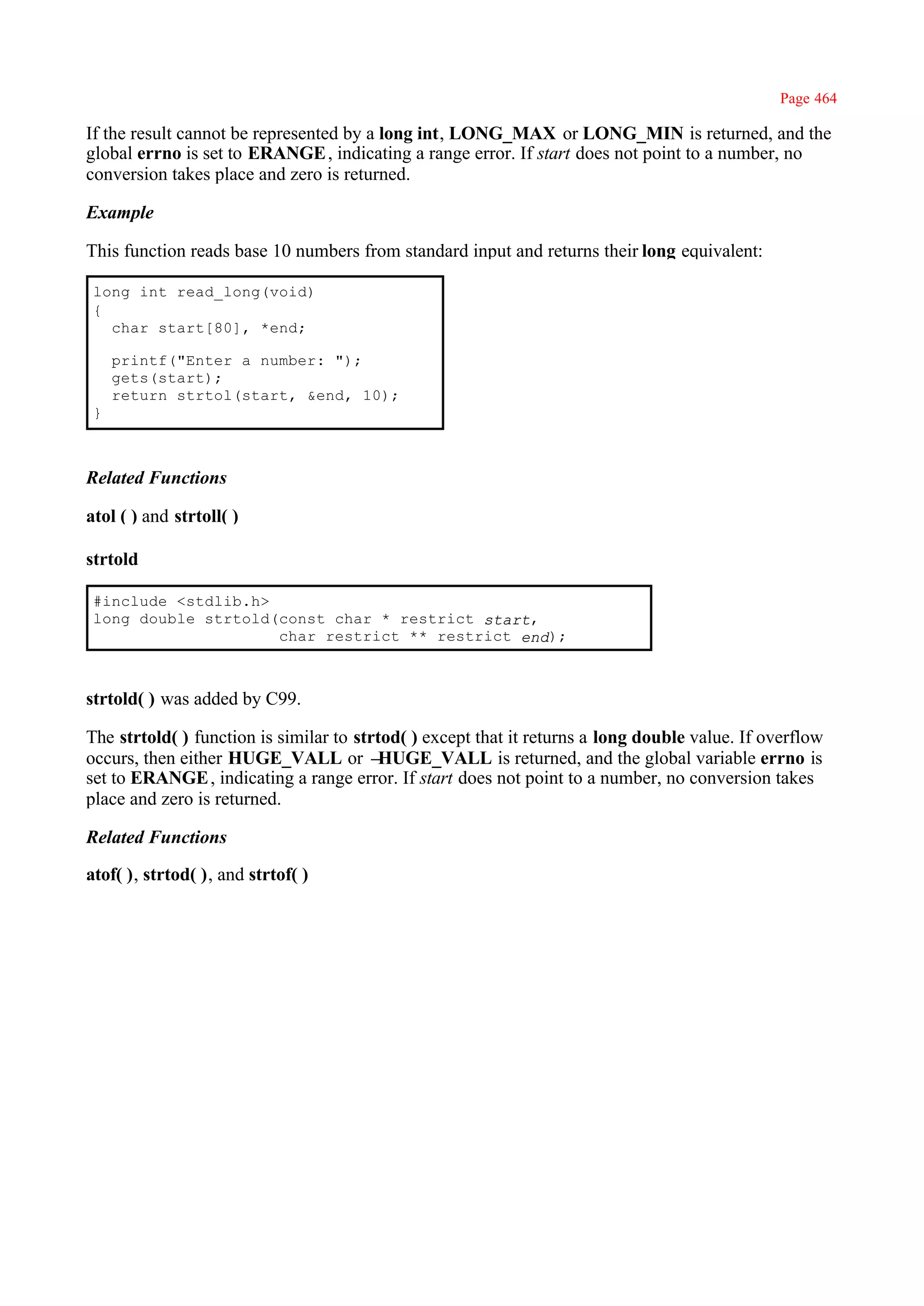 Page 464

If the result cannot be represented by a long int, LONG_MAX or LONG_MIN is returned, and the
global errno is set to ERANGE , indicating a range error. If start does not point to a number, no
conversion takes place and zero is returned.

Example

This function reads base 10 numbers from standard input and returns their long equivalent:

 long int read_long(void)
 {
   char start[80], *end;

     printf("Enter a number: ");
     gets(start);
     return strtol(start, &end, 10);
 }



Related Functions

atol ( ) and strtoll( )

strtold

 #include <stdlib.h>
 long double strtold(const char * restrict start,
                     char restrict ** restrict end);



strtold( ) was added by C99.

The strtold( ) function is similar to strtod( ) except that it returns a long double value. If overflow
occurs, then either HUGE_VALL or –       HUGE_VALL is returned, and the global variable errno is
set to ERANGE , indicating a range error. If start does not point to a number, no conversion takes
place and zero is returned.

Related Functions

atof( ), strtod( ), and strtof( )
 