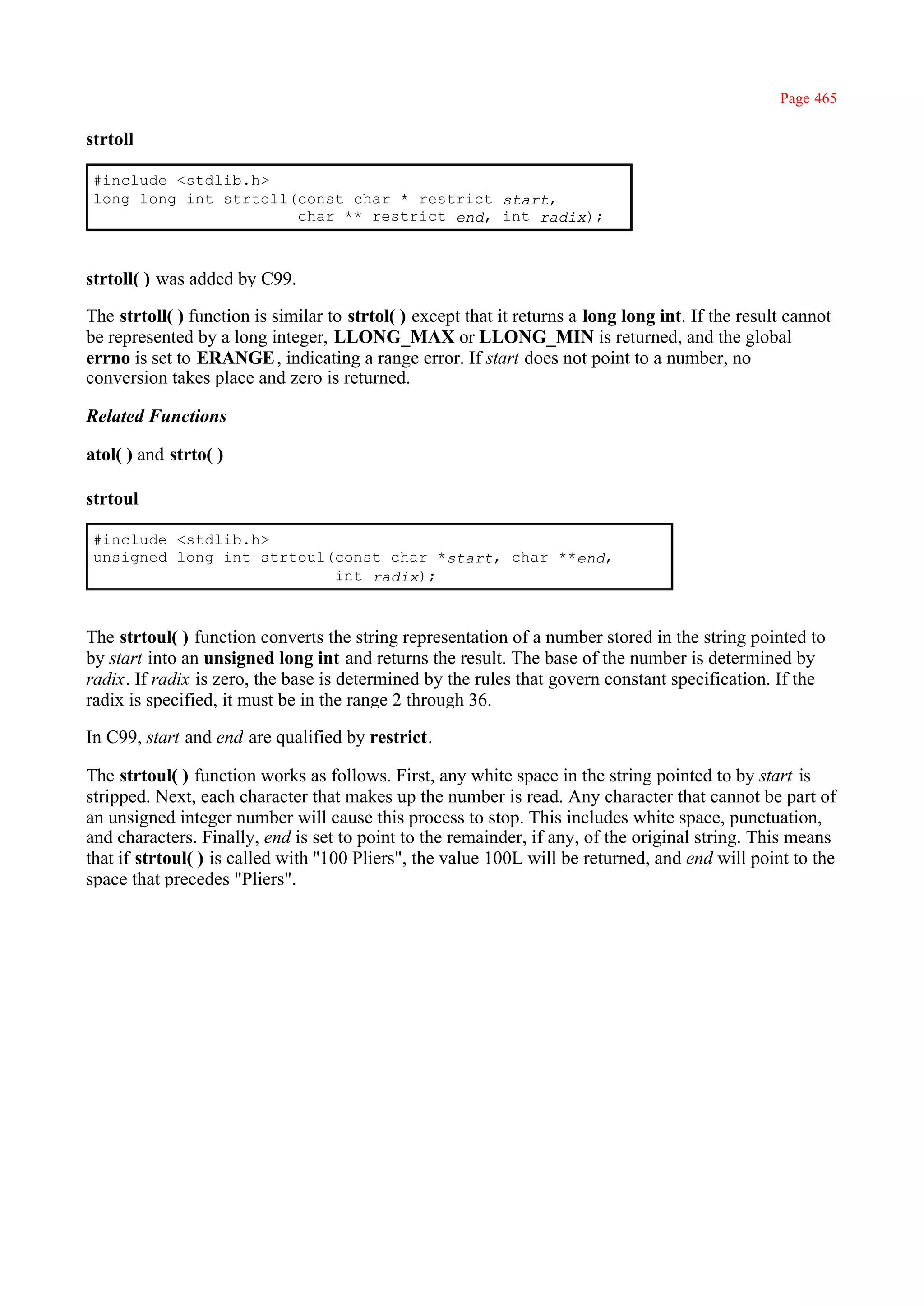 Page 465

strtoll

 #include <stdlib.h>
 long long int strtoll(const char * restrict start,
                       char ** restrict end, int radix);



strtoll( ) was added by C99.

The strtoll( ) function is similar to strtol( ) except that it returns a long long int. If the result cannot
be represented by a long integer, LLONG_MAX or LLONG_MIN is returned, and the global
errno is set to ERANGE , indicating a range error. If start does not point to a number, no
conversion takes place and zero is returned.

Related Functions

atol( ) and strto( )

strtoul

 #include <stdlib.h>
 unsigned long int strtoul(const char *start, char **end,
                           int radix);



The strtoul( ) function converts the string representation of a number stored in the string pointed to
by start into an unsigned long int and returns the result. The base of the number is determined by
radix. If radix is zero, the base is determined by the rules that govern constant specification. If the
radix is specified, it must be in the range 2 through 36.

In C99, start and end are qualified by restrict.

The strtoul( ) function works as follows. First, any white space in the string pointed to by start is
stripped. Next, each character that makes up the number is read. Any character that cannot be part of
an unsigned integer number will cause this process to stop. This includes white space, punctuation,
and characters. Finally, end is set to point to the remainder, if any, of the original string. This means
that if strtoul( ) is called with ''100 Pliers", the value 100L will be returned, and end will point to the
space that precedes "Pliers".
 