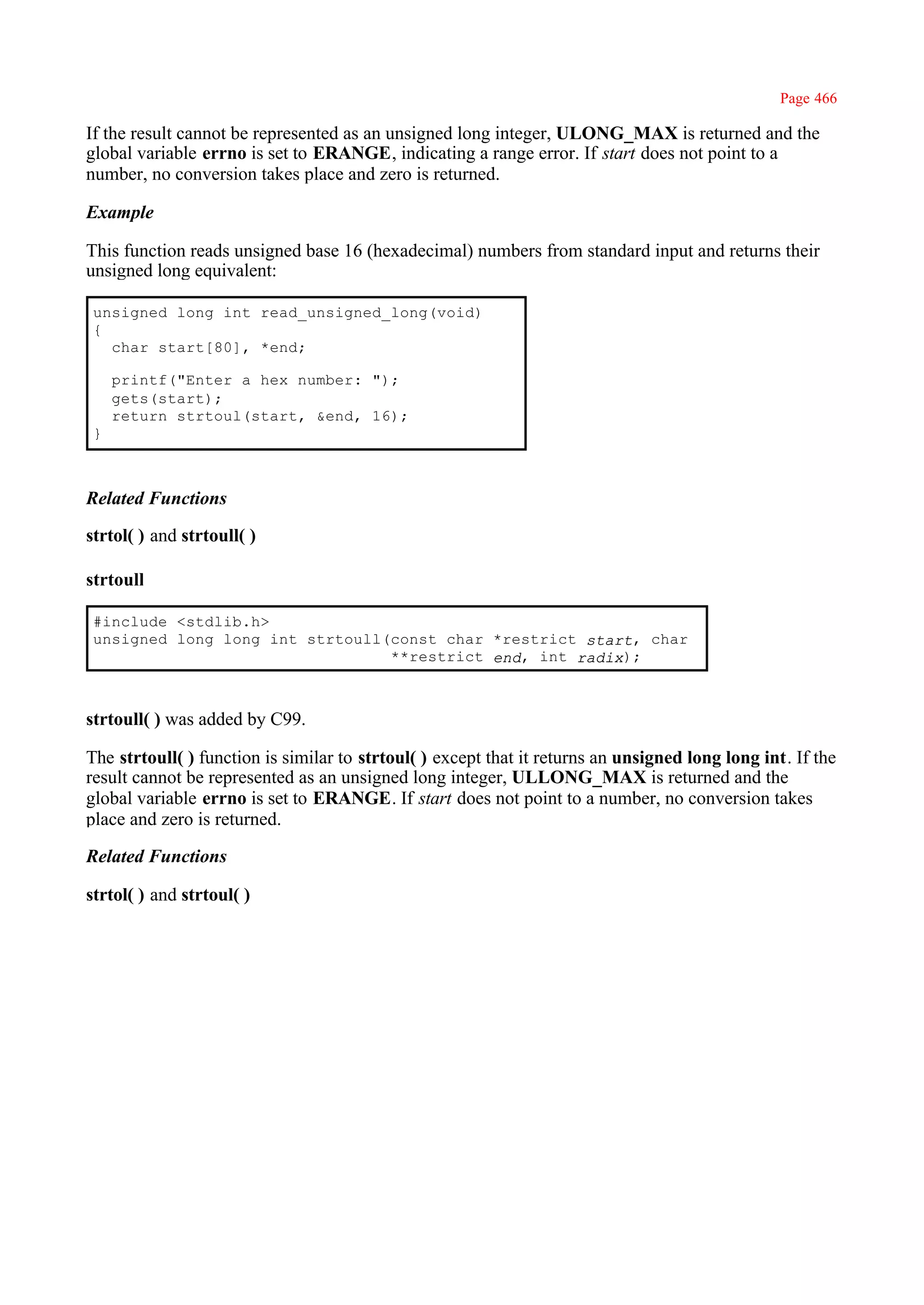 Page 466

If the result cannot be represented as an unsigned long integer, ULONG_MAX is returned and the
global variable errno is set to ERANGE, indicating a range error. If start does not point to a
number, no conversion takes place and zero is returned.

Example

This function reads unsigned base 16 (hexadecimal) numbers from standard input and returns their
unsigned long equivalent:

 unsigned long int read_unsigned_long(void)
 {
   char start[80], *end;

     printf("Enter a hex number: ");
     gets(start);
     return strtoul(start, &end, 16);
 }



Related Functions

strtol( ) and strtoull( )

strtoull

 #include <stdlib.h>
 unsigned long long int strtoull(const char *restrict start, char
                                 **restrict end, int radix);



strtoull( ) was added by C99.

The strtoull( ) function is similar to strtoul( ) except that it returns an unsigned long long int. If the
result cannot be represented as an unsigned long integer, ULLONG_MAX is returned and the
global variable errno is set to ERANGE. If start does not point to a number, no conversion takes
place and zero is returned.

Related Functions

strtol( ) and strtoul( )
 