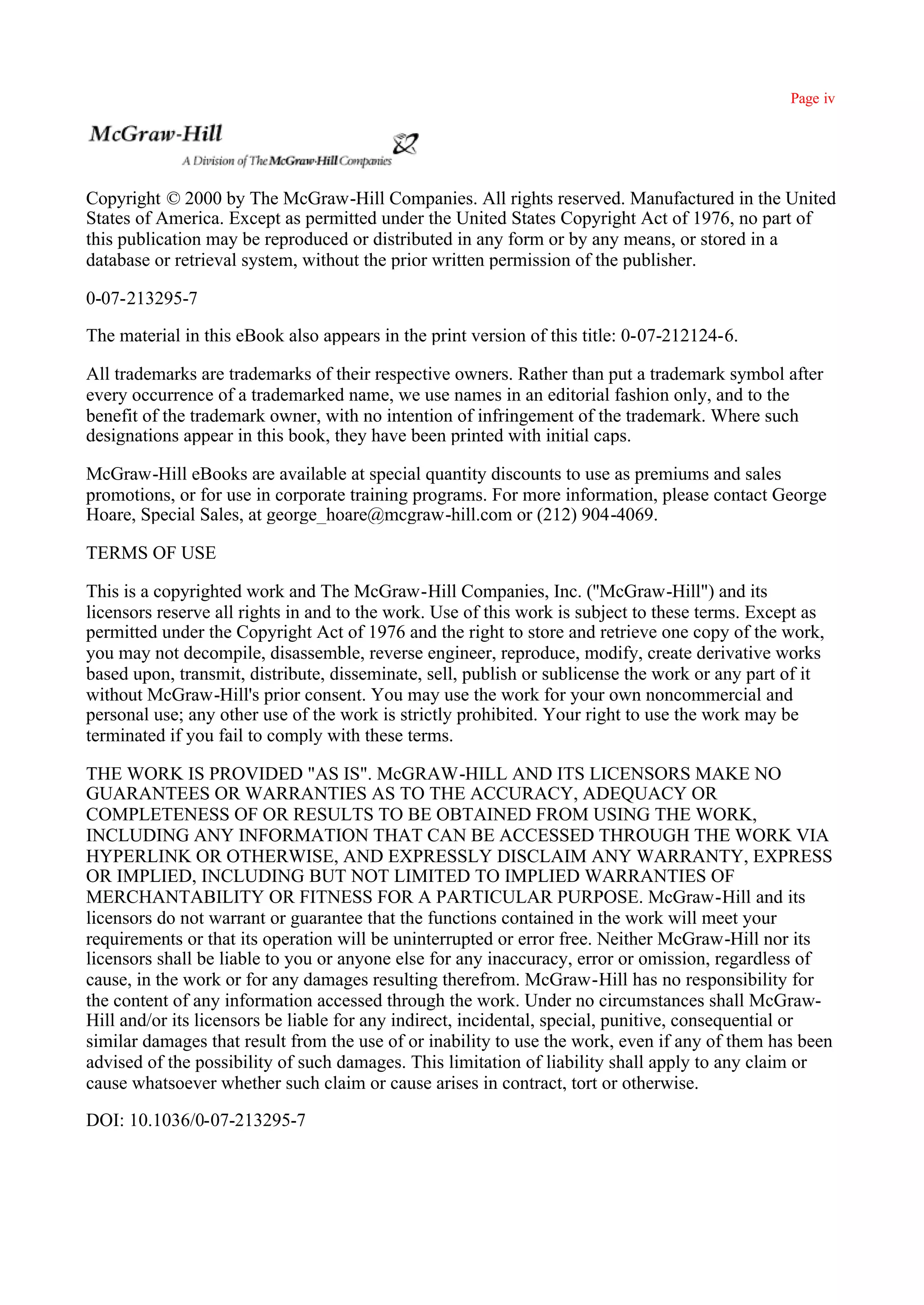 Page iv




Copyright © 2000 by The McGraw-Hill Companies. All rights reserved. Manufactured in the United
States of America. Except as permitted under the United States Copyright Act of 1976, no part of
this publication may be reproduced or distributed in any form or by any means, or stored in a
database or retrieval system, without the prior written permission of the publisher.

0-07-213295-7

The material in this eBook also appears in the print version of this title: 0-07-212124-6.

All trademarks are trademarks of their respective owners. Rather than put a trademark symbol after
every occurrence of a trademarked name, we use names in an editorial fashion only, and to the
benefit of the trademark owner, with no intention of infringement of the trademark. Where such
designations appear in this book, they have been printed with initial caps.

McGraw-Hill eBooks are available at special quantity discounts to use as premiums and sales
promotions, or for use in corporate training programs. For more information, please contact George
Hoare, Special Sales, at george_hoare@mcgraw-hill.com or (212) 904-4069.

TERMS OF USE

This is a copyrighted work and The McGraw-Hill Companies, Inc. (''McGraw-Hill") and its
licensors reserve all rights in and to the work. Use of this work is subject to these terms. Except as
permitted under the Copyright Act of 1976 and the right to store and retrieve one copy of the work,
you may not decompile, disassemble, reverse engineer, reproduce, modify, create derivative works
based upon, transmit, distribute, disseminate, sell, publish or sublicense the work or any part of it
without McGraw-Hill's prior consent. You may use the work for your own noncommercial and
personal use; any other use of the work is strictly prohibited. Your right to use the work may be
terminated if you fail to comply with these terms.

THE WORK IS PROVIDED "AS IS". McGRAW-HILL AND ITS LICENSORS MAKE NO
GUARANTEES OR WARRANTIES AS TO THE ACCURACY, ADEQUACY OR
COMPLETENESS OF OR RESULTS TO BE OBTAINED FROM USING THE WORK,
INCLUDING ANY INFORMATION THAT CAN BE ACCESSED THROUGH THE WORK VIA
HYPERLINK OR OTHERWISE, AND EXPRESSLY DISCLAIM ANY WARRANTY, EXPRESS
OR IMPLIED, INCLUDING BUT NOT LIMITED TO IMPLIED WARRANTIES OF
MERCHANTABILITY OR FITNESS FOR A PARTICULAR PURPOSE. McGraw-Hill and its
licensors do not warrant or guarantee that the functions contained in the work will meet your
requirements or that its operation will be uninterrupted or error free. Neither McGraw-Hill nor its
licensors shall be liable to you or anyone else for any inaccuracy, error or omission, regardless of
cause, in the work or for any damages resulting therefrom. McGraw-Hill has no responsibility for
the content of any information accessed through the work. Under no circumstances shall McGraw-
Hill and/or its licensors be liable for any indirect, incidental, special, punitive, consequential or
similar damages that result from the use of or inability to use the work, even if any of them has been
advised of the possibility of such damages. This limitation of liability shall apply to any claim or
cause whatsoever whether such claim or cause arises in contract, tort or otherwise.

DOI: 10.1036/0-07-213295-7
 