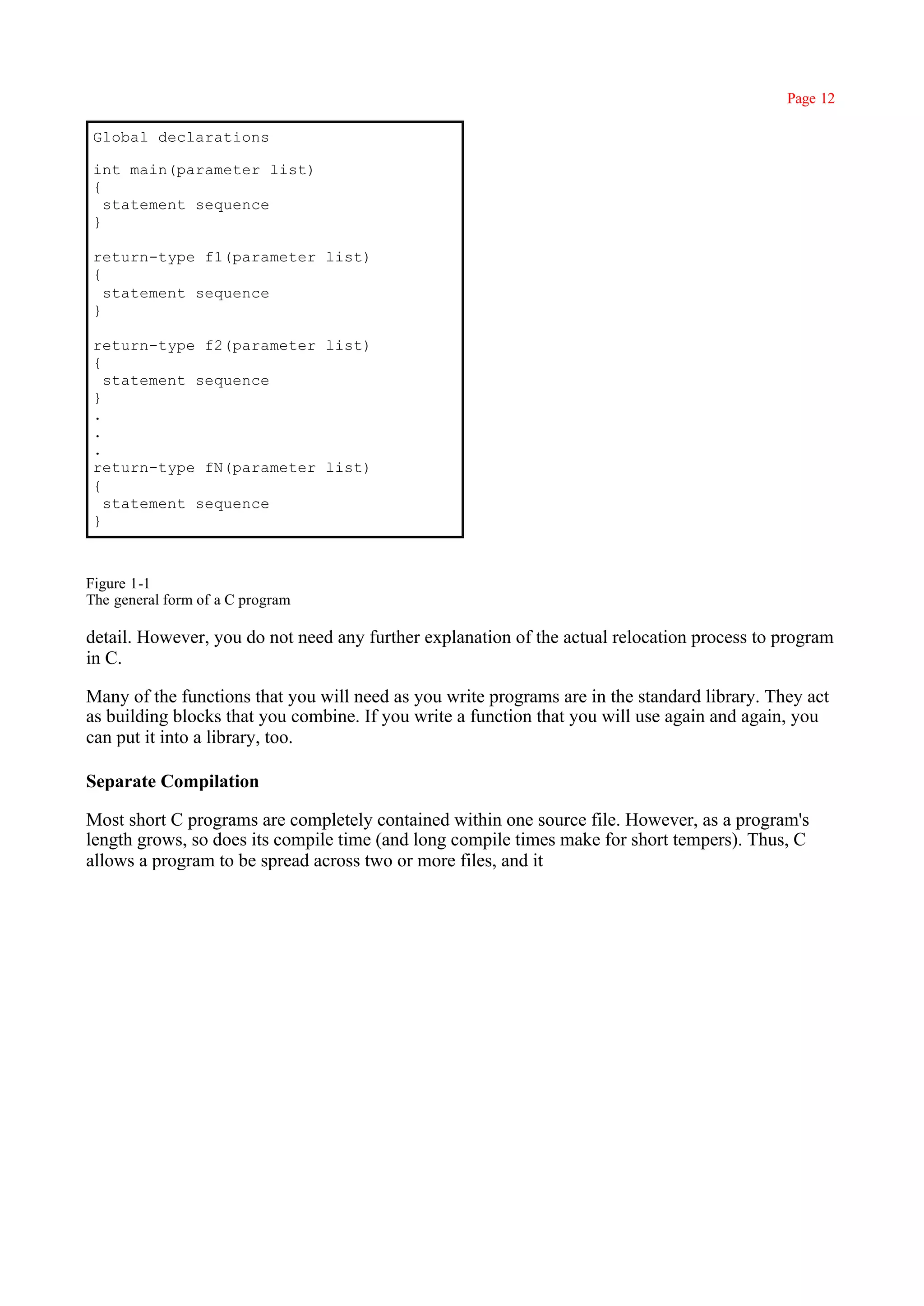 Page 12

 Global declarations

 int main(parameter list)
 {
   statement sequence
 }

 return-type f1(parameter list)
 {
   statement sequence
 }

 return-type f2(parameter list)
 {
   statement sequence
 }
 .
 .
 .
 return-type fN(parameter list)
 {
   statement sequence
 }



Figure 1-1
The general form of a C program

detail. However, you do not need any further explanation of the actual relocation process to program
in C.

Many of the functions that you will need as you write programs are in the standard library. They act
as building blocks that you combine. If you write a function that you will use again and again, you
can put it into a library, too.

Separate Compilation

Most short C programs are completely contained within one source file. However, as a program's
length grows, so does its compile time (and long compile times make for short tempers). Thus, C
allows a program to be spread across two or more files, and it
 