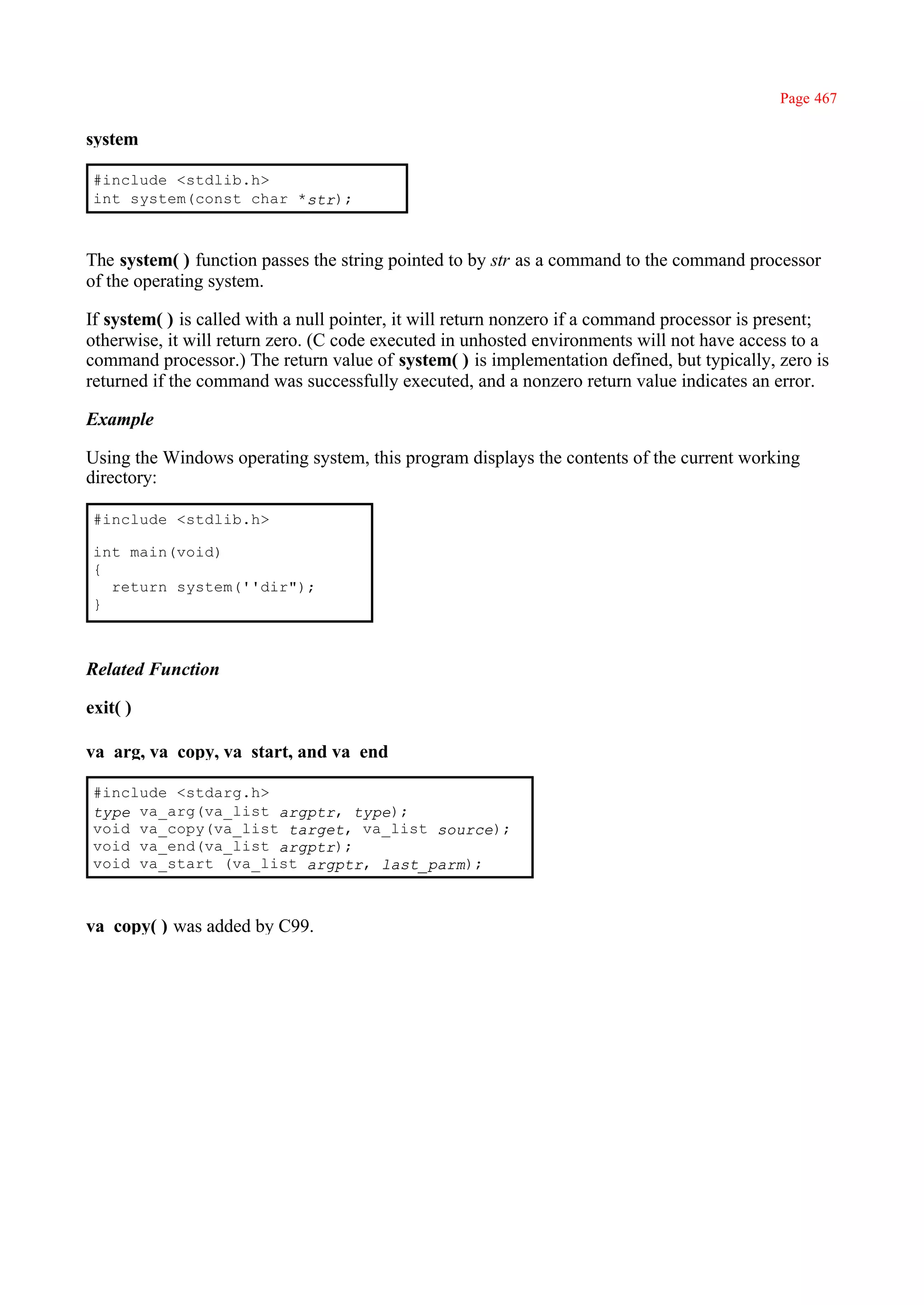 Page 467

system

 #include <stdlib.h>
 int system(const char *str);



The system( ) function passes the string pointed to by str as a command to the command processor
of the operating system.

If system( ) is called with a null pointer, it will return nonzero if a command processor is present;
otherwise, it will return zero. (C code executed in unhosted environments will not have access to a
command processor.) The return value of system( ) is implementation defined, but typically, zero is
returned if the command was successfully executed, and a nonzero return value indicates an error.

Example

Using the Windows operating system, this program displays the contents of the current working
directory:

 #include <stdlib.h>

 int main(void)
 {
   return system(''dir");
 }



Related Function

exit( )

va_arg, va_copy, va_start, and va_end

 #include <stdarg.h>
 type va_arg(va_list argptr, type);
 void va_copy(va_list target, va_list source);
 void va_end(va_list argptr);
 void va_start (va_list argptr, last_parm);



va_copy( ) was added by C99.
 
