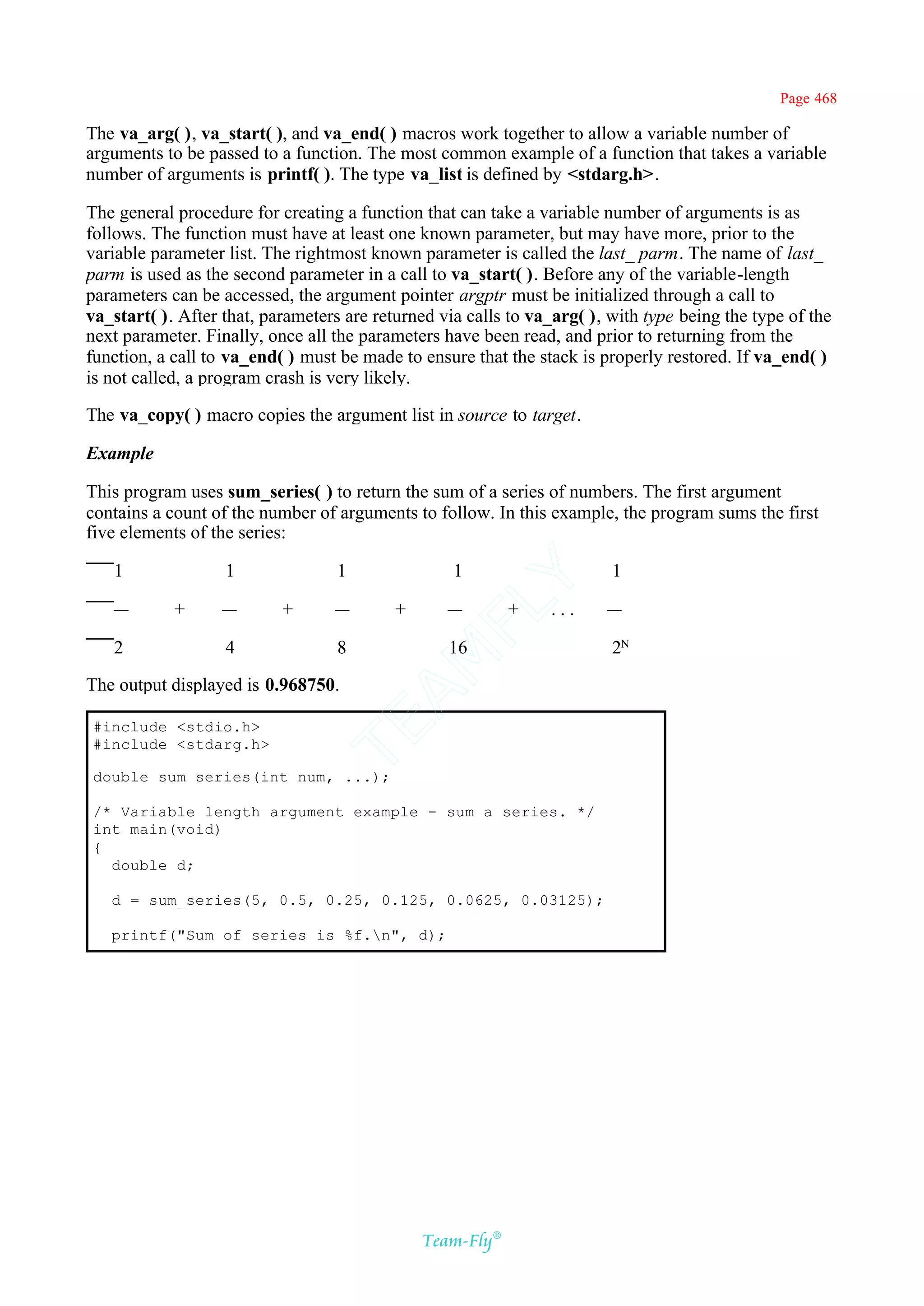 Page 468

The va_arg( ), va_start( ), and va_end( ) macros work together to allow a variable number of
arguments to be passed to a function. The most common example of a function that takes a variable
number of arguments is printf( ). The type va_list is defined by <stdarg.h>.

The general procedure for creating a function that can take a variable number of arguments is as
follows. The function must have at least one known parameter, but may have more, prior to the
variable parameter list. The rightmost known parameter is called the last_ parm. The name of last_
parm is used as the second parameter in a call to va_start( ). Before any of the variable-length
parameters can be accessed, the argument pointer argptr must be initialized through a call to
va_start( ). After that, parameters are returned via calls to va_arg( ), with type being the type of the
next parameter. Finally, once all the parameters have been read, and prior to returning from the
function, a call to va_end( ) must be made to ensure that the stack is properly restored. If va_end( )
is not called, a program crash is very likely.

The va_copy( ) macro copies the argument list in source to target.

Example

This program uses sum_series( ) to return the sum of a series of numbers. The first argument
contains a count of the number of arguments to follow. In this example, the program sums the first
five elements of the series:

   1               1               1               1                     1
                                            Y
                                          FL
   —        +     —        +      —        +      —        +    ...     —

   2               4               8              16                     2N
                                        AM


The output displayed is 0.968750.
                                TE




#include <stdio.h>
#include <stdarg.h>

double sum_series(int num, ...);

/* Variable length argument example - sum a series. */
int main(void)
{
  double d;

   d = sum_series(5, 0.5, 0.25, 0.125, 0.0625, 0.03125);

   printf("Sum of series is %f.n", d);




                                               Team-Fly®
 