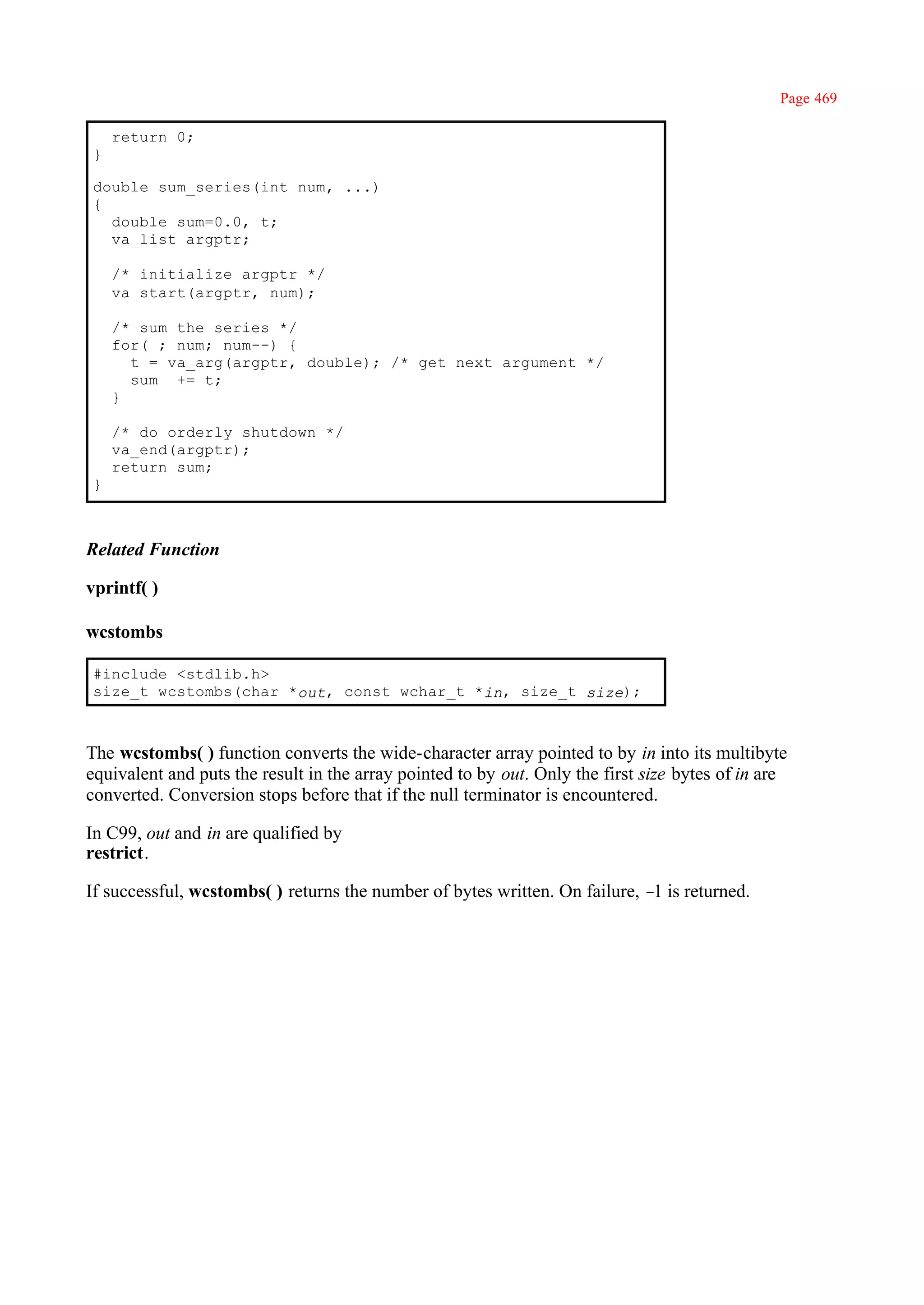 Page 469

    return 0;
}

double sum_series(int num, ...)
{
  double sum=0.0, t;
  va_list argptr;

    /* initialize argptr */
    va_start(argptr, num);

    /* sum the series */
    for( ; num; num--) {
      t = va_arg(argptr, double); /* get next argument */
      sum += t;
    }

    /* do orderly shutdown */
    va_end(argptr);
    return sum;
}



Related Function

vprintf( )

wcstombs

#include <stdlib.h>
size_t wcstombs(char *out, const wchar_t *in, size_t size);



The wcstombs( ) function converts the wide-character array pointed to by in into its multibyte
equivalent and puts the result in the array pointed to by out. Only the first size bytes of in are
converted. Conversion stops before that if the null terminator is encountered.

In C99, out and in are qualified by
restrict.

If successful, wcstombs( ) returns the number of bytes written. On failure, – is returned.
                                                                             1
 