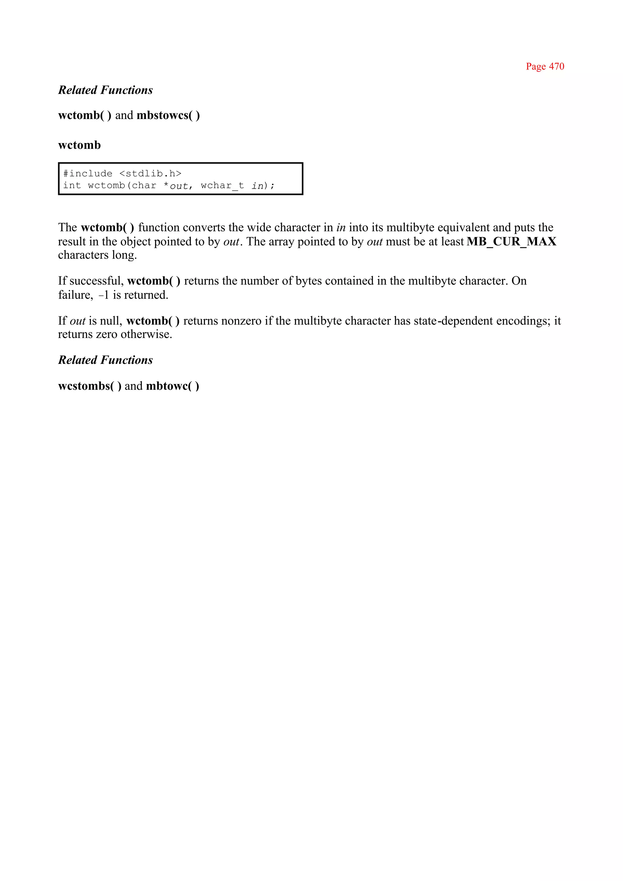 Page 470

Related Functions

wctomb( ) and mbstowcs( )

wctomb

#include <stdlib.h>
int wctomb(char *out, wchar_t in);



The wctomb( ) function converts the wide character in in into its multibyte equivalent and puts the
result in the object pointed to by out. The array pointed to by out must be at least MB_CUR_MAX
characters long.

If successful, wctomb( ) returns the number of bytes contained in the multibyte character. On
failure, – is returned.
          1

If out is null, wctomb( ) returns nonzero if the multibyte character has state-dependent encodings; it
returns zero otherwise.

Related Functions

wcstombs( ) and mbtowc( )
 