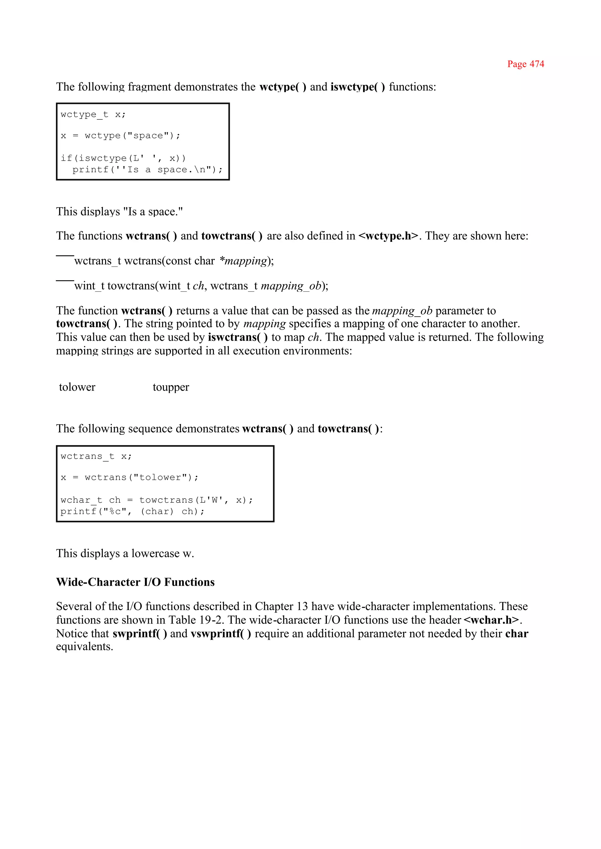 Page 474

The following fragment demonstrates the wctype( ) and iswctype( ) functions:

wctype_t x;

x = wctype("space");

if(iswctype(L' ', x))
  printf(''Is a space.n");



This displays "Is a space."

The functions wctrans( ) and towctrans( ) are also defined in <wctype.h>. They are shown here:

   wctrans_t wctrans(const char *mapping);

   wint_t towctrans(wint_t ch, wctrans_t mapping_ob);

The function wctrans( ) returns a value that can be passed as the mapping_ob parameter to
towctrans( ). The string pointed to by mapping specifies a mapping of one character to another.
This value can then be used by iswctrans( ) to map ch. The mapped value is returned. The following
mapping strings are supported in all execution environments:


tolower             toupper


The following sequence demonstrates wctrans( ) and towctrans( ):

wctrans_t x;

x = wctrans("tolower");

wchar_t ch = towctrans(L'W', x);
printf("%c", (char) ch);



This displays a lowercase w.

Wide-Character I/O Functions

Several of the I/O functions described in Chapter 13 have wide-character implementations. These
functions are shown in Table 19-2. The wide-character I/O functions use the header <wchar.h>.
Notice that swprintf( ) and vswprintf( ) require an additional parameter not needed by their char
equivalents.
 