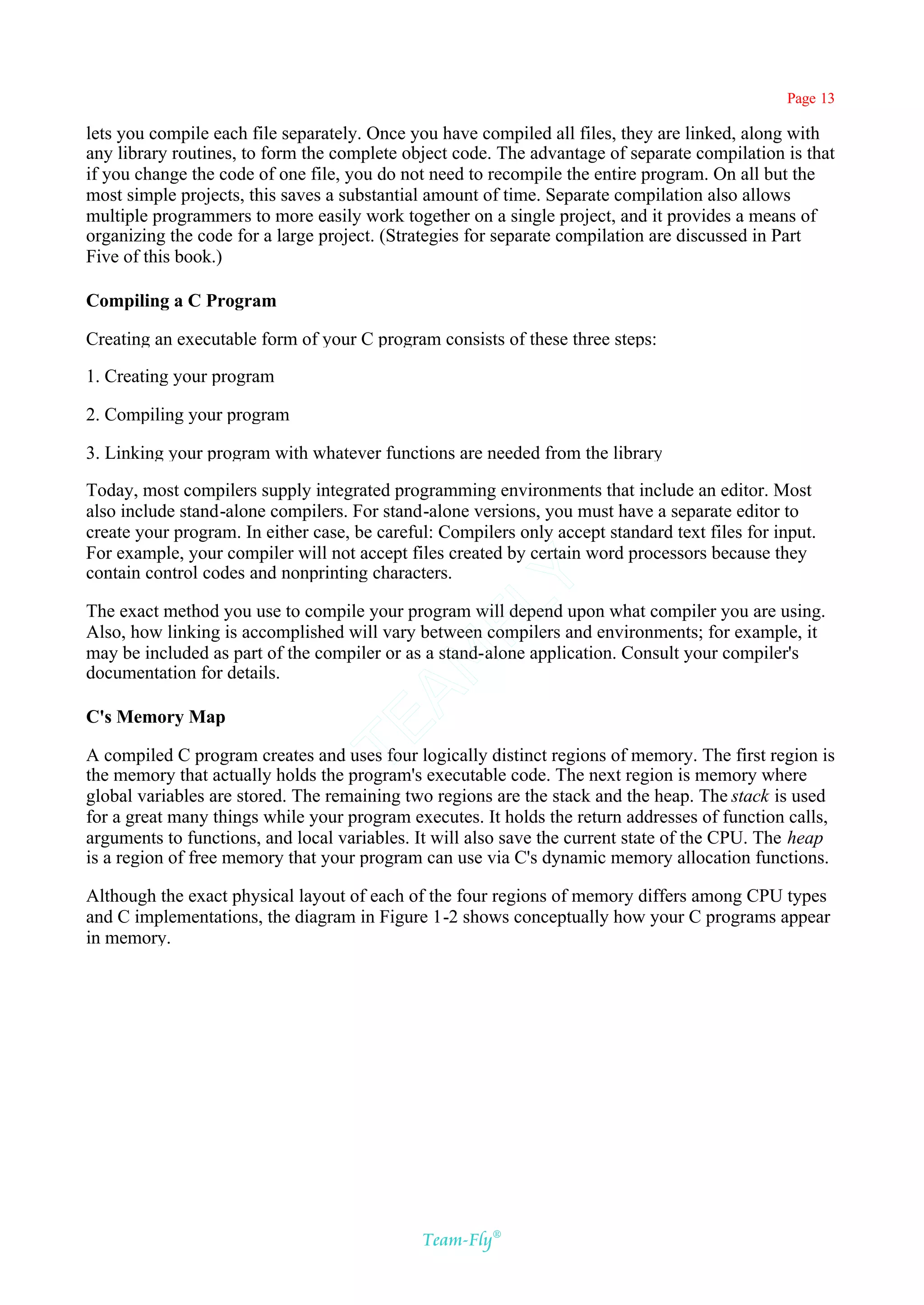 Page 13

lets you compile each file separately. Once you have compiled all files, they are linked, along with
any library routines, to form the complete object code. The advantage of separate compilation is that
if you change the code of one file, you do not need to recompile the entire program. On all but the
most simple projects, this saves a substantial amount of time. Separate compilation also allows
multiple programmers to more easily work together on a single project, and it provides a means of
organizing the code for a large project. (Strategies for separate compilation are discussed in Part
Five of this book.)

Compiling a C Program

Creating an executable form of your C program consists of these three steps:

1. Creating your program

2. Compiling your program

3. Linking your program with whatever functions are needed from the library

Today, most compilers supply integrated programming environments that include an editor. Most
also include stand-alone compilers. For stand-alone versions, you must have a separate editor to
create your program. In either case, be careful: Compilers only accept standard text files for input.
For example, your compiler will not accept files created by certain word processors because they
contain control codes and nonprinting characters.
                                           Y
                                         FL
The exact method you use to compile your program will depend upon what compiler you are using.
Also, how linking is accomplished will vary between compilers and environments; for example, it
may be included as part of the compiler or as a stand-alone application. Consult your compiler's
                                       AM


documentation for details.

C's Memory Map
                                TE




A compiled C program creates and uses four logically distinct regions of memory. The first region is
the memory that actually holds the program's executable code. The next region is memory where
global variables are stored. The remaining two regions are the stack and the heap. The stack is used
for a great many things while your program executes. It holds the return addresses of function calls,
arguments to functions, and local variables. It will also save the current state of the CPU. The heap
is a region of free memory that your program can use via C's dynamic memory allocation functions.

Although the exact physical layout of each of the four regions of memory differs among CPU types
and C implementations, the diagram in Figure 1-2 shows conceptually how your C programs appear
in memory.




                                              Team-Fly®
 