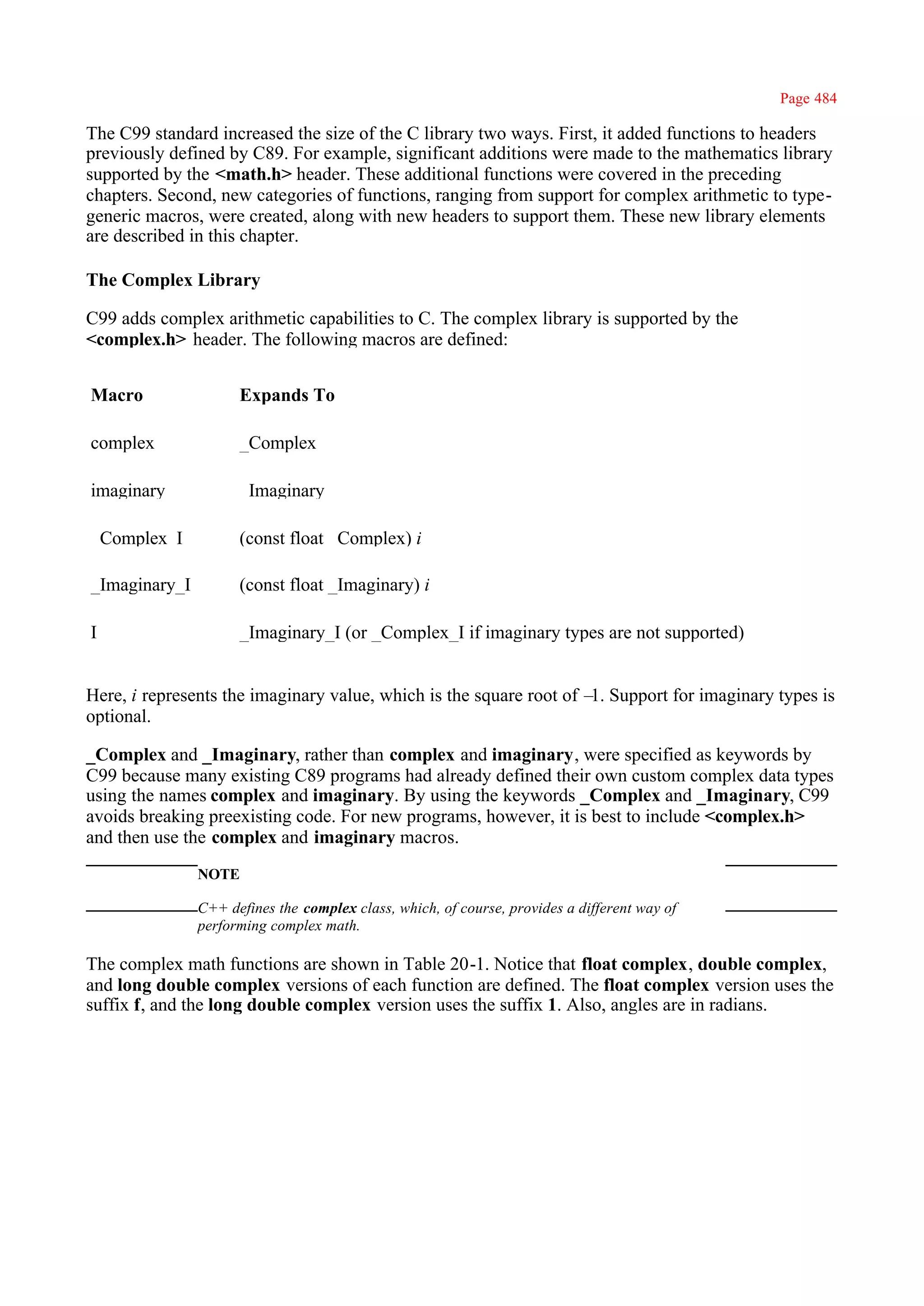 Page 484

The C99 standard increased the size of the C library two ways. First, it added functions to headers
previously defined by C89. For example, significant additions were made to the mathematics library
supported by the <math.h> header. These additional functions were covered in the preceding
chapters. Second, new categories of functions, ranging from support for complex arithmetic to type-
generic macros, were created, along with new headers to support them. These new library elements
are described in this chapter.

The Complex Library

C99 adds complex arithmetic capabilities to C. The complex library is supported by the
<complex.h> header. The following macros are defined:


Macro                Expands To

complex              _Complex

imaginary            _Imaginary

_Complex_I           (const float _Complex) i

_Imaginary_I         (const float _Imaginary) i

I                    _Imaginary_I (or _Complex_I if imaginary types are not supported)


Here, i represents the imaginary value, which is the square root of – Support for imaginary types is
                                                                     1.
optional.

_Complex and _Imaginary, rather than complex and imaginary, were specified as keywords by
C99 because many existing C89 programs had already defined their own custom complex data types
using the names complex and imaginary. By using the keywords _Complex and _Imaginary, C99
avoids breaking preexisting code. For new programs, however, it is best to include <complex.h>
and then use the complex and imaginary macros.
               NOTE

               C++ defines the complex class, which, of course, provides a different way of
               performing complex math.

The complex math functions are shown in Table 20-1. Notice that float complex, double complex,
and long double complex versions of each function are defined. The float complex version uses the
suffix f, and the long double complex version uses the suffix 1. Also, angles are in radians.
 
