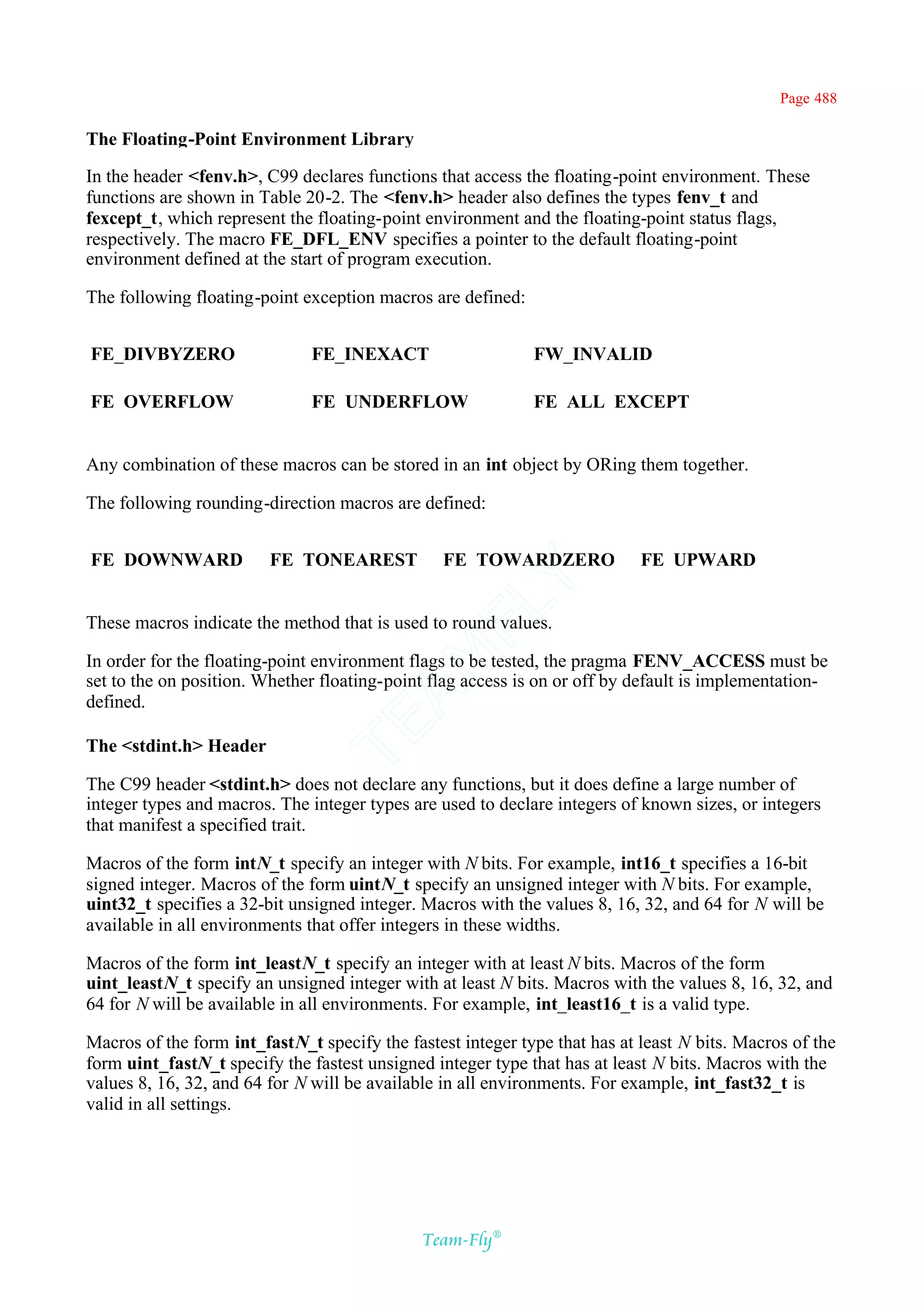Page 488

The Floating-Point Environment Library

In the header <fenv.h>, C99 declares functions that access the floating-point environment. These
functions are shown in Table 20-2. The <fenv.h> header also defines the types fenv_t and
fexcept_t, which represent the floating-point environment and the floating-point status flags,
respectively. The macro FE_DFL_ENV specifies a pointer to the default floating-point
environment defined at the start of program execution.

The following floating-point exception macros are defined:


FE_DIVBYZERO                  FE_INEXACT                     FW_INVALID

FE_OVERFLOW                   FE_UNDERFLOW                   FE_ALL_EXCEPT


Any combination of these macros can be stored in an int object by ORing them together.

The following rounding-direction macros are defined:


FE_DOWNWARD              FE_TONEAREST      Y     FE_TOWARDZERO              FE_UPWARD
                                         FL
These macros indicate the method that is used to round values.
                                       AM


In order for the floating-point environment flags to be tested, the pragma FENV_ACCESS must be
set to the on position. Whether floating-point flag access is on or off by default is implementation-
defined.
                               TE




The <stdint.h> Header

The C99 header <stdint.h> does not declare any functions, but it does define a large number of
integer types and macros. The integer types are used to declare integers of known sizes, or integers
that manifest a specified trait.

Macros of the form intN_t specify an integer with N bits. For example, int16_t specifies a 16-bit
signed integer. Macros of the form uintN_t specify an unsigned integer with N bits. For example,
uint32_t specifies a 32-bit unsigned integer. Macros with the values 8, 16, 32, and 64 for N will be
available in all environments that offer integers in these widths.

Macros of the form int_leastN_t specify an integer with at least N bits. Macros of the form
uint_leastN_t specify an unsigned integer with at least N bits. Macros with the values 8, 16, 32, and
64 for N will be available in all environments. For example, int_least16_t is a valid type.

Macros of the form int_fastN_t specify the fastest integer type that has at least N bits. Macros of the
form uint_fastN_t specify the fastest unsigned integer type that has at least N bits. Macros with the
values 8, 16, 32, and 64 for N will be available in all environments. For example, int_fast32_t is
valid in all settings.




                                              Team-Fly®
 