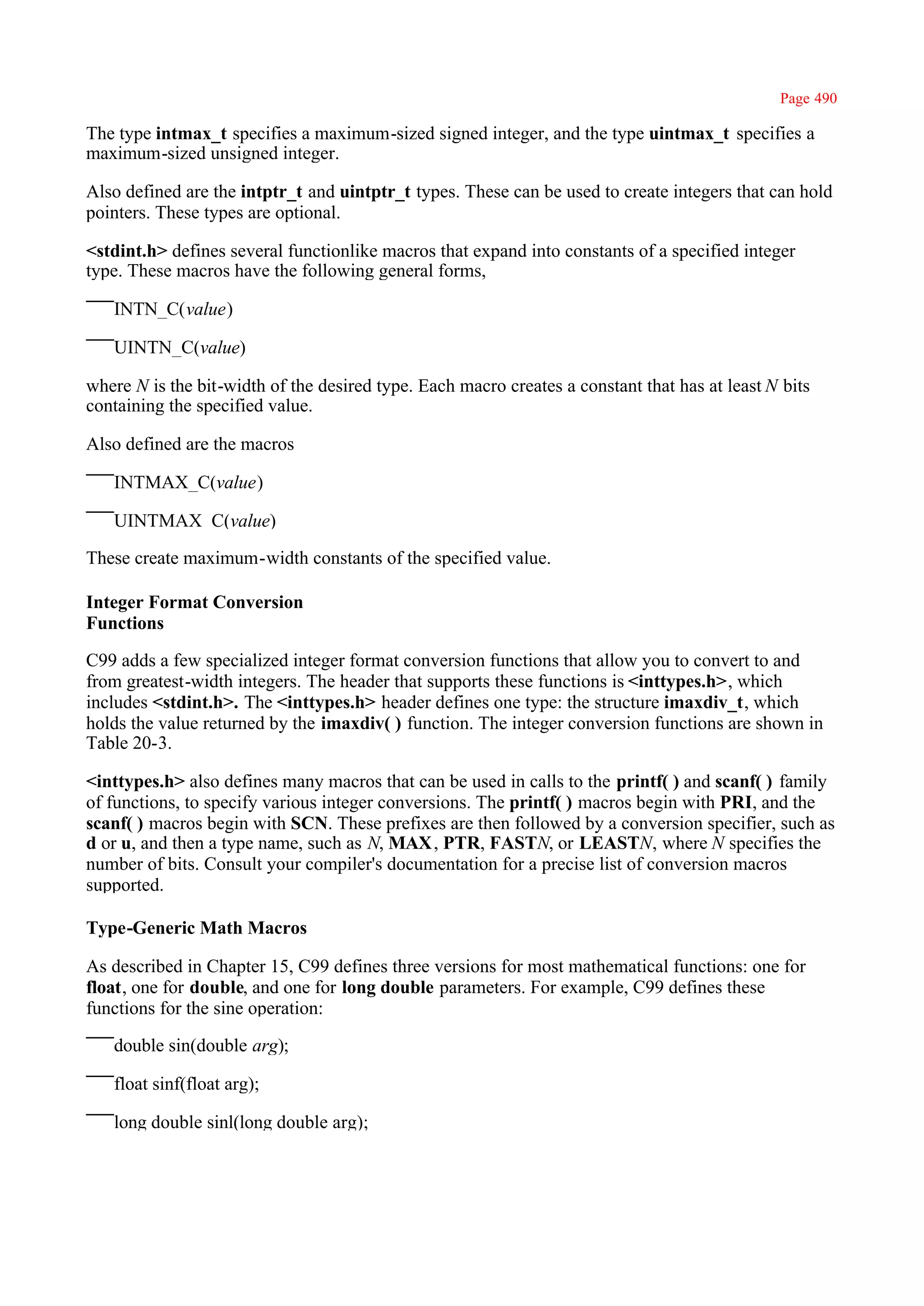 Page 490

The type intmax_t specifies a maximum-sized signed integer, and the type uintmax_t specifies a
maximum-sized unsigned integer.

Also defined are the intptr_t and uintptr_t types. These can be used to create integers that can hold
pointers. These types are optional.

<stdint.h> defines several functionlike macros that expand into constants of a specified integer
type. These macros have the following general forms,

   INTN_C(value)

   UINTN_C(value)

where N is the bit-width of the desired type. Each macro creates a constant that has at least N bits
containing the specified value.

Also defined are the macros

   INTMAX_C(value)

   UINTMAX_C(value)

These create maximum-width constants of the specified value.

Integer Format Conversion
Functions

C99 adds a few specialized integer format conversion functions that allow you to convert to and
from greatest-width integers. The header that supports these functions is <inttypes.h>, which
includes <stdint.h>. The <inttypes.h> header defines one type: the structure imaxdiv_t, which
holds the value returned by the imaxdiv( ) function. The integer conversion functions are shown in
Table 20-3.

<inttypes.h> also defines many macros that can be used in calls to the printf( ) and scanf( ) family
of functions, to specify various integer conversions. The printf( ) macros begin with PRI, and the
scanf( ) macros begin with SCN. These prefixes are then followed by a conversion specifier, such as
d or u, and then a type name, such as N, MAX, PTR, FASTN, or LEASTN, where N specifies the
number of bits. Consult your compiler's documentation for a precise list of conversion macros
supported.

Type-Generic Math Macros

As described in Chapter 15, C99 defines three versions for most mathematical functions: one for
float, one for double, and one for long double parameters. For example, C99 defines these
functions for the sine operation:

   double sin(double arg);

   float sinf(float arg);

   long double sinl(long double arg);
 