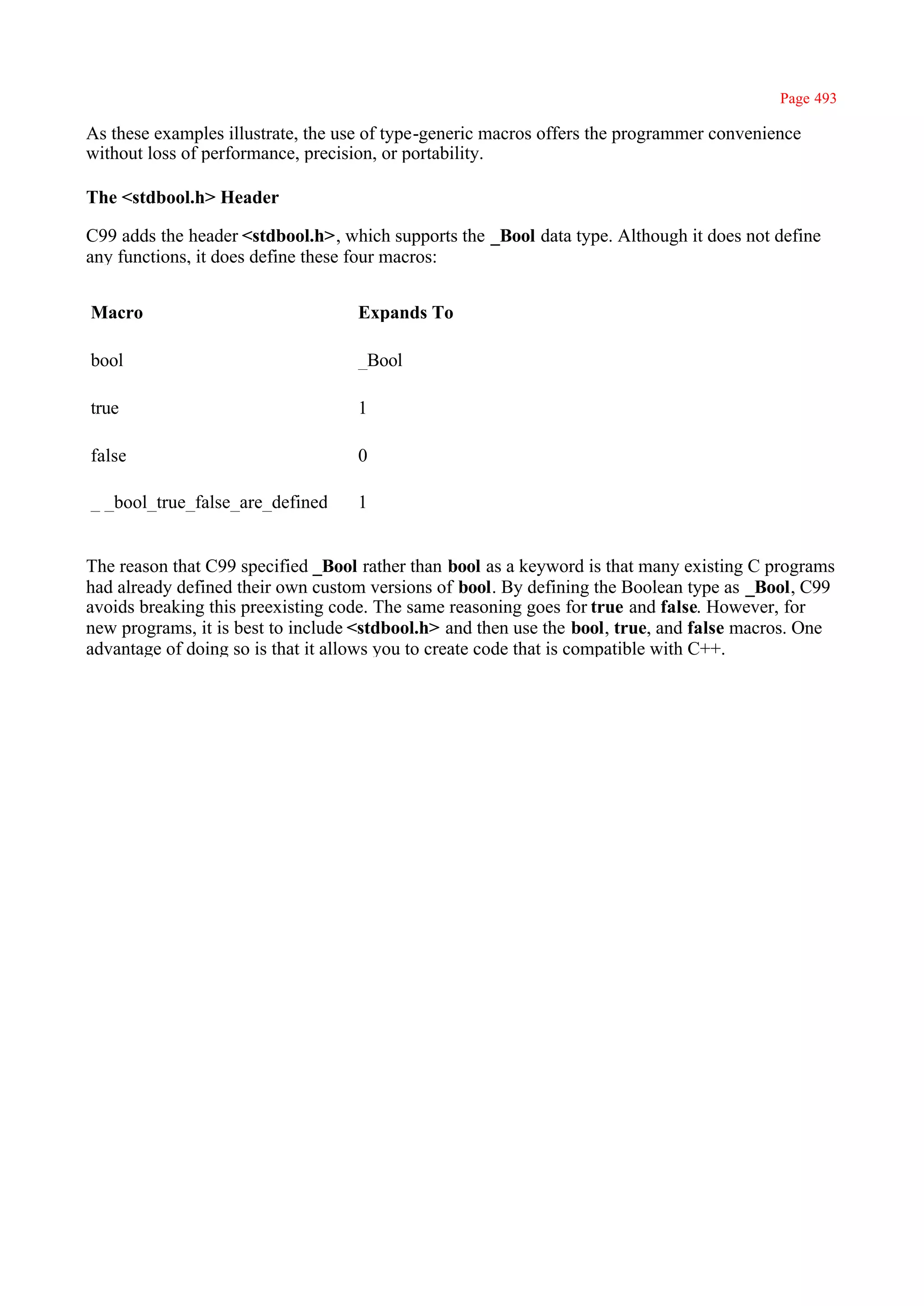 Page 493

As these examples illustrate, the use of type-generic macros offers the programmer convenience
without loss of performance, precision, or portability.

The <stdbool.h> Header

C99 adds the header <stdbool.h>, which supports the _Bool data type. Although it does not define
any functions, it does define these four macros:


Macro                              Expands To

bool                               _Bool

true                               1

false                              0

_ _bool_true_false_are_defined     1


The reason that C99 specified _Bool rather than bool as a keyword is that many existing C programs
had already defined their own custom versions of bool. By defining the Boolean type as _Bool, C99
avoids breaking this preexisting code. The same reasoning goes for true and false. However, for
new programs, it is best to include <stdbool.h> and then use the bool, true, and false macros. One
advantage of doing so is that it allows you to create code that is compatible with C++.
 