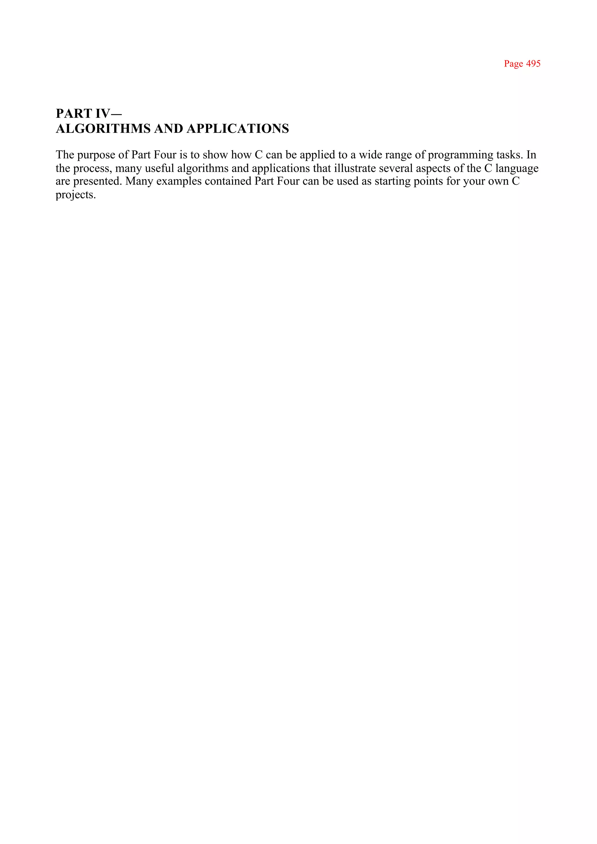 Page 495




PART IV—
ALGORITHMS AND APPLICATIONS
The purpose of Part Four is to show how C can be applied to a wide range of programming tasks. In
the process, many useful algorithms and applications that illustrate several aspects of the C language
are presented. Many examples contained Part Four can be used as starting points for your own C
projects.
 